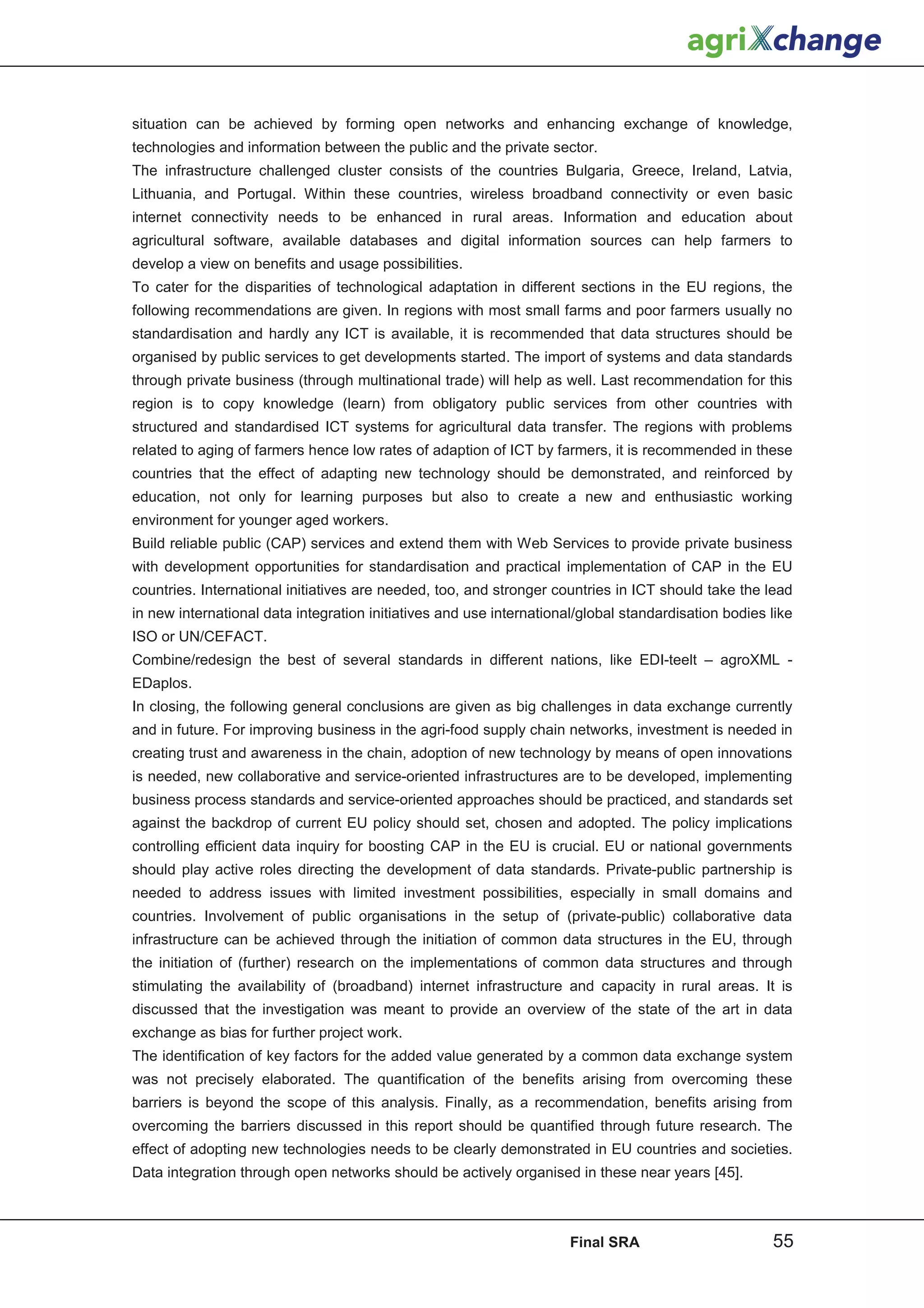 situation can be achieved by forming open networks and enhancing exchange of knowledge,
technologies and information between the public and the private sector.
The infrastructure challenged cluster consists of the countries Bulgaria, Greece, Ireland, Latvia,
Lithuania, and Portugal. Within these countries, wireless broadband connectivity or even basic
internet connectivity needs to be enhanced in rural areas. Information and education about
agricultural software, available databases and digital information sources can help farmers to
develop a view on benefits and usage possibilities.
To cater for the disparities of technological adaptation in different sections in the EU regions, the
following recommendations are given. In regions with most small farms and poor farmers usually no
standardisation and hardly any ICT is available, it is recommended that data structures should be
organised by public services to get developments started. The import of systems and data standards
through private business (through multinational trade) will help as well. Last recommendation for this
region is to copy knowledge (learn) from obligatory public services from other countries with
structured and standardised ICT systems for agricultural data transfer. The regions with problems
related to aging of farmers hence low rates of adaption of ICT by farmers, it is recommended in these
countries that the effect of adapting new technology should be demonstrated, and reinforced by
education, not only for learning purposes but also to create a new and enthusiastic working
environment for younger aged workers.
Build reliable public (CAP) services and extend them with Web Services to provide private business
with development opportunities for standardisation and practical implementation of CAP in the EU
countries. International initiatives are needed, too, and stronger countries in ICT should take the lead
in new international data integration initiatives and use international/global standardisation bodies like
ISO or UN/CEFACT.
Combine/redesign the best of several standards in different nations, like EDI-teelt – agroXML -
EDaplos.
In closing, the following general conclusions are given as big challenges in data exchange currently
and in future. For improving business in the agri-food supply chain networks, investment is needed in
creating trust and awareness in the chain, adoption of new technology by means of open innovations
is needed, new collaborative and service-oriented infrastructures are to be developed, implementing
business process standards and service-oriented approaches should be practiced, and standards set
against the backdrop of current EU policy should set, chosen and adopted. The policy implications
controlling efficient data inquiry for boosting CAP in the EU is crucial. EU or national governments
should play active roles directing the development of data standards. Private-public partnership is
needed to address issues with limited investment possibilities, especially in small domains and
countries. Involvement of public organisations in the setup of (private-public) collaborative data
infrastructure can be achieved through the initiation of common data structures in the EU, through
the initiation of (further) research on the implementations of common data structures and through
stimulating the availability of (broadband) internet infrastructure and capacity in rural areas. It is
discussed that the investigation was meant to provide an overview of the state of the art in data
exchange as bias for further project work.
The identification of key factors for the added value generated by a common data exchange system
was not precisely elaborated. The quantification of the benefits arising from overcoming these
barriers is beyond the scope of this analysis. Finally, as a recommendation, benefits arising from
overcoming the barriers discussed in this report should be quantified through future research. The
effect of adopting new technologies needs to be clearly demonstrated in EU countries and societies.
Data integration through open networks should be actively organised in these near years [45].



                                                                      Final SRA                       55
 