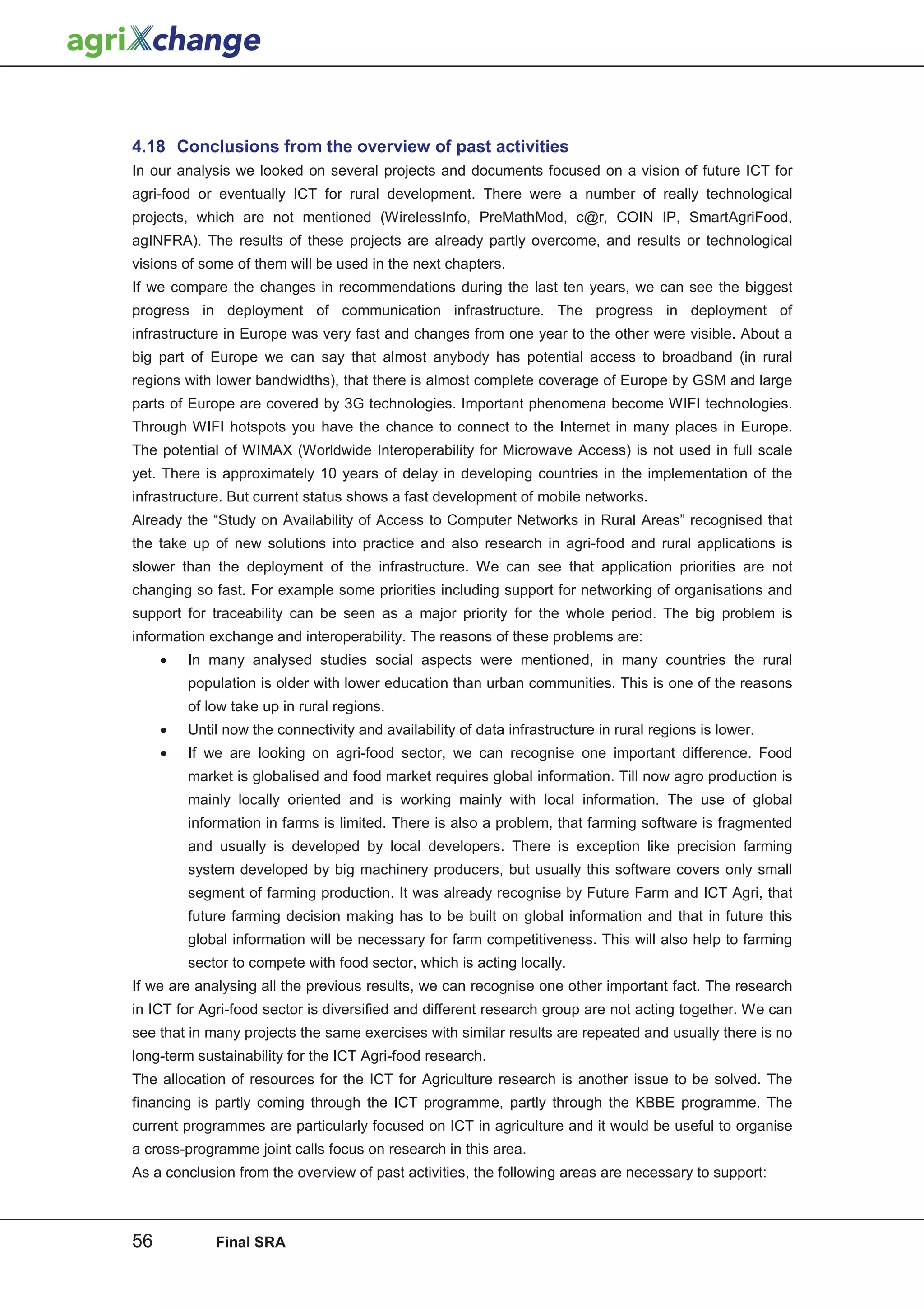4.18 Conclusions from the overview of past activities
In our analysis we looked on several projects and documents focused on a vision of future ICT for
agri-food or eventually ICT for rural development. There were a number of really technological
projects, which are not mentioned (WirelessInfo, PreMathMod, c@r, COIN IP, SmartAgriFood,
agINFRA). The results of these projects are already partly overcome, and results or technological
visions of some of them will be used in the next chapters.
If we compare the changes in recommendations during the last ten years, we can see the biggest
progress in deployment of communication infrastructure. The progress in deployment of
infrastructure in Europe was very fast and changes from one year to the other were visible. About a
big part of Europe we can say that almost anybody has potential access to broadband (in rural
regions with lower bandwidths), that there is almost complete coverage of Europe by GSM and large
parts of Europe are covered by 3G technologies. Important phenomena become WIFI technologies.
Through WIFI hotspots you have the chance to connect to the Internet in many places in Europe.
The potential of WIMAX (Worldwide Interoperability for Microwave Access) is not used in full scale
yet. There is approximately 10 years of delay in developing countries in the implementation of the
infrastructure. But current status shows a fast development of mobile networks.
Already the “Study on Availability of Access to Computer Networks in Rural Areas” recognised that
the take up of new solutions into practice and also research in agri-food and rural applications is
slower than the deployment of the infrastructure. We can see that application priorities are not
changing so fast. For example some priorities including support for networking of organisations and
support for traceability can be seen as a major priority for the whole period. The big problem is
information exchange and interoperability. The reasons of these problems are:
     •   In many analysed studies social aspects were mentioned, in many countries the rural
         population is older with lower education than urban communities. This is one of the reasons
         of low take up in rural regions.
     •   Until now the connectivity and availability of data infrastructure in rural regions is lower.
     •   If we are looking on agri-food sector, we can recognise one important difference. Food
         market is globalised and food market requires global information. Till now agro production is
         mainly locally oriented and is working mainly with local information. The use of global
         information in farms is limited. There is also a problem, that farming software is fragmented
         and usually is developed by local developers. There is exception like precision farming
         system developed by big machinery producers, but usually this software covers only small
         segment of farming production. It was already recognise by Future Farm and ICT Agri, that
         future farming decision making has to be built on global information and that in future this
         global information will be necessary for farm competitiveness. This will also help to farming
         sector to compete with food sector, which is acting locally.
If we are analysing all the previous results, we can recognise one other important fact. The research
in ICT for Agri-food sector is diversified and different research group are not acting together. We can
see that in many projects the same exercises with similar results are repeated and usually there is no
long-term sustainability for the ICT Agri-food research.
The allocation of resources for the ICT for Agriculture research is another issue to be solved. The
financing is partly coming through the ICT programme, partly through the KBBE programme. The
current programmes are particularly focused on ICT in agriculture and it would be useful to organise
a cross-programme joint calls focus on research in this area.
As a conclusion from the overview of past activities, the following areas are necessary to support:



56           Final SRA
 