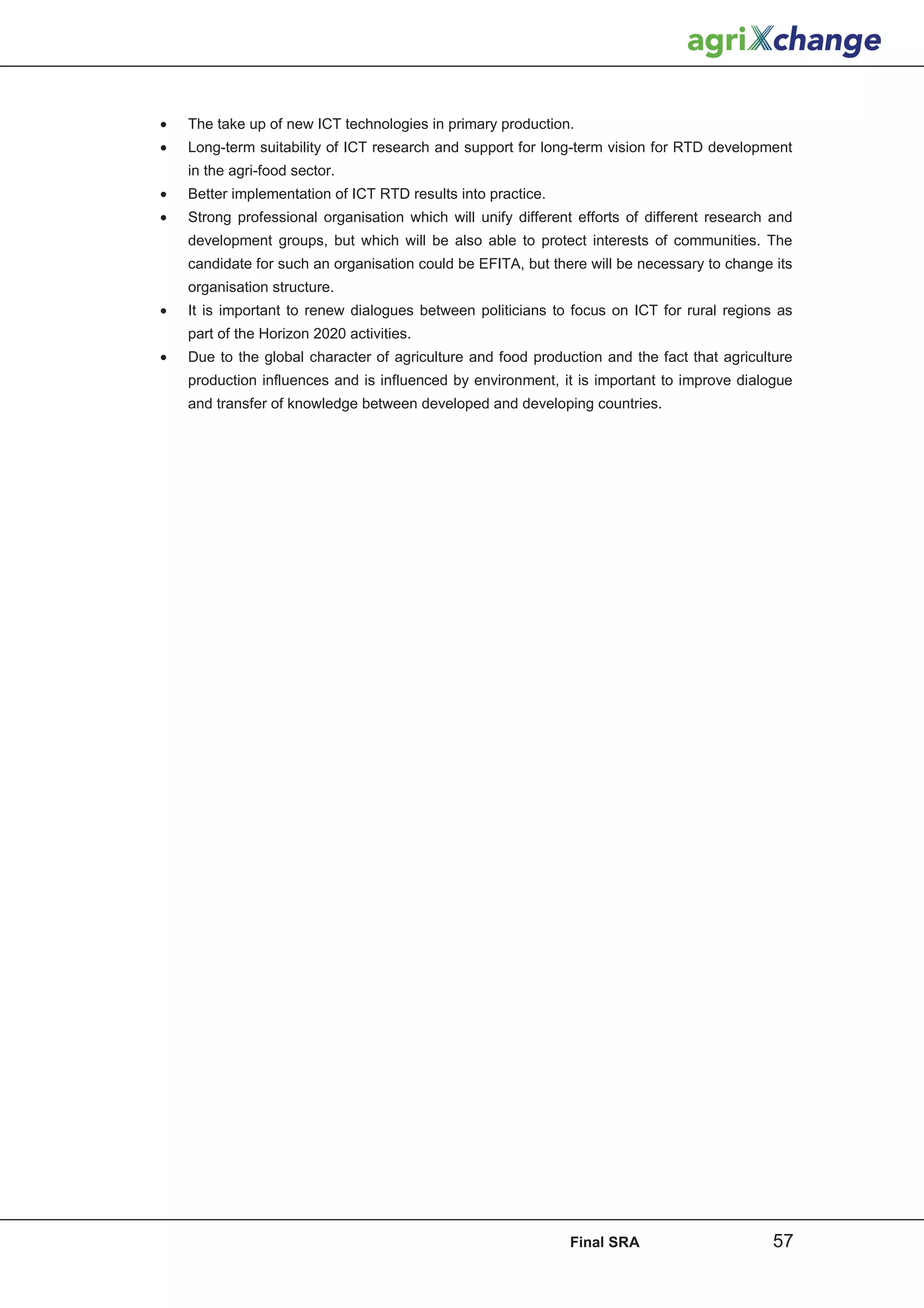 •   The take up of new ICT technologies in primary production.
•   Long-term suitability of ICT research and support for long-term vision for RTD development
    in the agri-food sector.
•   Better implementation of ICT RTD results into practice.
•   Strong professional organisation which will unify different efforts of different research and
    development groups, but which will be also able to protect interests of communities. The
    candidate for such an organisation could be EFITA, but there will be necessary to change its
    organisation structure.
•   It is important to renew dialogues between politicians to focus on ICT for rural regions as
    part of the Horizon 2020 activities.
•   Due to the global character of agriculture and food production and the fact that agriculture
    production influences and is influenced by environment, it is important to improve dialogue
    and transfer of knowledge between developed and developing countries.




                                                              Final SRA                      57
 