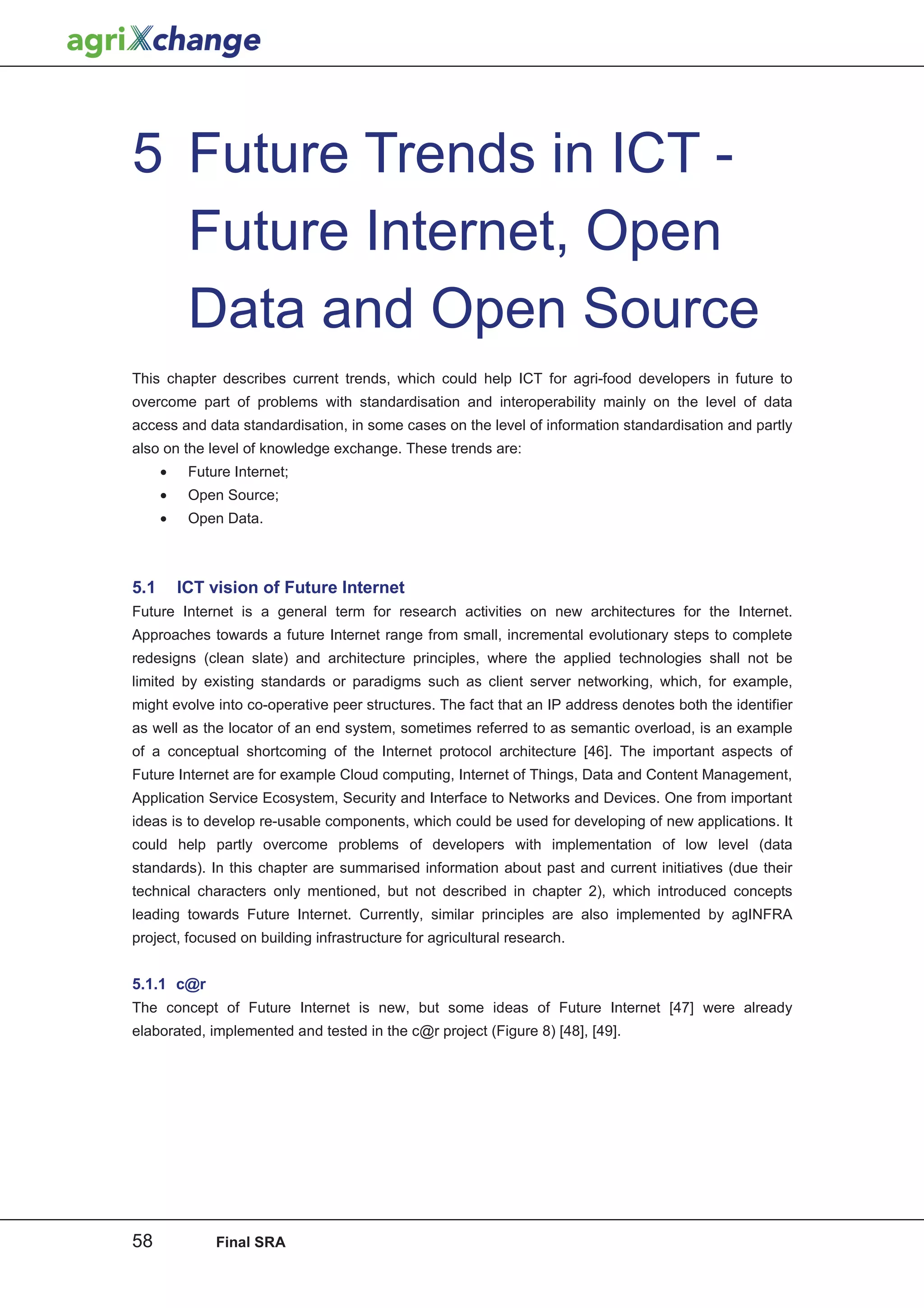 5 Future Trends in ICT -
  Future Internet, Open
  Data and Open Source
This chapter describes current trends, which could help ICT for agri-food developers in future to
overcome part of problems with standardisation and interoperability mainly on the level of data
access and data standardisation, in some cases on the level of information standardisation and partly
also on the level of knowledge exchange. These trends are:
      •    Future Internet;
      •    Open Source;
      •    Open Data.



5.1       ICT vision of Future Internet
Future Internet is a general term for research activities on new architectures for the Internet.
Approaches towards a future Internet range from small, incremental evolutionary steps to complete
redesigns (clean slate) and architecture principles, where the applied technologies shall not be
limited by existing standards or paradigms such as client server networking, which, for example,
might evolve into co-operative peer structures. The fact that an IP address denotes both the identifier
as well as the locator of an end system, sometimes referred to as semantic overload, is an example
of a conceptual shortcoming of the Internet protocol architecture [46]. The important aspects of
Future Internet are for example Cloud computing, Internet of Things, Data and Content Management,
Application Service Ecosystem, Security and Interface to Networks and Devices. One from important
ideas is to develop re-usable components, which could be used for developing of new applications. It
could help partly overcome problems of developers with implementation of low level (data
standards). In this chapter are summarised information about past and current initiatives (due their
technical characters only mentioned, but not described in chapter 2), which introduced concepts
leading towards Future Internet. Currently, similar principles are also implemented by agINFRA
project, focused on building infrastructure for agricultural research.


5.1.1 c@r
The concept of Future Internet is new, but some ideas of Future Internet [47] were already
elaborated, implemented and tested in the c@r project (Figure 8) [48], [49].




58             Final SRA
 