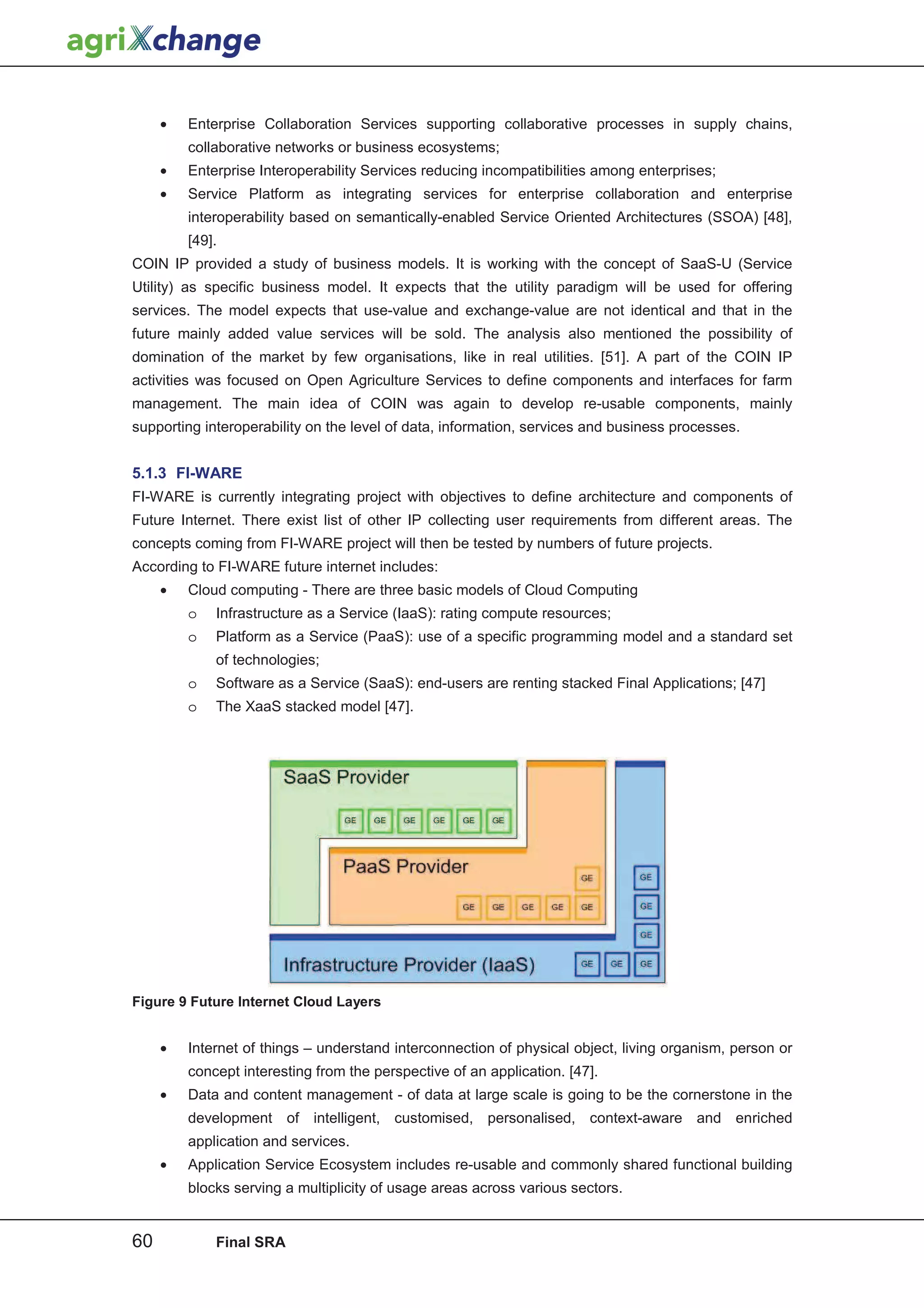 •   Enterprise Collaboration Services supporting collaborative processes in supply chains,
         collaborative networks or business ecosystems;
     •   Enterprise Interoperability Services reducing incompatibilities among enterprises;
     •   Service Platform as integrating services for enterprise collaboration and enterprise
         interoperability based on semantically-enabled Service Oriented Architectures (SSOA) [48],
         [49].
COIN IP provided a study of business models. It is working with the concept of SaaS-U (Service
Utility) as specific business model. It expects that the utility paradigm will be used for offering
services. The model expects that use-value and exchange-value are not identical and that in the
future mainly added value services will be sold. The analysis also mentioned the possibility of
domination of the market by few organisations, like in real utilities. [51]. A part of the COIN IP
activities was focused on Open Agriculture Services to define components and interfaces for farm
management. The main idea of COIN was again to develop re-usable components, mainly
supporting interoperability on the level of data, information, services and business processes.


5.1.3 FI-WARE
FI-WARE is currently integrating project with objectives to define architecture and components of
Future Internet. There exist list of other IP collecting user requirements from different areas. The
concepts coming from FI-WARE project will then be tested by numbers of future projects.
According to FI-WARE future internet includes:
     •   Cloud computing - There are three basic models of Cloud Computing
         o   Infrastructure as a Service (IaaS): rating compute resources;
         o   Platform as a Service (PaaS): use of a specific programming model and a standard set
             of technologies;
         o   Software as a Service (SaaS): end-users are renting stacked Final Applications; [47]
         o   The XaaS stacked model [47].




Figure 9 Future Internet Cloud Layers


     •   Internet of things – understand interconnection of physical object, living organism, person or
         concept interesting from the perspective of an application. [47].
     •   Data and content management - of data at large scale is going to be the cornerstone in the
         development of intelligent, customised, personalised, context-aware and enriched
         application and services.
     •   Application Service Ecosystem includes re-usable and commonly shared functional building
         blocks serving a multiplicity of usage areas across various sectors.


60           Final SRA
 