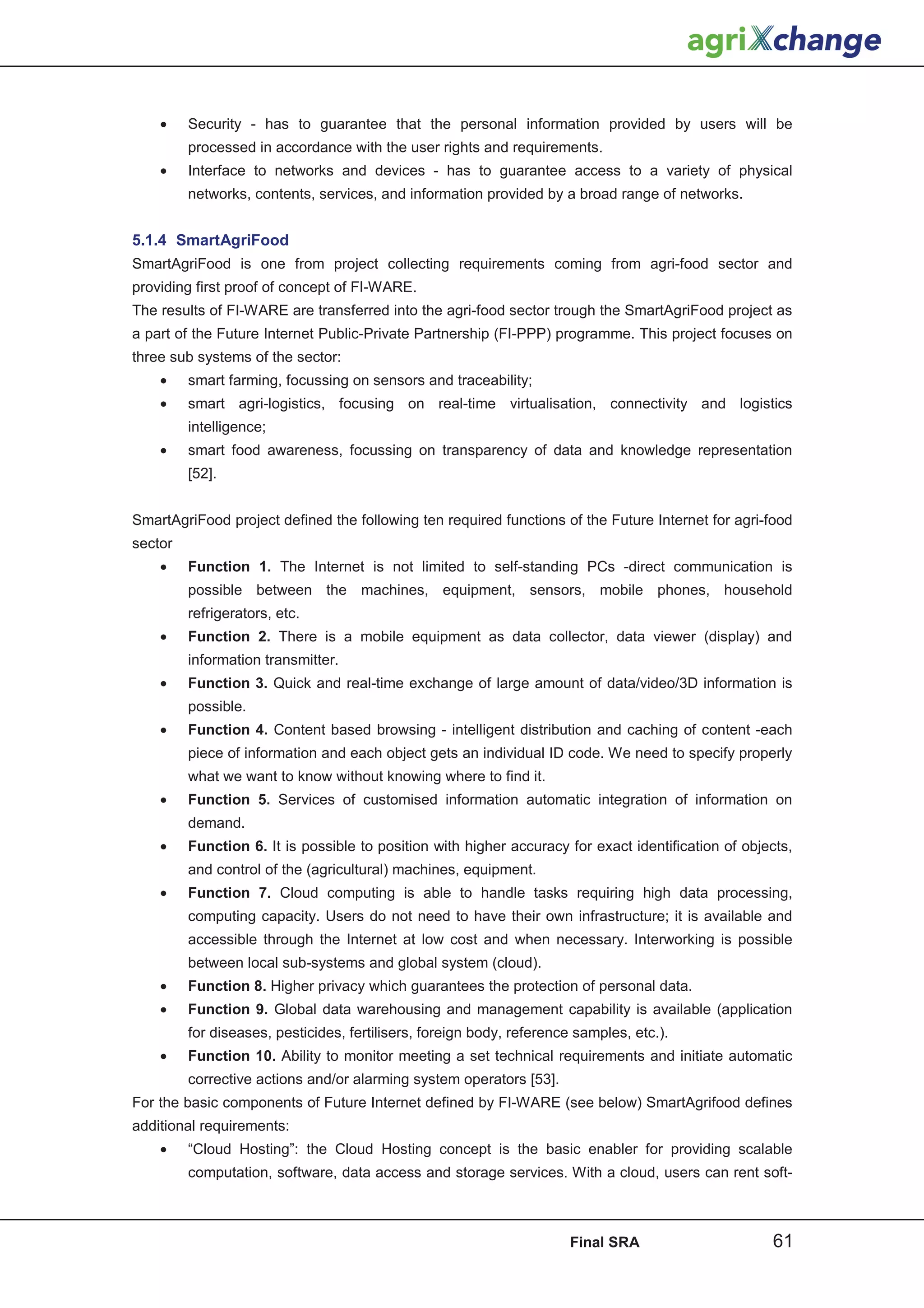 •    Security - has to guarantee that the personal information provided by users will be
         processed in accordance with the user rights and requirements.
    •    Interface to networks and devices - has to guarantee access to a variety of physical
         networks, contents, services, and information provided by a broad range of networks.


5.1.4 SmartAgriFood
SmartAgriFood is one from project collecting requirements coming from agri-food sector and
providing first proof of concept of FI-WARE.
The results of FI-WARE are transferred into the agri-food sector trough the SmartAgriFood project as
a part of the Future Internet Public-Private Partnership (FI-PPP) programme. This project focuses on
three sub systems of the sector:
    •    smart farming, focussing on sensors and traceability;
    •    smart agri-logistics, focusing on real-time virtualisation, connectivity and logistics
         intelligence;
    •    smart food awareness, focussing on transparency of data and knowledge representation
         [52].


SmartAgriFood project defined the following ten required functions of the Future Internet for agri-food
sector
    •    Function 1. The Internet is not limited to self-standing PCs -direct communication is
         possible between the machines, equipment, sensors, mobile phones, household
         refrigerators, etc.
    •    Function 2. There is a mobile equipment as data collector, data viewer (display) and
         information transmitter.
    •    Function 3. Quick and real-time exchange of large amount of data/video/3D information is
         possible.
    •    Function 4. Content based browsing - intelligent distribution and caching of content -each
         piece of information and each object gets an individual ID code. We need to specify properly
         what we want to know without knowing where to find it.
    •    Function 5. Services of customised information automatic integration of information on
         demand.
    •    Function 6. It is possible to position with higher accuracy for exact identification of objects,
         and control of the (agricultural) machines, equipment.
    •    Function 7. Cloud computing is able to handle tasks requiring high data processing,
         computing capacity. Users do not need to have their own infrastructure; it is available and
         accessible through the Internet at low cost and when necessary. Interworking is possible
         between local sub-systems and global system (cloud).
    •    Function 8. Higher privacy which guarantees the protection of personal data.
    •    Function 9. Global data warehousing and management capability is available (application
         for diseases, pesticides, fertilisers, foreign body, reference samples, etc.).
    •    Function 10. Ability to monitor meeting a set technical requirements and initiate automatic
         corrective actions and/or alarming system operators [53].
For the basic components of Future Internet defined by FI-WARE (see below) SmartAgrifood defines
additional requirements:
    •    “Cloud Hosting”: the Cloud Hosting concept is the basic enabler for providing scalable
         computation, software, data access and storage services. With a cloud, users can rent soft-



                                                                       Final SRA                     61
 