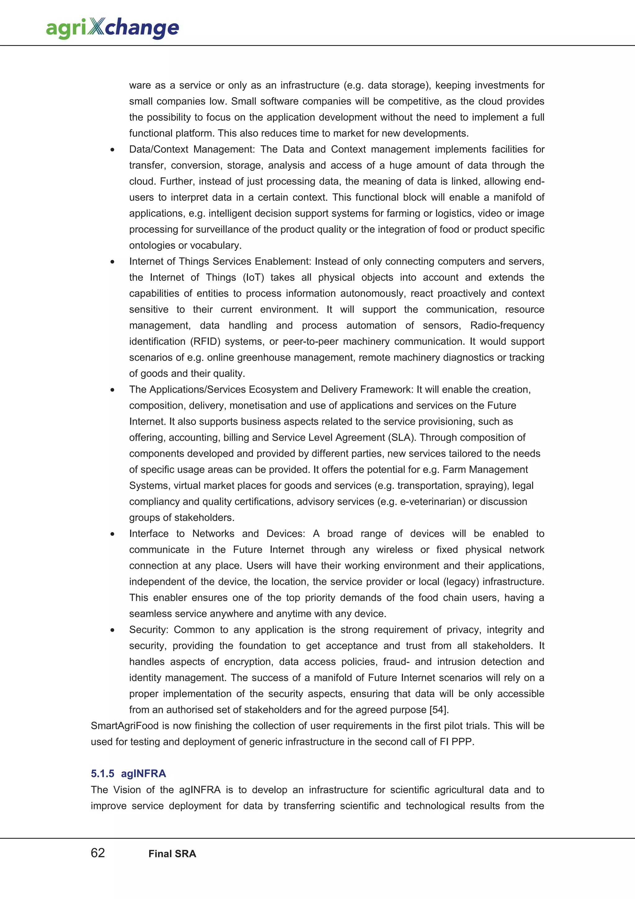 ware as a service or only as an infrastructure (e.g. data storage), keeping investments for
         small companies low. Small software companies will be competitive, as the cloud provides
         the possibility to focus on the application development without the need to implement a full
         functional platform. This also reduces time to market for new developments.
     •   Data/Context Management: The Data and Context management implements facilities for
         transfer, conversion, storage, analysis and access of a huge amount of data through the
         cloud. Further, instead of just processing data, the meaning of data is linked, allowing end-
         users to interpret data in a certain context. This functional block will enable a manifold of
         applications, e.g. intelligent decision support systems for farming or logistics, video or image
         processing for surveillance of the product quality or the integration of food or product specific
         ontologies or vocabulary.
     •   Internet of Things Services Enablement: Instead of only connecting computers and servers,
         the Internet of Things (IoT) takes all physical objects into account and extends the
         capabilities of entities to process information autonomously, react proactively and context
         sensitive to their current environment. It will support the communication, resource
         management, data handling and process automation of sensors, Radio-frequency
         identification (RFID) systems, or peer-to-peer machinery communication. It would support
         scenarios of e.g. online greenhouse management, remote machinery diagnostics or tracking
         of goods and their quality.
     •   The Applications/Services Ecosystem and Delivery Framework: It will enable the creation,
         composition, delivery, monetisation and use of applications and services on the Future
         Internet. It also supports business aspects related to the service provisioning, such as
         offering, accounting, billing and Service Level Agreement (SLA). Through composition of
         components developed and provided by different parties, new services tailored to the needs
         of specific usage areas can be provided. It offers the potential for e.g. Farm Management
         Systems, virtual market places for goods and services (e.g. transportation, spraying), legal
         compliancy and quality certifications, advisory services (e.g. e-veterinarian) or discussion
         groups of stakeholders.
     •   Interface to Networks and Devices: A broad range of devices will be enabled to
         communicate in the Future Internet through any wireless or fixed physical network
         connection at any place. Users will have their working environment and their applications,
         independent of the device, the location, the service provider or local (legacy) infrastructure.
         This enabler ensures one of the top priority demands of the food chain users, having a
         seamless service anywhere and anytime with any device.
     •   Security: Common to any application is the strong requirement of privacy, integrity and
         security, providing the foundation to get acceptance and trust from all stakeholders. It
         handles aspects of encryption, data access policies, fraud- and intrusion detection and
         identity management. The success of a manifold of Future Internet scenarios will rely on a
         proper implementation of the security aspects, ensuring that data will be only accessible
         from an authorised set of stakeholders and for the agreed purpose [54].
SmartAgriFood is now finishing the collection of user requirements in the first pilot trials. This will be
used for testing and deployment of generic infrastructure in the second call of FI PPP.


5.1.5 agINFRA
The Vision of the agINFRA is to develop an infrastructure for scientific agricultural data and to
improve service deployment for data by transferring scientific and technological results from the



62           Final SRA
 