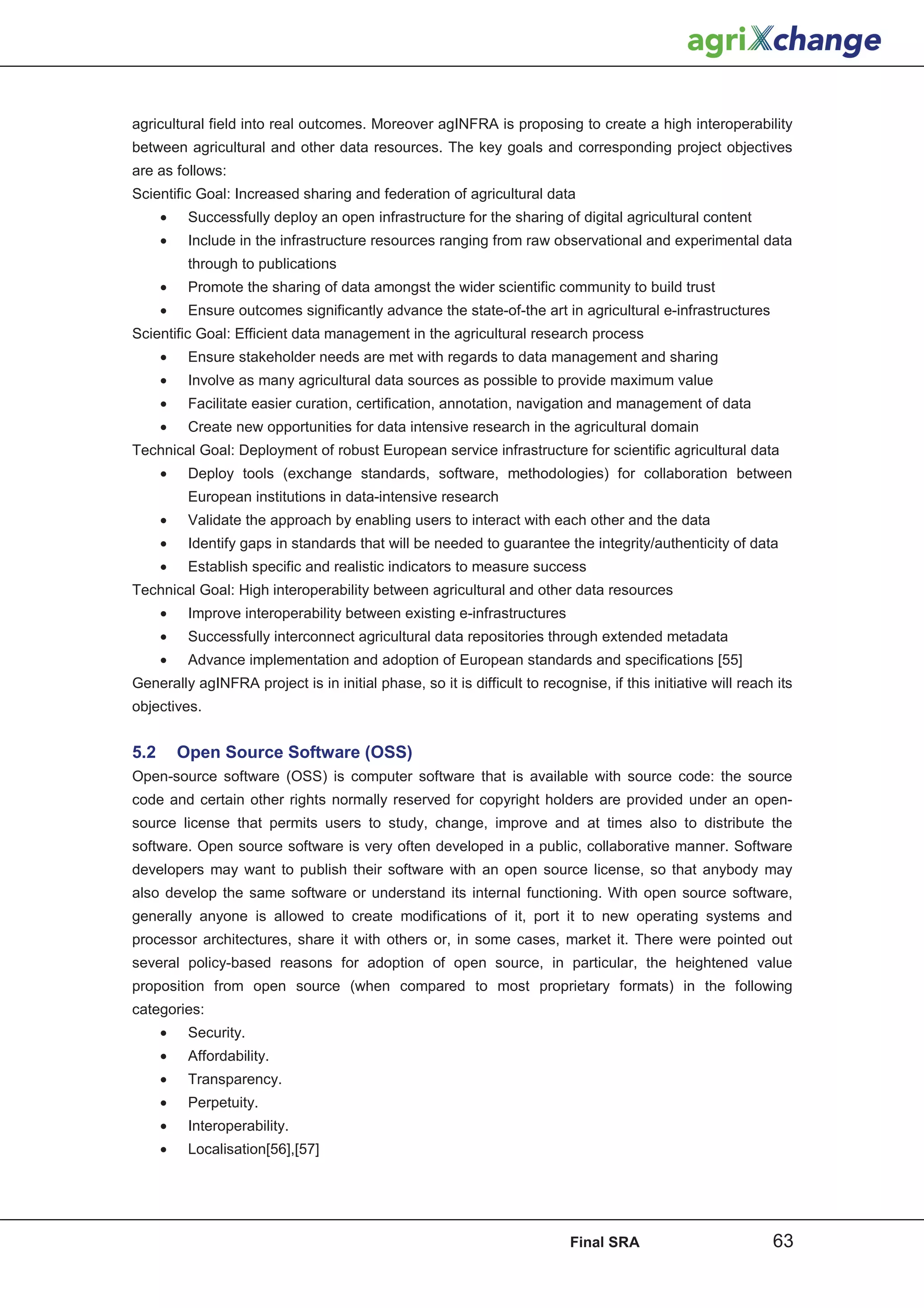 agricultural field into real outcomes. Moreover agINFRA is proposing to create a high interoperability
between agricultural and other data resources. The key goals and corresponding project objectives
are as follows:
Scientific Goal: Increased sharing and federation of agricultural data
      •    Successfully deploy an open infrastructure for the sharing of digital agricultural content
      •    Include in the infrastructure resources ranging from raw observational and experimental data
           through to publications
      •    Promote the sharing of data amongst the wider scientific community to build trust
      •    Ensure outcomes significantly advance the state-of-the art in agricultural e-infrastructures
Scientific Goal: Efficient data management in the agricultural research process
      •    Ensure stakeholder needs are met with regards to data management and sharing
      •    Involve as many agricultural data sources as possible to provide maximum value
      •    Facilitate easier curation, certification, annotation, navigation and management of data
      •    Create new opportunities for data intensive research in the agricultural domain
Technical Goal: Deployment of robust European service infrastructure for scientific agricultural data
      •    Deploy tools (exchange standards, software, methodologies) for collaboration between
           European institutions in data-intensive research
      •    Validate the approach by enabling users to interact with each other and the data
      •    Identify gaps in standards that will be needed to guarantee the integrity/authenticity of data
      •    Establish specific and realistic indicators to measure success
Technical Goal: High interoperability between agricultural and other data resources
      •    Improve interoperability between existing e-infrastructures
      •    Successfully interconnect agricultural data repositories through extended metadata
      •    Advance implementation and adoption of European standards and specifications [55]
Generally agINFRA project is in initial phase, so it is difficult to recognise, if this initiative will reach its
objectives.


5.2       Open Source Software (OSS)
Open-source software (OSS) is computer software that is available with source code: the source
code and certain other rights normally reserved for copyright holders are provided under an open-
source license that permits users to study, change, improve and at times also to distribute the
software. Open source software is very often developed in a public, collaborative manner. Software
developers may want to publish their software with an open source license, so that anybody may
also develop the same software or understand its internal functioning. With open source software,
generally anyone is allowed to create modifications of it, port it to new operating systems and
processor architectures, share it with others or, in some cases, market it. There were pointed out
several policy-based reasons for adoption of open source, in particular, the heightened value
proposition from open source (when compared to most proprietary formats) in the following
categories:
      •    Security.
      •    Affordability.
      •    Transparency.
      •    Perpetuity.
      •    Interoperability.
      •    Localisation[56],[57]




                                                                          Final SRA                          63
 