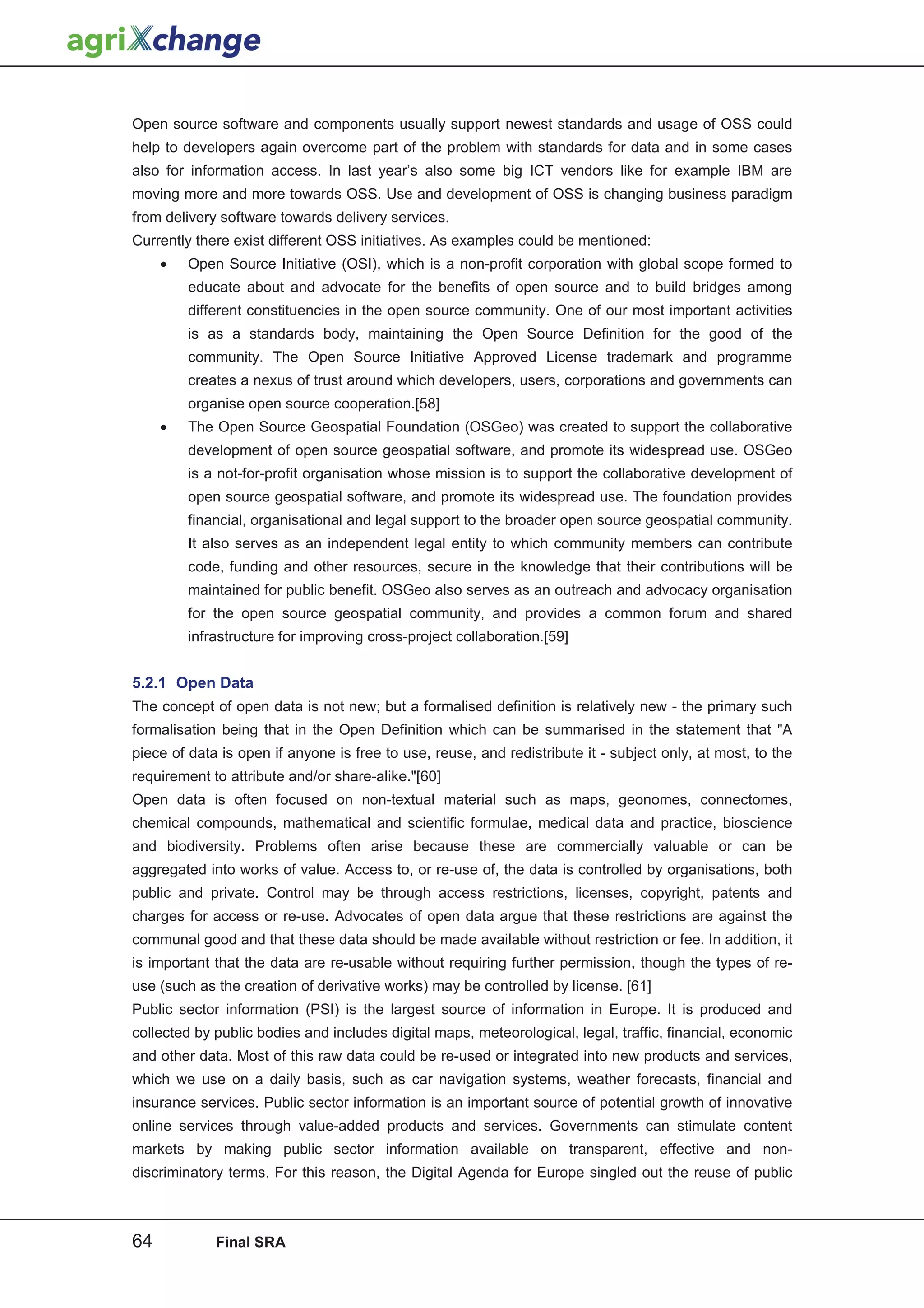 Open source software and components usually support newest standards and usage of OSS could
help to developers again overcome part of the problem with standards for data and in some cases
also for information access. In last year’s also some big ICT vendors like for example IBM are
moving more and more towards OSS. Use and development of OSS is changing business paradigm
from delivery software towards delivery services.
Currently there exist different OSS initiatives. As examples could be mentioned:
     •   Open Source Initiative (OSI), which is a non-profit corporation with global scope formed to
         educate about and advocate for the benefits of open source and to build bridges among
         different constituencies in the open source community. One of our most important activities
         is as a standards body, maintaining the Open Source Definition for the good of the
         community. The Open Source Initiative Approved License trademark and programme
         creates a nexus of trust around which developers, users, corporations and governments can
         organise open source cooperation.[58]
     •   The Open Source Geospatial Foundation (OSGeo) was created to support the collaborative
         development of open source geospatial software, and promote its widespread use. OSGeo
         is a not-for-profit organisation whose mission is to support the collaborative development of
         open source geospatial software, and promote its widespread use. The foundation provides
         financial, organisational and legal support to the broader open source geospatial community.
         It also serves as an independent legal entity to which community members can contribute
         code, funding and other resources, secure in the knowledge that their contributions will be
         maintained for public benefit. OSGeo also serves as an outreach and advocacy organisation
         for the open source geospatial community, and provides a common forum and shared
         infrastructure for improving cross-project collaboration.[59]


5.2.1 Open Data
The concept of open data is not new; but a formalised definition is relatively new - the primary such
formalisation being that in the Open Definition which can be summarised in the statement that A
piece of data is open if anyone is free to use, reuse, and redistribute it - subject only, at most, to the
requirement to attribute and/or share-alike.[60]
Open data is often focused on non-textual material such as maps, geonomes, connectomes,
chemical compounds, mathematical and scientific formulae, medical data and practice, bioscience
and biodiversity. Problems often arise because these are commercially valuable or can be
aggregated into works of value. Access to, or re-use of, the data is controlled by organisations, both
public and private. Control may be through access restrictions, licenses, copyright, patents and
charges for access or re-use. Advocates of open data argue that these restrictions are against the
communal good and that these data should be made available without restriction or fee. In addition, it
is important that the data are re-usable without requiring further permission, though the types of re-
use (such as the creation of derivative works) may be controlled by license. [61]
Public sector information (PSI) is the largest source of information in Europe. It is produced and
collected by public bodies and includes digital maps, meteorological, legal, traffic, financial, economic
and other data. Most of this raw data could be re-used or integrated into new products and services,
which we use on a daily basis, such as car navigation systems, weather forecasts, financial and
insurance services. Public sector information is an important source of potential growth of innovative
online services through value-added products and services. Governments can stimulate content
markets by making public sector information available on transparent, effective and non-
discriminatory terms. For this reason, the Digital Agenda for Europe singled out the reuse of public



64           Final SRA
 