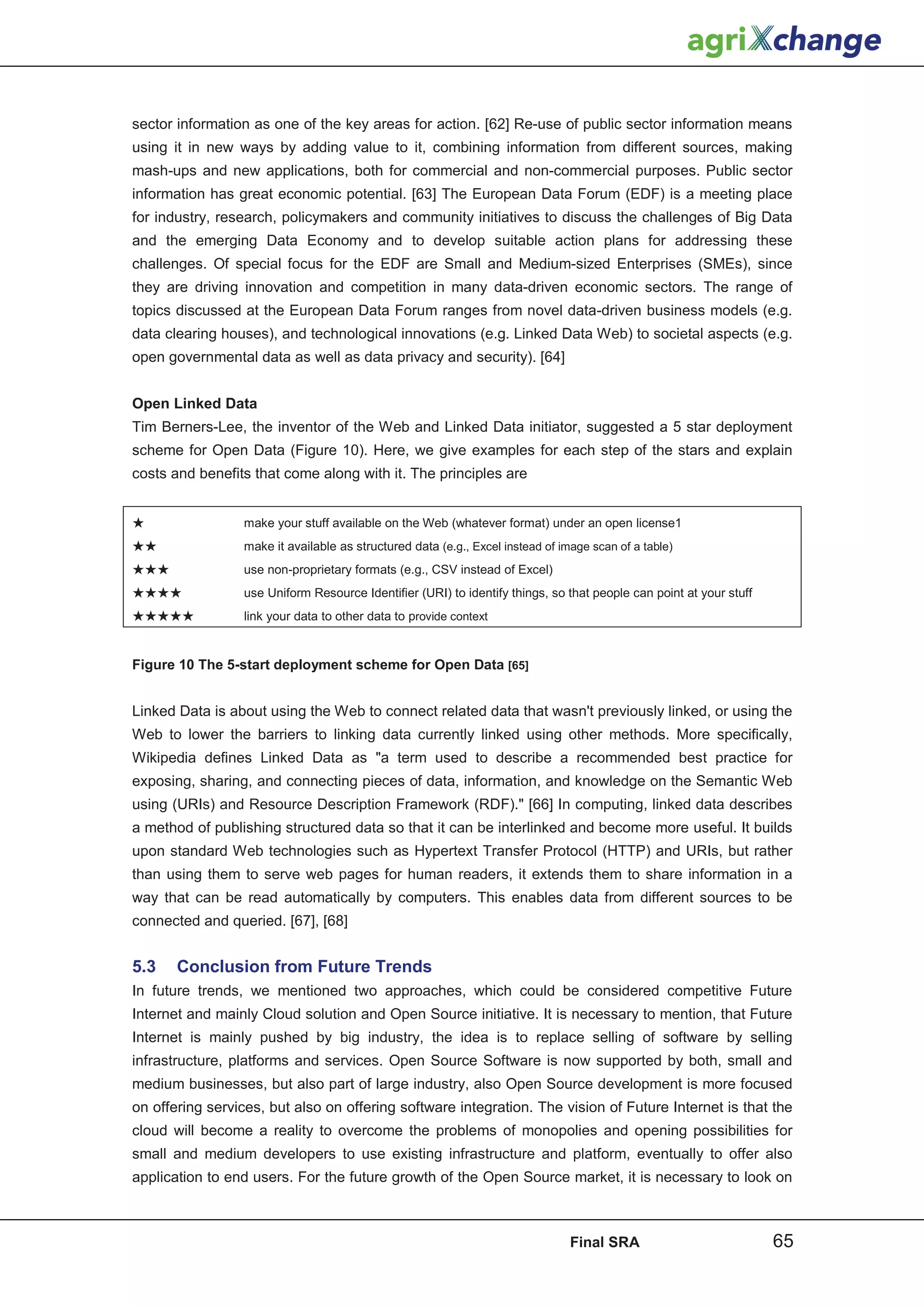 sector information as one of the key areas for action. [62] Re-use of public sector information means
using it in new ways by adding value to it, combining information from different sources, making
mash-ups and new applications, both for commercial and non-commercial purposes. Public sector
information has great economic potential. [63] The European Data Forum (EDF) is a meeting place
for industry, research, policymakers and community initiatives to discuss the challenges of Big Data
and the emerging Data Economy and to develop suitable action plans for addressing these
challenges. Of special focus for the EDF are Small and Medium-sized Enterprises (SMEs), since
they are driving innovation and competition in many data-driven economic sectors. The range of
topics discussed at the European Data Forum ranges from novel data-driven business models (e.g.
data clearing houses), and technological innovations (e.g. Linked Data Web) to societal aspects (e.g.
open governmental data as well as data privacy and security). [64]


Open Linked Data
Tim Berners-Lee, the inventor of the Web and Linked Data initiator, suggested a 5 star deployment
scheme for Open Data (Figure 10). Here, we give examples for each step of the stars and explain
costs and benefits that come along with it. The principles are


                 make your stuff available on the Web (whatever format) under an open license1
                 make it available as structured data (e.g., Excel instead of image scan of a table)
                 use non-proprietary formats (e.g., CSV instead of Excel)
                 use Uniform Resource Identifier (URI) to identify things, so that people can point at your stuff
                 link your data to other data to provide context


Figure 10 The 5-start deployment scheme for Open Data [65]


Linked Data is about using the Web to connect related data that wasn't previously linked, or using the
Web to lower the barriers to linking data currently linked using other methods. More specifically,
Wikipedia defines Linked Data as a term used to describe a recommended best practice for
exposing, sharing, and connecting pieces of data, information, and knowledge on the Semantic Web
using (URIs) and Resource Description Framework (RDF). [66] In computing, linked data describes
a method of publishing structured data so that it can be interlinked and become more useful. It builds
upon standard Web technologies such as Hypertext Transfer Protocol (HTTP) and URIs, but rather
than using them to serve web pages for human readers, it extends them to share information in a
way that can be read automatically by computers. This enables data from different sources to be
connected and queried. [67], [68]


5.3    Conclusion from Future Trends
In future trends, we mentioned two approaches, which could be considered competitive Future
Internet and mainly Cloud solution and Open Source initiative. It is necessary to mention, that Future
Internet is mainly pushed by big industry, the idea is to replace selling of software by selling
infrastructure, platforms and services. Open Source Software is now supported by both, small and
medium businesses, but also part of large industry, also Open Source development is more focused
on offering services, but also on offering software integration. The vision of Future Internet is that the
cloud will become a reality to overcome the problems of monopolies and opening possibilities for
small and medium developers to use existing infrastructure and platform, eventually to offer also
application to end users. For the future growth of the Open Source market, it is necessary to look on



                                                                                Final SRA                           65
 