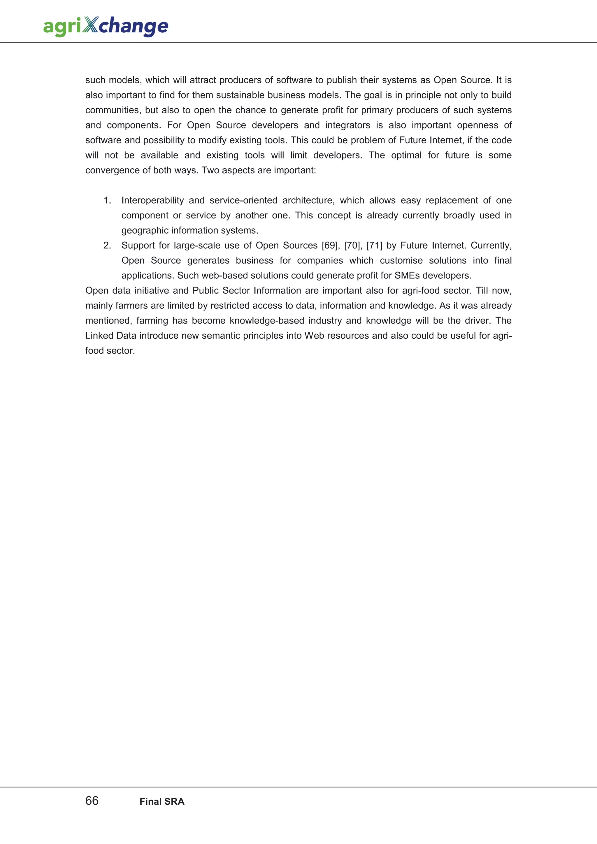 such models, which will attract producers of software to publish their systems as Open Source. It is
also important to find for them sustainable business models. The goal is in principle not only to build
communities, but also to open the chance to generate profit for primary producers of such systems
and components. For Open Source developers and integrators is also important openness of
software and possibility to modify existing tools. This could be problem of Future Internet, if the code
will not be available and existing tools will limit developers. The optimal for future is some
convergence of both ways. Two aspects are important:


     1.   Interoperability and service-oriented architecture, which allows easy replacement of one
          component or service by another one. This concept is already currently broadly used in
          geographic information systems.
     2.   Support for large-scale use of Open Sources [69], [70], [71] by Future Internet. Currently,
          Open Source generates business for companies which customise solutions into final
          applications. Such web-based solutions could generate profit for SMEs developers.
Open data initiative and Public Sector Information are important also for agri-food sector. Till now,
mainly farmers are limited by restricted access to data, information and knowledge. As it was already
mentioned, farming has become knowledge-based industry and knowledge will be the driver. The
Linked Data introduce new semantic principles into Web resources and also could be useful for agri-
food sector.




66             Final SRA
 