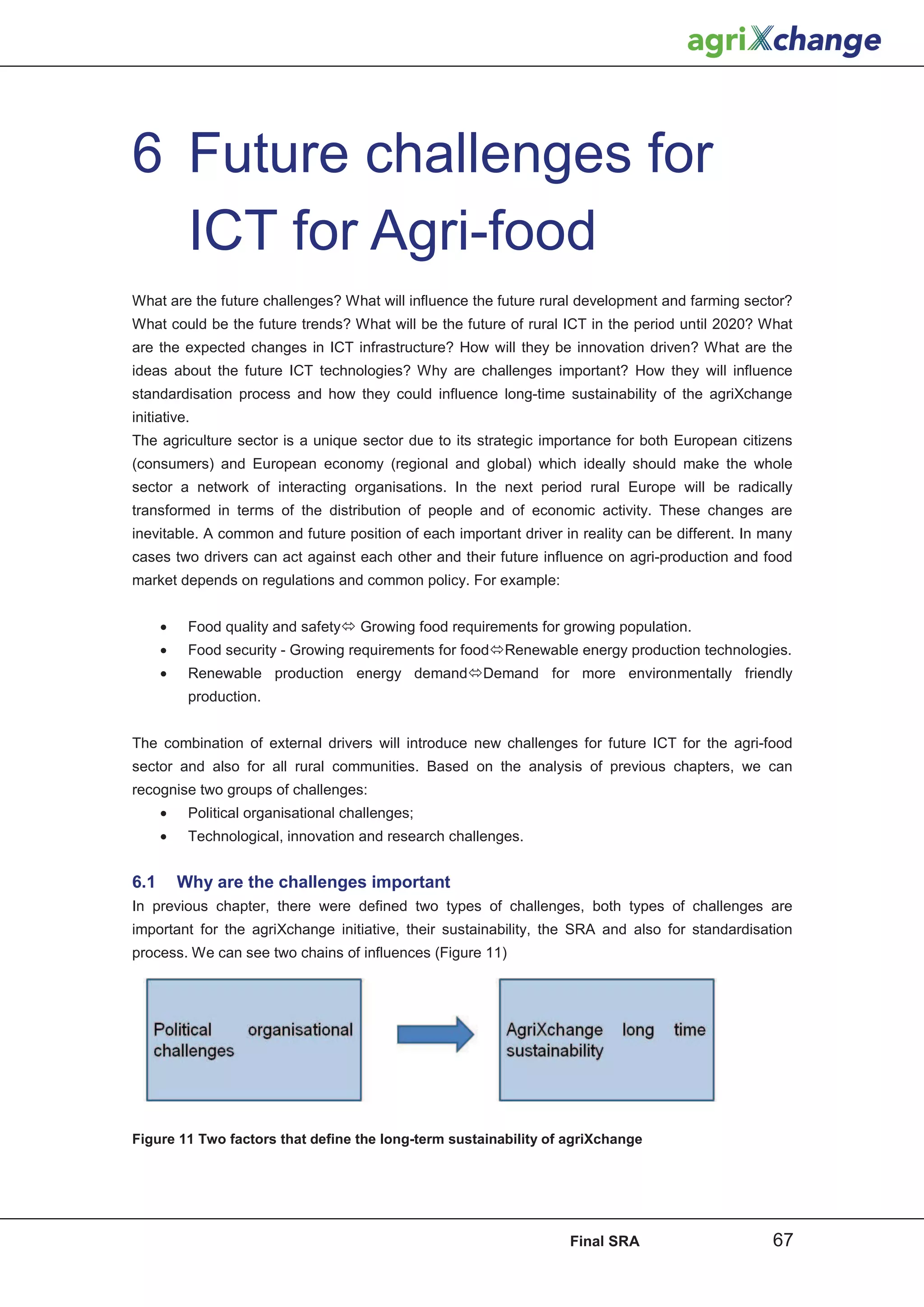 6 Future challenges for
  ICT for Agri-food
What are the future challenges? What will influence the future rural development and farming sector?
What could be the future trends? What will be the future of rural ICT in the period until 2020? What
are the expected changes in ICT infrastructure? How will they be innovation driven? What are the
ideas about the future ICT technologies? Why are challenges important? How they will influence
standardisation process and how they could influence long-time sustainability of the agriXchange
initiative.
The agriculture sector is a unique sector due to its strategic importance for both European citizens
(consumers) and European economy (regional and global) which ideally should make the whole
sector a network of interacting organisations. In the next period rural Europe will be radically
transformed in terms of the distribution of people and of economic activity. These changes are
inevitable. A common and future position of each important driver in reality can be different. In many
cases two drivers can act against each other and their future influence on agri-production and food
market depends on regulations and common policy. For example:


      •    Food quality and safetyÙ Growing food requirements for growing population.
      •    Food security - Growing requirements for foodÙRenewable energy production technologies.
      •    Renewable production energy demandÙDemand for more environmentally friendly
           production.


The combination of external drivers will introduce new challenges for future ICT for the agri-food
sector and also for all rural communities. Based on the analysis of previous chapters, we can
recognise two groups of challenges:
      •    Political organisational challenges;
      •    Technological, innovation and research challenges.


6.1       Why are the challenges important
In previous chapter, there were defined two types of challenges, both types of challenges are
important for the agriXchange initiative, their sustainability, the SRA and also for standardisation
process. We can see two chains of influences (Figure 11)




Figure 11 Two factors that define the long-term sustainability of agriXchange




                                                                   Final SRA                       67
 