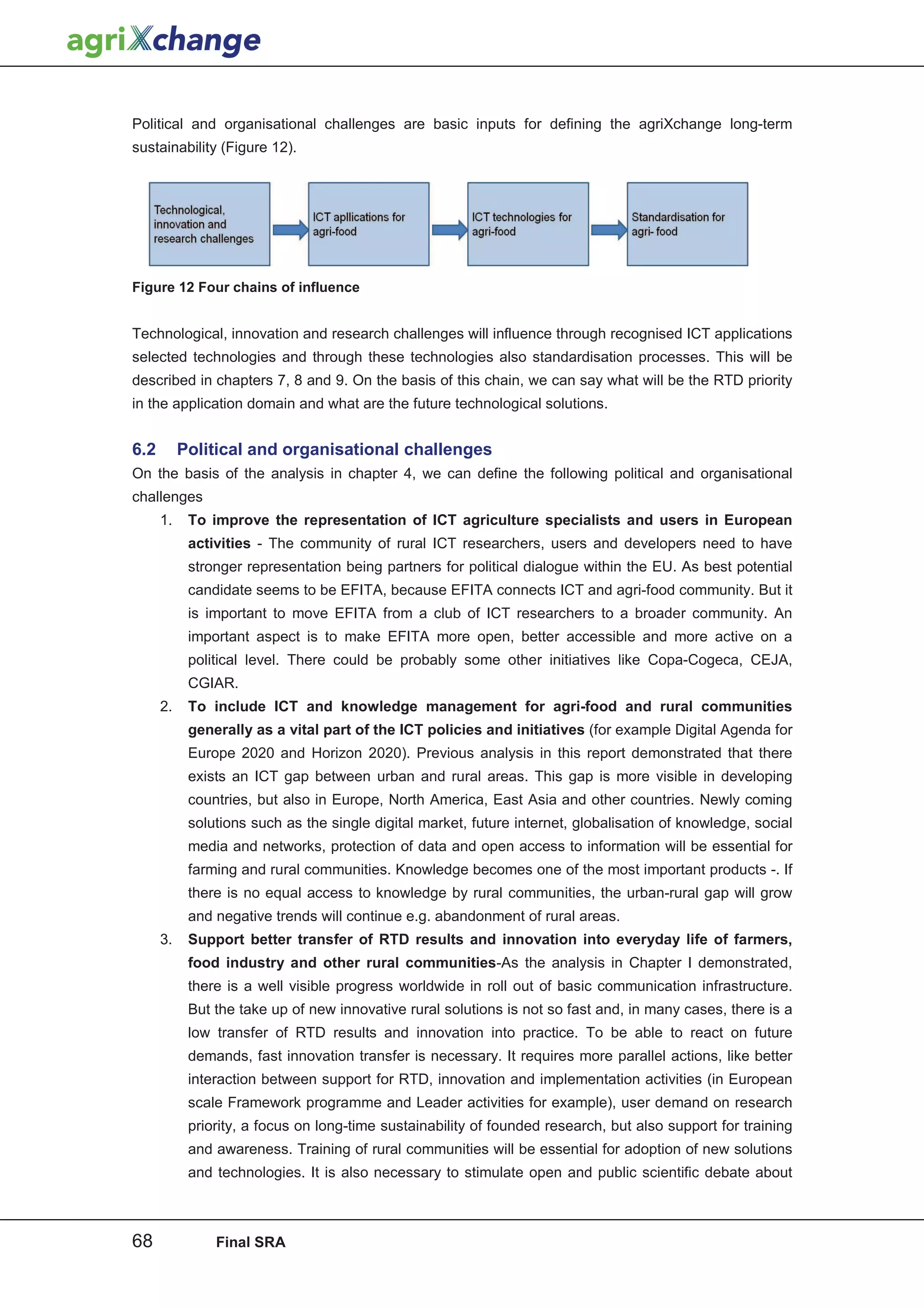 Political and organisational challenges are basic inputs for defining the agriXchange long-term
sustainability (Figure 12).




Figure 12 Four chains of influence


Technological, innovation and research challenges will influence through recognised ICT applications
selected technologies and through these technologies also standardisation processes. This will be
described in chapters 7, 8 and 9. On the basis of this chain, we can say what will be the RTD priority
in the application domain and what are the future technological solutions.


6.2        Political and organisational challenges
On the basis of the analysis in chapter 4, we can define the following political and organisational
challenges
      1.    To improve the representation of ICT agriculture specialists and users in European
            activities - The community of rural ICT researchers, users and developers need to have
            stronger representation being partners for political dialogue within the EU. As best potential
            candidate seems to be EFITA, because EFITA connects ICT and agri-food community. But it
            is important to move EFITA from a club of ICT researchers to a broader community. An
            important aspect is to make EFITA more open, better accessible and more active on a
            political level. There could be probably some other initiatives like Copa-Cogeca, CEJA,
            CGIAR.
      2.    To include ICT and knowledge management for agri-food and rural communities
            generally as a vital part of the ICT policies and initiatives (for example Digital Agenda for
            Europe 2020 and Horizon 2020). Previous analysis in this report demonstrated that there
            exists an ICT gap between urban and rural areas. This gap is more visible in developing
            countries, but also in Europe, North America, East Asia and other countries. Newly coming
            solutions such as the single digital market, future internet, globalisation of knowledge, social
            media and networks, protection of data and open access to information will be essential for
            farming and rural communities. Knowledge becomes one of the most important products -. If
            there is no equal access to knowledge by rural communities, the urban-rural gap will grow
            and negative trends will continue e.g. abandonment of rural areas.
      3.    Support better transfer of RTD results and innovation into everyday life of farmers,
            food industry and other rural communities-As the analysis in Chapter I demonstrated,
            there is a well visible progress worldwide in roll out of basic communication infrastructure.
            But the take up of new innovative rural solutions is not so fast and, in many cases, there is a
            low transfer of RTD results and innovation into practice. To be able to react on future
            demands, fast innovation transfer is necessary. It requires more parallel actions, like better
            interaction between support for RTD, innovation and implementation activities (in European
            scale Framework programme and Leader activities for example), user demand on research
            priority, a focus on long-time sustainability of founded research, but also support for training
            and awareness. Training of rural communities will be essential for adoption of new solutions
            and technologies. It is also necessary to stimulate open and public scientific debate about



68              Final SRA
 