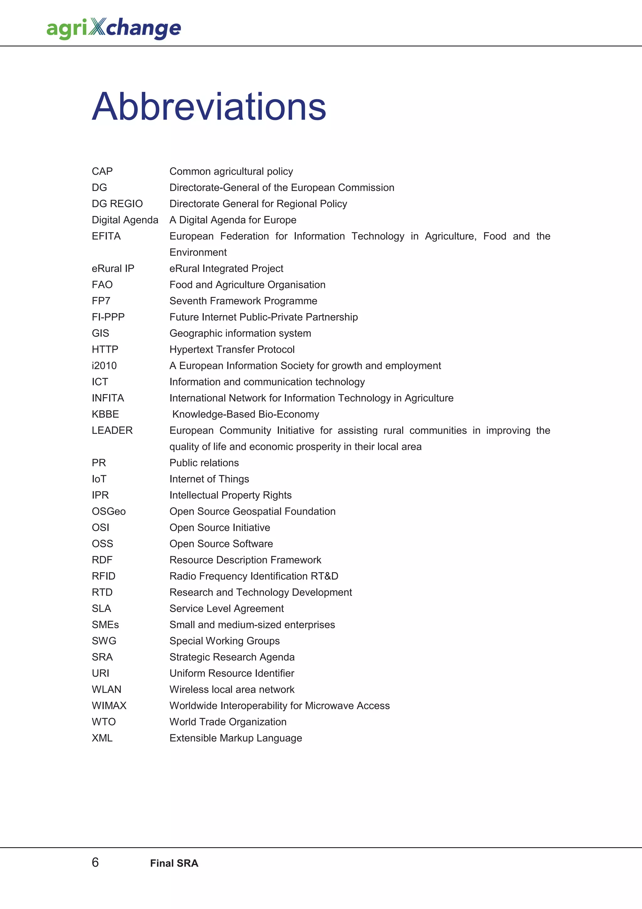 Abbreviations
CAP              Common agricultural policy
DG               Directorate-General of the European Commission
DG REGIO         Directorate General for Regional Policy
Digital Agenda   A Digital Agenda for Europe
EFITA            European Federation for Information Technology in Agriculture, Food and the
                 Environment
eRural IP        eRural Integrated Project
FAO              Food and Agriculture Organisation
FP7              Seventh Framework Programme
FI-PPP           Future Internet Public-Private Partnership
GIS              Geographic information system
HTTP             Hypertext Transfer Protocol
i2010            A European Information Society for growth and employment
ICT              Information and communication technology
INFITA           International Network for Information Technology in Agriculture
KBBE             Knowledge-Based Bio-Economy
LEADER           European Community Initiative for assisting rural communities in improving the
                 quality of life and economic prosperity in their local area
PR               Public relations
IoT              Internet of Things
IPR              Intellectual Property Rights
OSGeo            Open Source Geospatial Foundation
OSI              Open Source Initiative
OSS              Open Source Software
RDF              Resource Description Framework
RFID             Radio Frequency Identification RT&D
RTD              Research and Technology Development
SLA              Service Level Agreement
SMEs             Small and medium-sized enterprises
SWG              Special Working Groups
SRA              Strategic Research Agenda
URI              Uniform Resource Identifier
WLAN             Wireless local area network
WIMAX            Worldwide Interoperability for Microwave Access
WTO              World Trade Organization
XML              Extensible Markup Language




6           Final SRA
 