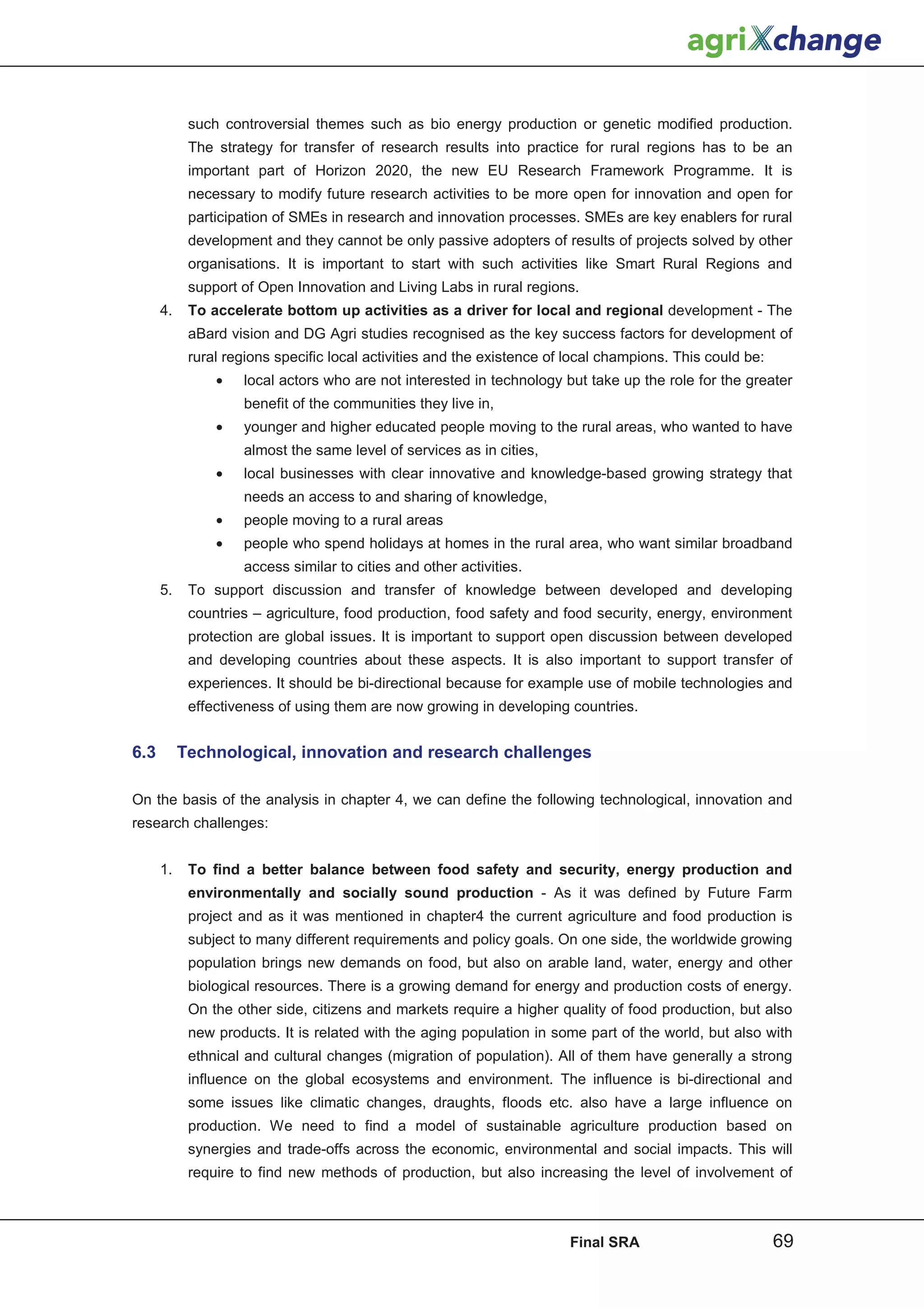 such controversial themes such as bio energy production or genetic modified production.
            The strategy for transfer of research results into practice for rural regions has to be an
            important part of Horizon 2020, the new EU Research Framework Programme. It is
            necessary to modify future research activities to be more open for innovation and open for
            participation of SMEs in research and innovation processes. SMEs are key enablers for rural
            development and they cannot be only passive adopters of results of projects solved by other
            organisations. It is important to start with such activities like Smart Rural Regions and
            support of Open Innovation and Living Labs in rural regions.
      4.    To accelerate bottom up activities as a driver for local and regional development - The
            aBard vision and DG Agri studies recognised as the key success factors for development of
            rural regions specific local activities and the existence of local champions. This could be:
                •   local actors who are not interested in technology but take up the role for the greater
                    benefit of the communities they live in,
                •   younger and higher educated people moving to the rural areas, who wanted to have
                    almost the same level of services as in cities,
                •   local businesses with clear innovative and knowledge-based growing strategy that
                    needs an access to and sharing of knowledge,
                •   people moving to a rural areas
                •   people who spend holidays at homes in the rural area, who want similar broadband
                    access similar to cities and other activities.
      5.    To support discussion and transfer of knowledge between developed and developing
            countries – agriculture, food production, food safety and food security, energy, environment
            protection are global issues. It is important to support open discussion between developed
            and developing countries about these aspects. It is also important to support transfer of
            experiences. It should be bi-directional because for example use of mobile technologies and
            effectiveness of using them are now growing in developing countries.


6.3        Technological, innovation and research challenges

On the basis of the analysis in chapter 4, we can define the following technological, innovation and
research challenges:


      1.    To find a better balance between food safety and security, energy production and
            environmentally and socially sound production - As it was defined by Future Farm
            project and as it was mentioned in chapter4 the current agriculture and food production is
            subject to many different requirements and policy goals. On one side, the worldwide growing
            population brings new demands on food, but also on arable land, water, energy and other
            biological resources. There is a growing demand for energy and production costs of energy.
            On the other side, citizens and markets require a higher quality of food production, but also
            new products. It is related with the aging population in some part of the world, but also with
            ethnical and cultural changes (migration of population). All of them have generally a strong
            influence on the global ecosystems and environment. The influence is bi-directional and
            some issues like climatic changes, draughts, floods etc. also have a large influence on
            production. We need to find a model of sustainable agriculture production based on
            synergies and trade-offs across the economic, environmental and social impacts. This will
            require to find new methods of production, but also increasing the level of involvement of



                                                                        Final SRA                          69
 
