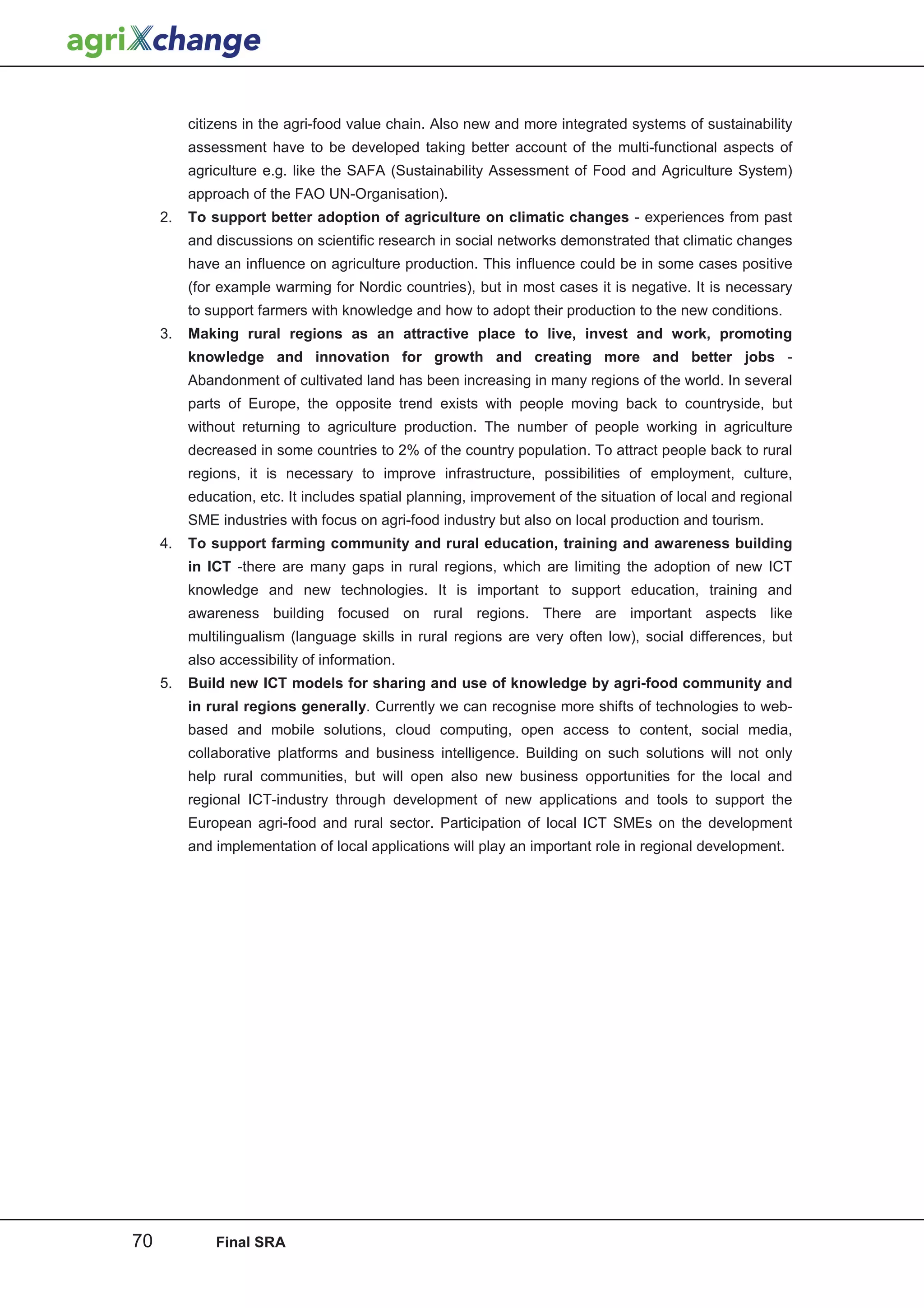 citizens in the agri-food value chain. Also new and more integrated systems of sustainability
          assessment have to be developed taking better account of the multi-functional aspects of
          agriculture e.g. like the SAFA (Sustainability Assessment of Food and Agriculture System)
          approach of the FAO UN-Organisation).
     2.   To support better adoption of agriculture on climatic changes - experiences from past
          and discussions on scientific research in social networks demonstrated that climatic changes
          have an influence on agriculture production. This influence could be in some cases positive
          (for example warming for Nordic countries), but in most cases it is negative. It is necessary
          to support farmers with knowledge and how to adopt their production to the new conditions.
     3.   Making rural regions as an attractive place to live, invest and work, promoting
          knowledge and innovation for growth and creating more and better jobs -
          Abandonment of cultivated land has been increasing in many regions of the world. In several
          parts of Europe, the opposite trend exists with people moving back to countryside, but
          without returning to agriculture production. The number of people working in agriculture
          decreased in some countries to 2% of the country population. To attract people back to rural
          regions, it is necessary to improve infrastructure, possibilities of employment, culture,
          education, etc. It includes spatial planning, improvement of the situation of local and regional
          SME industries with focus on agri-food industry but also on local production and tourism.
     4.   To support farming community and rural education, training and awareness building
          in ICT -there are many gaps in rural regions, which are limiting the adoption of new ICT
          knowledge and new technologies. It is important to support education, training and
          awareness building focused on rural regions. There are important aspects like
          multilingualism (language skills in rural regions are very often low), social differences, but
          also accessibility of information.
     5.   Build new ICT models for sharing and use of knowledge by agri-food community and
          in rural regions generally. Currently we can recognise more shifts of technologies to web-
          based and mobile solutions, cloud computing, open access to content, social media,
          collaborative platforms and business intelligence. Building on such solutions will not only
          help rural communities, but will open also new business opportunities for the local and
          regional ICT-industry through development of new applications and tools to support the
          European agri-food and rural sector. Participation of local ICT SMEs on the development
          and implementation of local applications will play an important role in regional development.




70            Final SRA
 