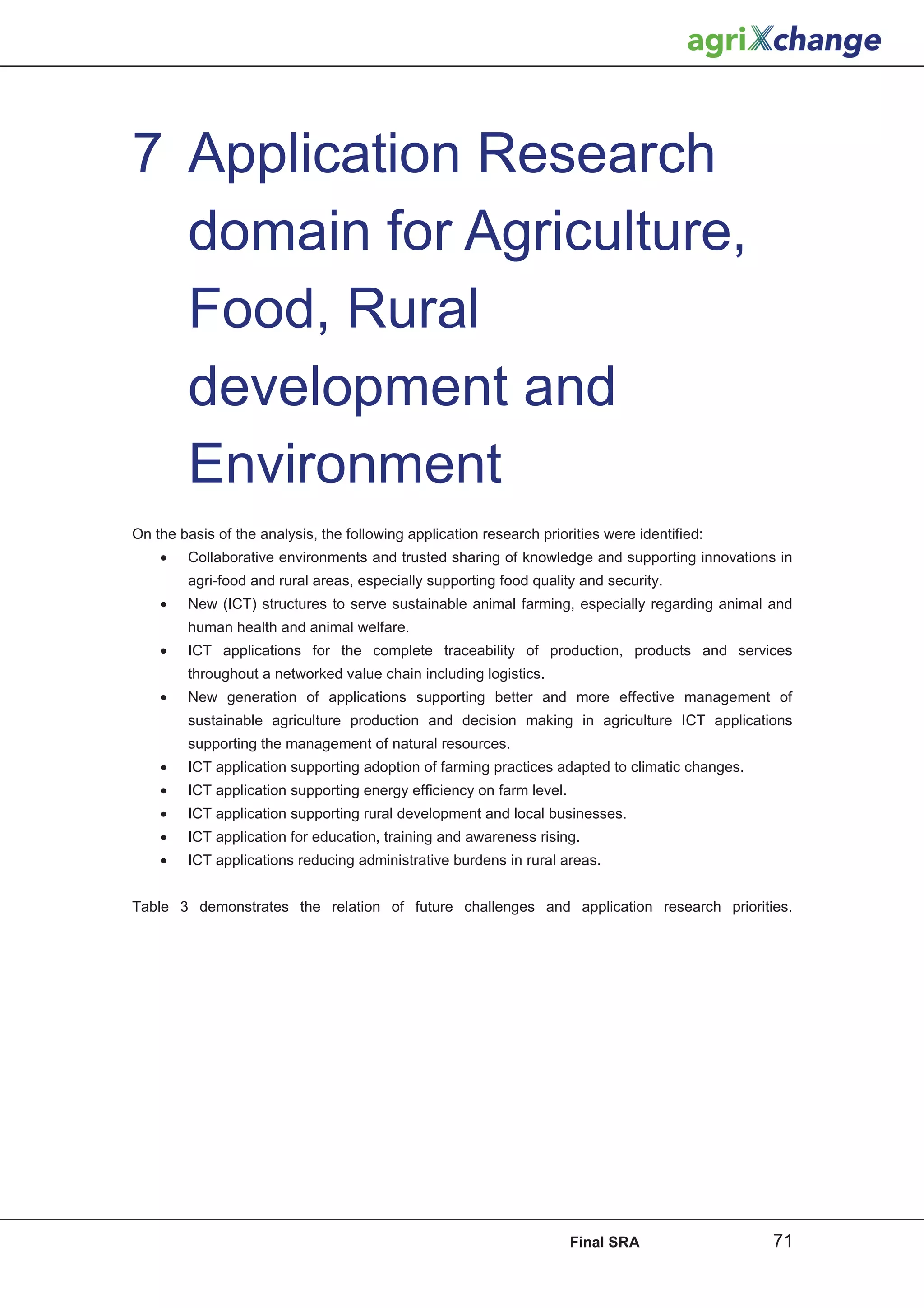 7 Application Research
  domain for Agriculture,
  Food, Rural
  development and
  Environment
On the basis of the analysis, the following application research priorities were identified:
    •    Collaborative environments and trusted sharing of knowledge and supporting innovations in
         agri-food and rural areas, especially supporting food quality and security.
    •    New (ICT) structures to serve sustainable animal farming, especially regarding animal and
         human health and animal welfare.
    •    ICT applications for the complete traceability of production, products and services
         throughout a networked value chain including logistics.
    •    New generation of applications supporting better and more effective management of
         sustainable agriculture production and decision making in agriculture ICT applications
         supporting the management of natural resources.
    •    ICT application supporting adoption of farming practices adapted to climatic changes.
    •    ICT application supporting energy efficiency on farm level.
    •    ICT application supporting rural development and local businesses.
    •    ICT application for education, training and awareness rising.
    •    ICT applications reducing administrative burdens in rural areas.


Table 3 demonstrates the relation of future challenges and application research priorities.




                                                                       Final SRA                 71
 