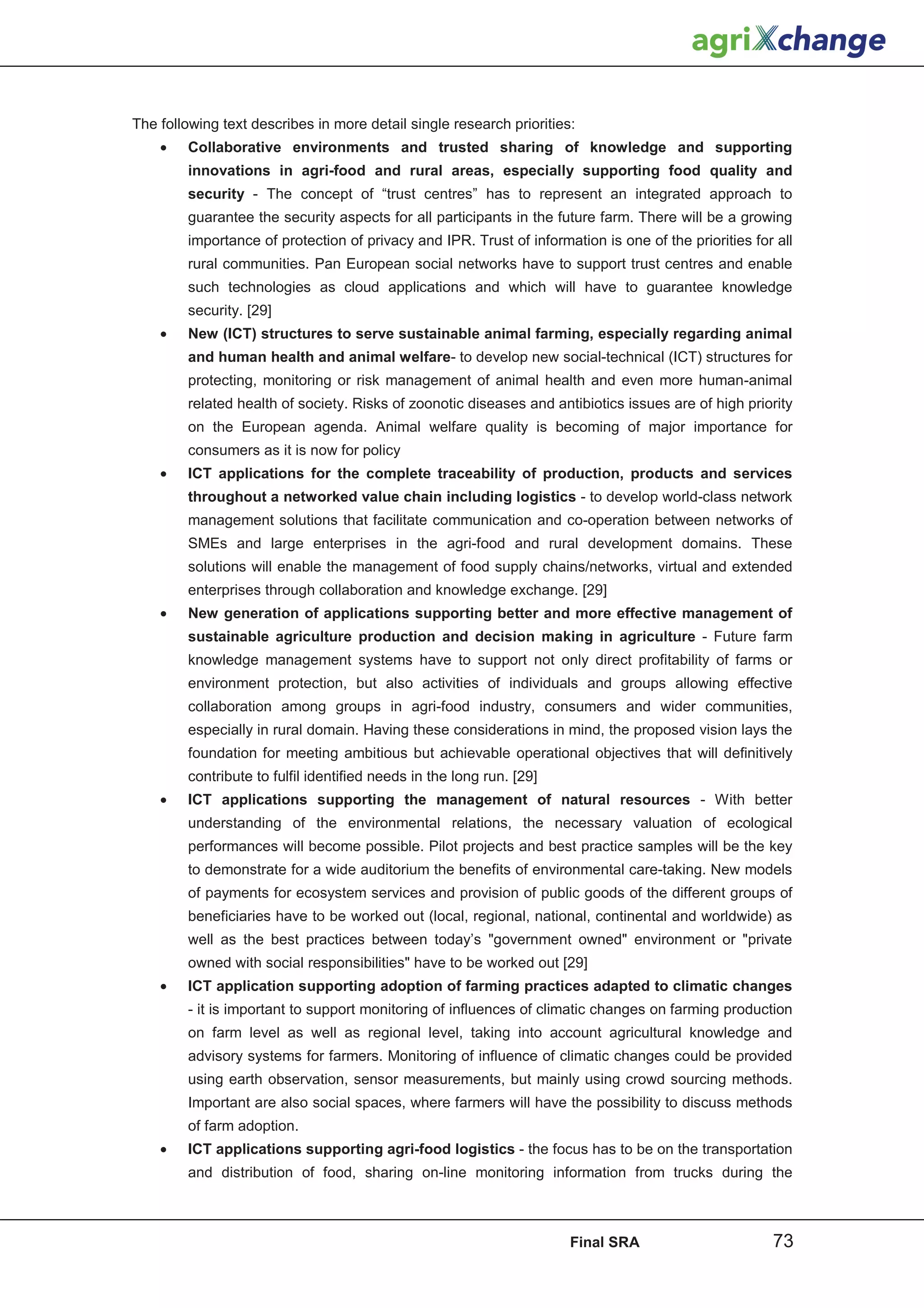 The following text describes in more detail single research priorities:
    •   Collaborative environments and trusted sharing of knowledge and supporting
        innovations in agri-food and rural areas, especially supporting food quality and
        security - The concept of “trust centres” has to represent an integrated approach to
        guarantee the security aspects for all participants in the future farm. There will be a growing
        importance of protection of privacy and IPR. Trust of information is one of the priorities for all
        rural communities. Pan European social networks have to support trust centres and enable
        such technologies as cloud applications and which will have to guarantee knowledge
        security. [29]
    •   New (ICT) structures to serve sustainable animal farming, especially regarding animal
        and human health and animal welfare- to develop new social-technical (ICT) structures for
        protecting, monitoring or risk management of animal health and even more human-animal
        related health of society. Risks of zoonotic diseases and antibiotics issues are of high priority
        on the European agenda. Animal welfare quality is becoming of major importance for
        consumers as it is now for policy
    •   ICT applications for the complete traceability of production, products and services
        throughout a networked value chain including logistics - to develop world-class network
        management solutions that facilitate communication and co-operation between networks of
        SMEs and large enterprises in the agri-food and rural development domains. These
        solutions will enable the management of food supply chains/networks, virtual and extended
        enterprises through collaboration and knowledge exchange. [29]
    •   New generation of applications supporting better and more effective management of
        sustainable agriculture production and decision making in agriculture - Future farm
        knowledge management systems have to support not only direct profitability of farms or
        environment protection, but also activities of individuals and groups allowing effective
        collaboration among groups in agri-food industry, consumers and wider communities,
        especially in rural domain. Having these considerations in mind, the proposed vision lays the
        foundation for meeting ambitious but achievable operational objectives that will definitively
        contribute to fulfil identified needs in the long run. [29]
    •   ICT applications supporting the management of natural resources - With better
        understanding of the environmental relations, the necessary valuation of ecological
        performances will become possible. Pilot projects and best practice samples will be the key
        to demonstrate for a wide auditorium the benefits of environmental care-taking. New models
        of payments for ecosystem services and provision of public goods of the different groups of
        beneficiaries have to be worked out (local, regional, national, continental and worldwide) as
        well as the best practices between today’s government owned environment or private
        owned with social responsibilities have to be worked out [29]
    •   ICT application supporting adoption of farming practices adapted to climatic changes
        - it is important to support monitoring of influences of climatic changes on farming production
        on farm level as well as regional level, taking into account agricultural knowledge and
        advisory systems for farmers. Monitoring of influence of climatic changes could be provided
        using earth observation, sensor measurements, but mainly using crowd sourcing methods.
        Important are also social spaces, where farmers will have the possibility to discuss methods
        of farm adoption.
    •   ICT applications supporting agri-food logistics - the focus has to be on the transportation
        and distribution of food, sharing on-line monitoring information from trucks during the



                                                                      Final SRA                       73
 