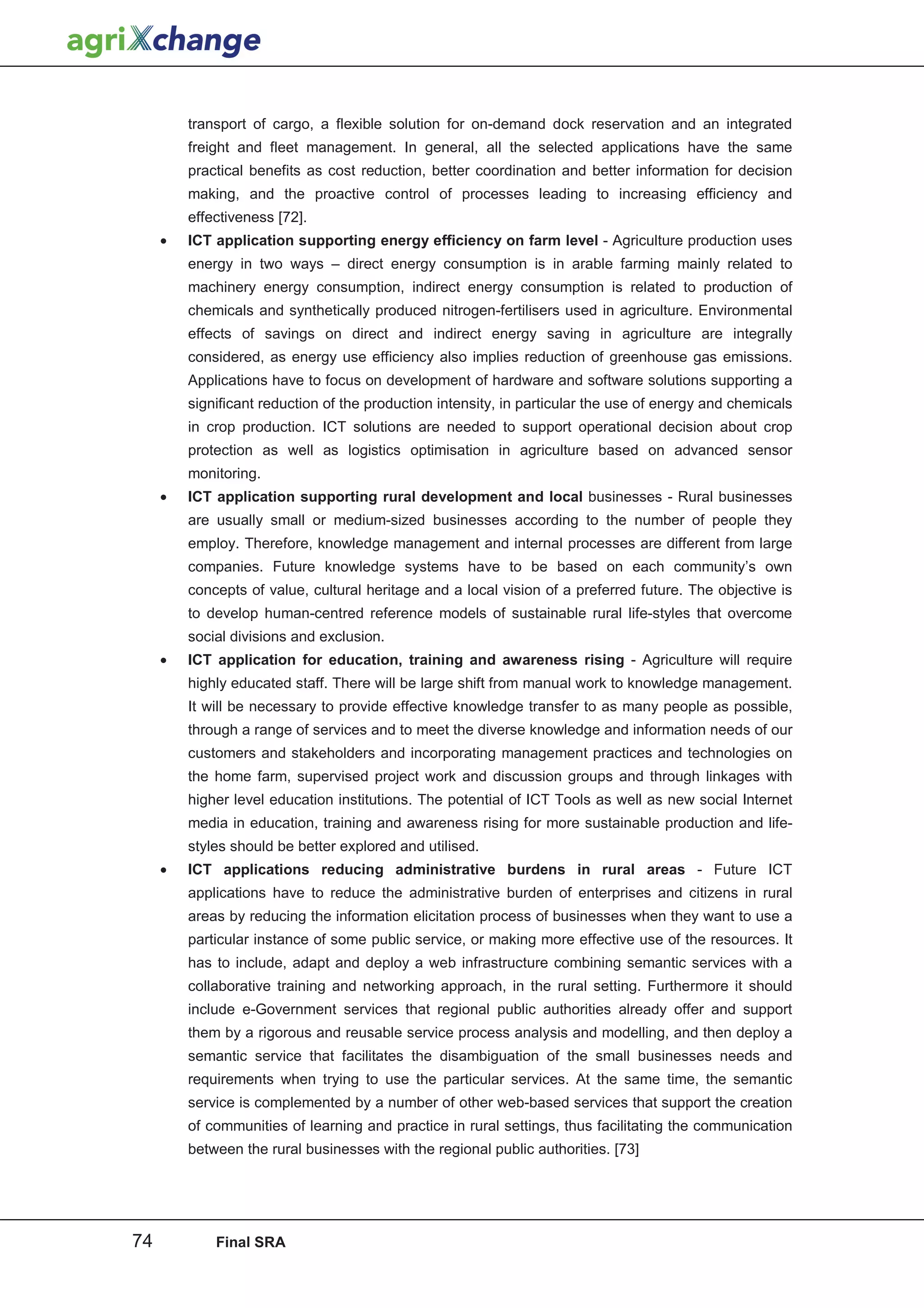 transport of cargo, a flexible solution for on-demand dock reservation and an integrated
         freight and fleet management. In general, all the selected applications have the same
         practical benefits as cost reduction, better coordination and better information for decision
         making, and the proactive control of processes leading to increasing efficiency and
         effectiveness [72].
     •   ICT application supporting energy efficiency on farm level - Agriculture production uses
         energy in two ways – direct energy consumption is in arable farming mainly related to
         machinery energy consumption, indirect energy consumption is related to production of
         chemicals and synthetically produced nitrogen-fertilisers used in agriculture. Environmental
         effects of savings on direct and indirect energy saving in agriculture are integrally
         considered, as energy use efficiency also implies reduction of greenhouse gas emissions.
         Applications have to focus on development of hardware and software solutions supporting a
         significant reduction of the production intensity, in particular the use of energy and chemicals
         in crop production. ICT solutions are needed to support operational decision about crop
         protection as well as logistics optimisation in agriculture based on advanced sensor
         monitoring.
     •   ICT application supporting rural development and local businesses - Rural businesses
         are usually small or medium-sized businesses according to the number of people they
         employ. Therefore, knowledge management and internal processes are different from large
         companies. Future knowledge systems have to be based on each community’s own
         concepts of value, cultural heritage and a local vision of a preferred future. The objective is
         to develop human-centred reference models of sustainable rural life-styles that overcome
         social divisions and exclusion.
     •   ICT application for education, training and awareness rising - Agriculture will require
         highly educated staff. There will be large shift from manual work to knowledge management.
         It will be necessary to provide effective knowledge transfer to as many people as possible,
         through a range of services and to meet the diverse knowledge and information needs of our
         customers and stakeholders and incorporating management practices and technologies on
         the home farm, supervised project work and discussion groups and through linkages with
         higher level education institutions. The potential of ICT Tools as well as new social Internet
         media in education, training and awareness rising for more sustainable production and life-
         styles should be better explored and utilised.
     •   ICT applications reducing administrative burdens in rural areas - Future ICT
         applications have to reduce the administrative burden of enterprises and citizens in rural
         areas by reducing the information elicitation process of businesses when they want to use a
         particular instance of some public service, or making more effective use of the resources. It
         has to include, adapt and deploy a web infrastructure combining semantic services with a
         collaborative training and networking approach, in the rural setting. Furthermore it should
         include e-Government services that regional public authorities already offer and support
         them by a rigorous and reusable service process analysis and modelling, and then deploy a
         semantic service that facilitates the disambiguation of the small businesses needs and
         requirements when trying to use the particular services. At the same time, the semantic
         service is complemented by a number of other web-based services that support the creation
         of communities of learning and practice in rural settings, thus facilitating the communication
         between the rural businesses with the regional public authorities. [73]




74           Final SRA
 