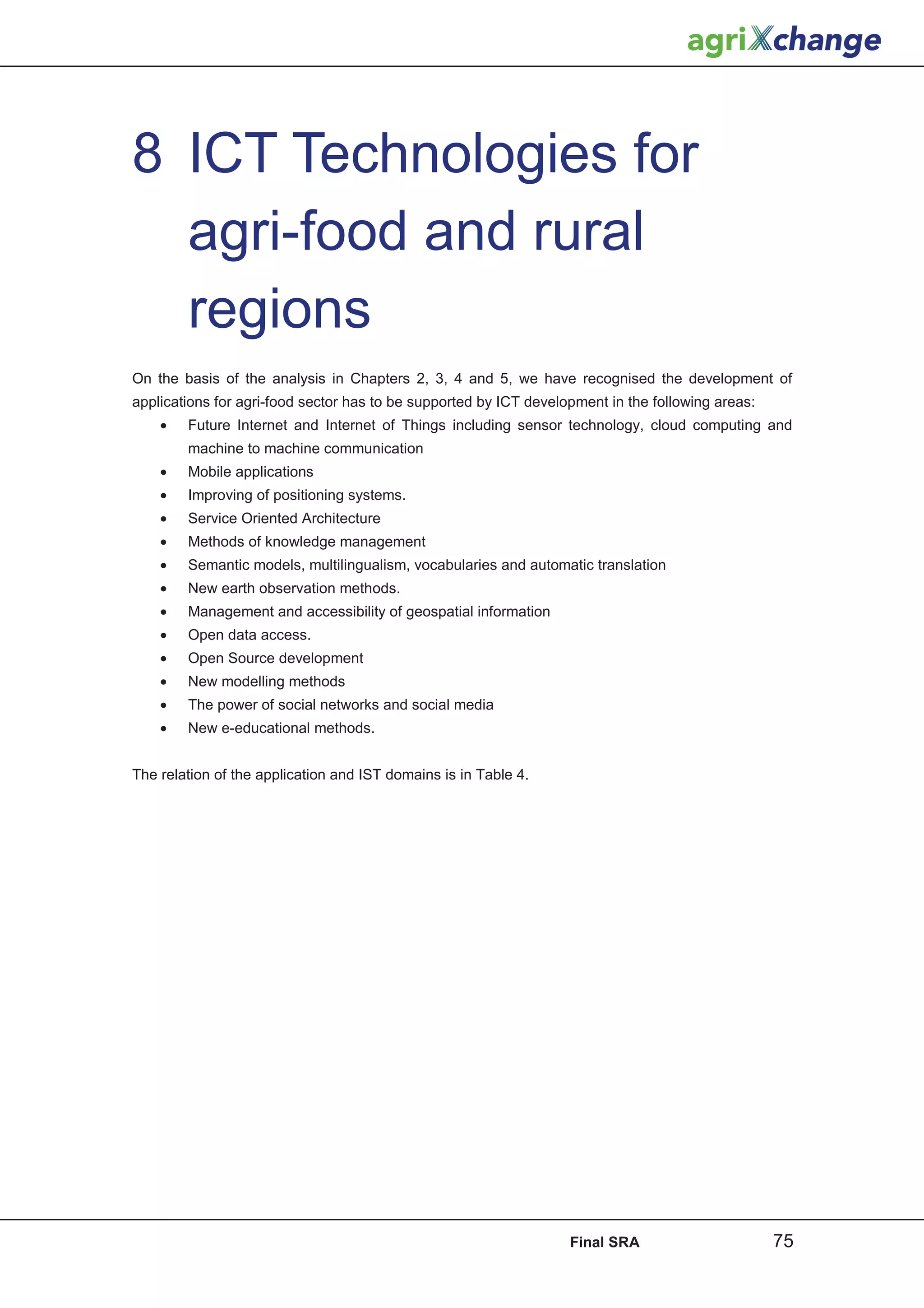 8 ICT Technologies for
  agri-food and rural
  regions
On the basis of the analysis in Chapters 2, 3, 4 and 5, we have recognised the development of
applications for agri-food sector has to be supported by ICT development in the following areas:
    •   Future Internet and Internet of Things including sensor technology, cloud computing and
        machine to machine communication
    •   Mobile applications
    •   Improving of positioning systems.
    •   Service Oriented Architecture
    •   Methods of knowledge management
    •   Semantic models, multilingualism, vocabularies and automatic translation
    •   New earth observation methods.
    •   Management and accessibility of geospatial information
    •   Open data access.
    •   Open Source development
    •   New modelling methods
    •   The power of social networks and social media
    •   New e-educational methods.


The relation of the application and IST domains is in Table 4.




                                                                   Final SRA                       75
 