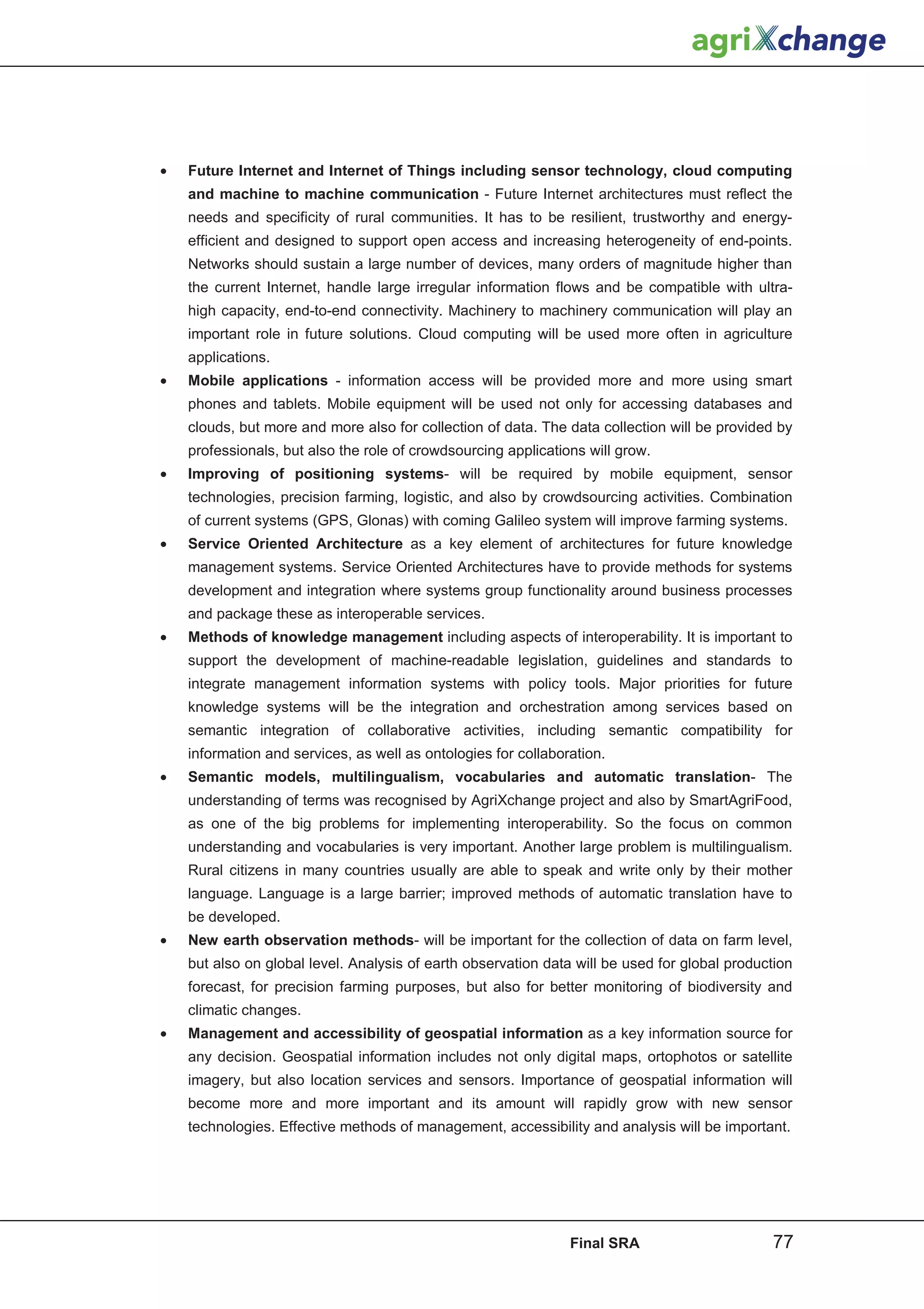 •   Future Internet and Internet of Things including sensor technology, cloud computing
    and machine to machine communication - Future Internet architectures must reflect the
    needs and specificity of rural communities. It has to be resilient, trustworthy and energy-
    efficient and designed to support open access and increasing heterogeneity of end-points.
    Networks should sustain a large number of devices, many orders of magnitude higher than
    the current Internet, handle large irregular information flows and be compatible with ultra-
    high capacity, end-to-end connectivity. Machinery to machinery communication will play an
    important role in future solutions. Cloud computing will be used more often in agriculture
    applications.
•   Mobile applications - information access will be provided more and more using smart
    phones and tablets. Mobile equipment will be used not only for accessing databases and
    clouds, but more and more also for collection of data. The data collection will be provided by
    professionals, but also the role of crowdsourcing applications will grow.
•   Improving of positioning systems- will be required by mobile equipment, sensor
    technologies, precision farming, logistic, and also by crowdsourcing activities. Combination
    of current systems (GPS, Glonas) with coming Galileo system will improve farming systems.
•   Service Oriented Architecture as a key element of architectures for future knowledge
    management systems. Service Oriented Architectures have to provide methods for systems
    development and integration where systems group functionality around business processes
    and package these as interoperable services.
•   Methods of knowledge management including aspects of interoperability. It is important to
    support the development of machine-readable legislation, guidelines and standards to
    integrate management information systems with policy tools. Major priorities for future
    knowledge systems will be the integration and orchestration among services based on
    semantic integration of collaborative activities, including semantic compatibility for
    information and services, as well as ontologies for collaboration.
•   Semantic models, multilingualism, vocabularies and automatic translation- The
    understanding of terms was recognised by AgriXchange project and also by SmartAgriFood,
    as one of the big problems for implementing interoperability. So the focus on common
    understanding and vocabularies is very important. Another large problem is multilingualism.
    Rural citizens in many countries usually are able to speak and write only by their mother
    language. Language is a large barrier; improved methods of automatic translation have to
    be developed.
•   New earth observation methods- will be important for the collection of data on farm level,
    but also on global level. Analysis of earth observation data will be used for global production
    forecast, for precision farming purposes, but also for better monitoring of biodiversity and
    climatic changes.
•   Management and accessibility of geospatial information as a key information source for
    any decision. Geospatial information includes not only digital maps, ortophotos or satellite
    imagery, but also location services and sensors. Importance of geospatial information will
    become more and more important and its amount will rapidly grow with new sensor
    technologies. Effective methods of management, accessibility and analysis will be important.




                                                                Final SRA                      77
 