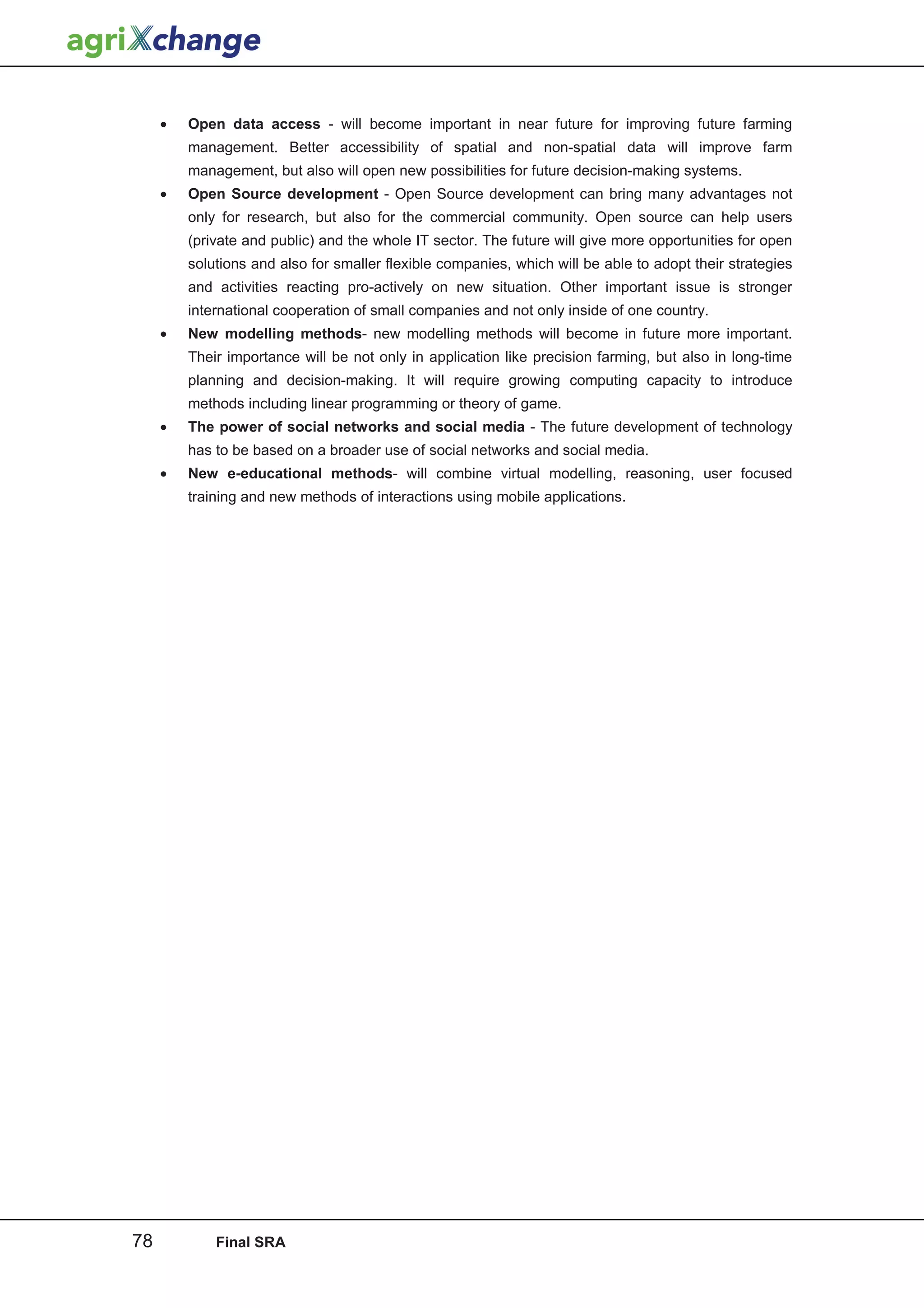 •   Open data access - will become important in near future for improving future farming
         management. Better accessibility of spatial and non-spatial data will improve farm
         management, but also will open new possibilities for future decision-making systems.
     •   Open Source development - Open Source development can bring many advantages not
         only for research, but also for the commercial community. Open source can help users
         (private and public) and the whole IT sector. The future will give more opportunities for open
         solutions and also for smaller flexible companies, which will be able to adopt their strategies
         and activities reacting pro-actively on new situation. Other important issue is stronger
         international cooperation of small companies and not only inside of one country.
     •   New modelling methods- new modelling methods will become in future more important.
         Their importance will be not only in application like precision farming, but also in long-time
         planning and decision-making. It will require growing computing capacity to introduce
         methods including linear programming or theory of game.
     •   The power of social networks and social media - The future development of technology
         has to be based on a broader use of social networks and social media.
     •   New e-educational methods- will combine virtual modelling, reasoning, user focused
         training and new methods of interactions using mobile applications.




78           Final SRA
 