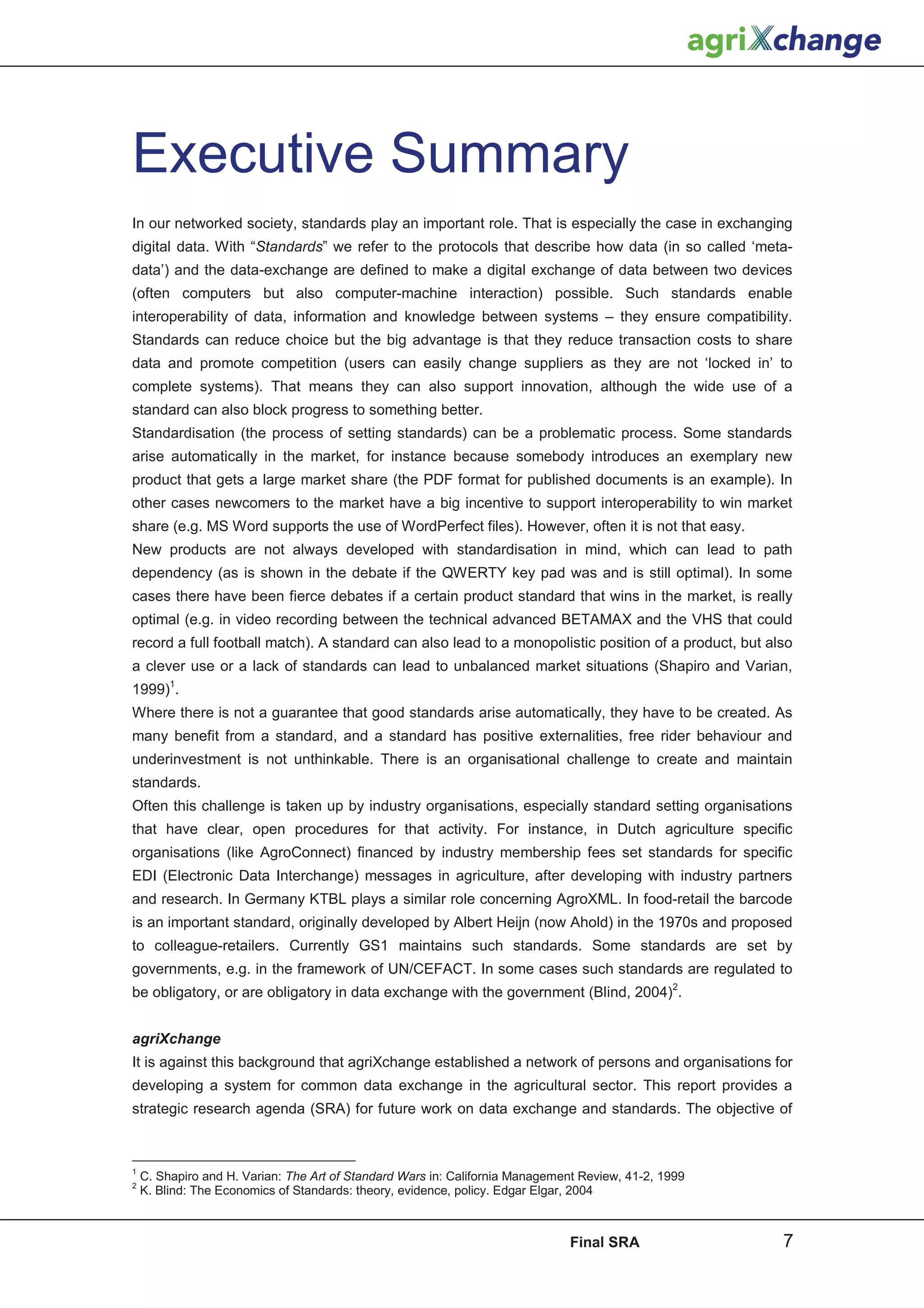 Executive Summary
In our networked society, standards play an important role. That is especially the case in exchanging
digital data. With “Standards” we refer to the protocols that describe how data (in so called ‘meta-
data’) and the data-exchange are defined to make a digital exchange of data between two devices
(often computers but also computer-machine interaction) possible. Such standards enable
interoperability of data, information and knowledge between systems – they ensure compatibility.
Standards can reduce choice but the big advantage is that they reduce transaction costs to share
data and promote competition (users can easily change suppliers as they are not ‘locked in’ to
complete systems). That means they can also support innovation, although the wide use of a
standard can also block progress to something better.
Standardisation (the process of setting standards) can be a problematic process. Some standards
arise automatically in the market, for instance because somebody introduces an exemplary new
product that gets a large market share (the PDF format for published documents is an example). In
other cases newcomers to the market have a big incentive to support interoperability to win market
share (e.g. MS Word supports the use of WordPerfect files). However, often it is not that easy.
New products are not always developed with standardisation in mind, which can lead to path
dependency (as is shown in the debate if the QWERTY key pad was and is still optimal). In some
cases there have been fierce debates if a certain product standard that wins in the market, is really
optimal (e.g. in video recording between the technical advanced BETAMAX and the VHS that could
record a full football match). A standard can also lead to a monopolistic position of a product, but also
a clever use or a lack of standards can lead to unbalanced market situations (Shapiro and Varian,
1999)1.
Where there is not a guarantee that good standards arise automatically, they have to be created. As
many benefit from a standard, and a standard has positive externalities, free rider behaviour and
underinvestment is not unthinkable. There is an organisational challenge to create and maintain
standards.
Often this challenge is taken up by industry organisations, especially standard setting organisations
that have clear, open procedures for that activity. For instance, in Dutch agriculture specific
organisations (like AgroConnect) financed by industry membership fees set standards for specific
EDI (Electronic Data Interchange) messages in agriculture, after developing with industry partners
and research. In Germany KTBL plays a similar role concerning AgroXML. In food-retail the barcode
is an important standard, originally developed by Albert Heijn (now Ahold) in the 1970s and proposed
to colleague-retailers. Currently GS1 maintains such standards. Some standards are set by
governments, e.g. in the framework of UN/CEFACT. In some cases such standards are regulated to
be obligatory, or are obligatory in data exchange with the government (Blind, 2004)2.


agriXchange
It is against this background that agriXchange established a network of persons and organisations for
developing a system for common data exchange in the agricultural sector. This report provides a
strategic research agenda (SRA) for future work on data exchange and standards. The objective of



1
    C. Shapiro and H. Varian: The Art of Standard Wars in: California Management Review, 41-2, 1999
2
    K. Blind: The Economics of Standards: theory, evidence, policy. Edgar Elgar, 2004



                                                                               Final SRA               7
 