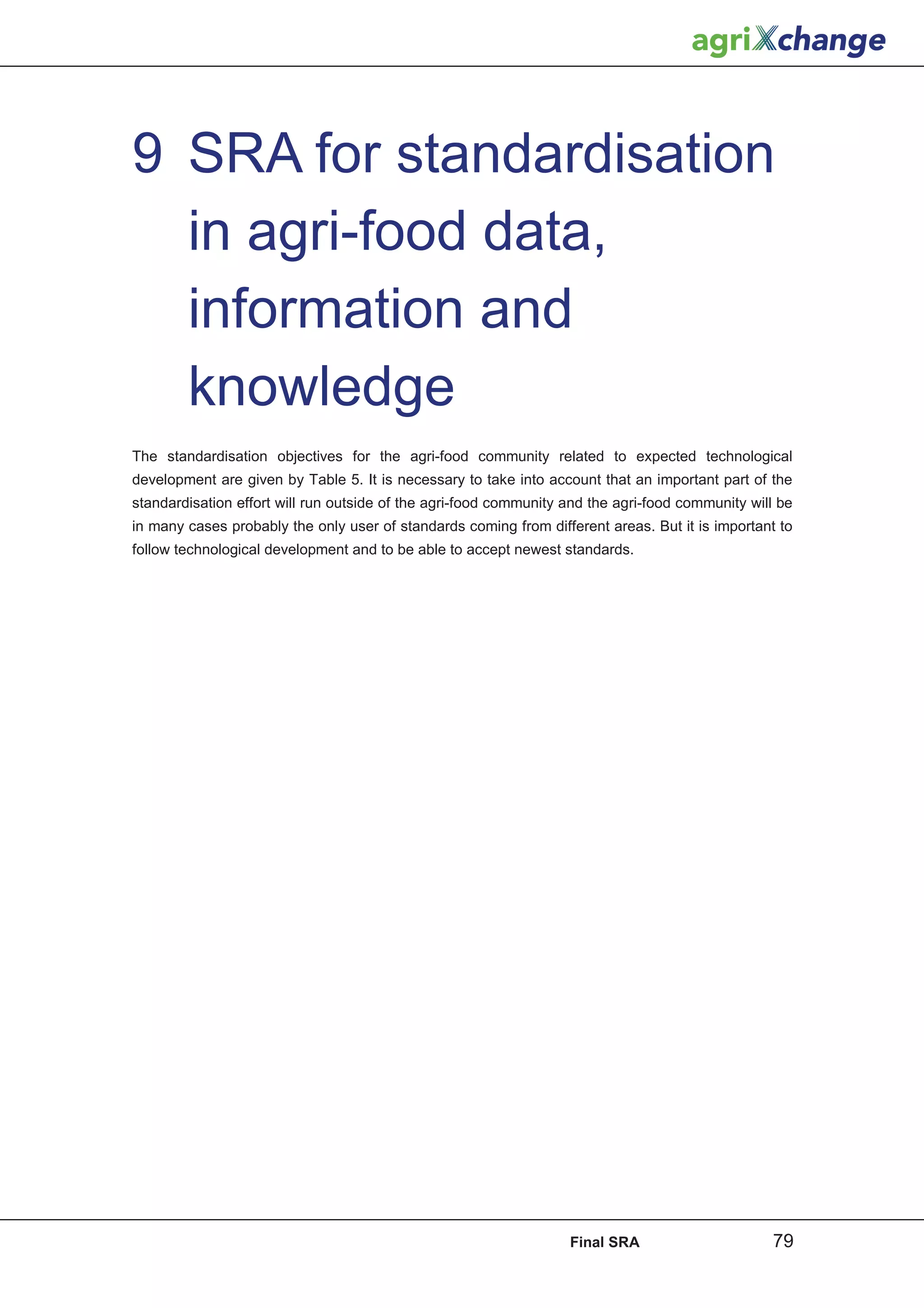 9 SRA for standardisation
  in agri-food data,
  information and
  knowledge
The standardisation objectives for the agri-food community related to expected technological
development are given by Table 5. It is necessary to take into account that an important part of the
standardisation effort will run outside of the agri-food community and the agri-food community will be
in many cases probably the only user of standards coming from different areas. But it is important to
follow technological development and to be able to accept newest standards.




                                                                   Final SRA                      79
 