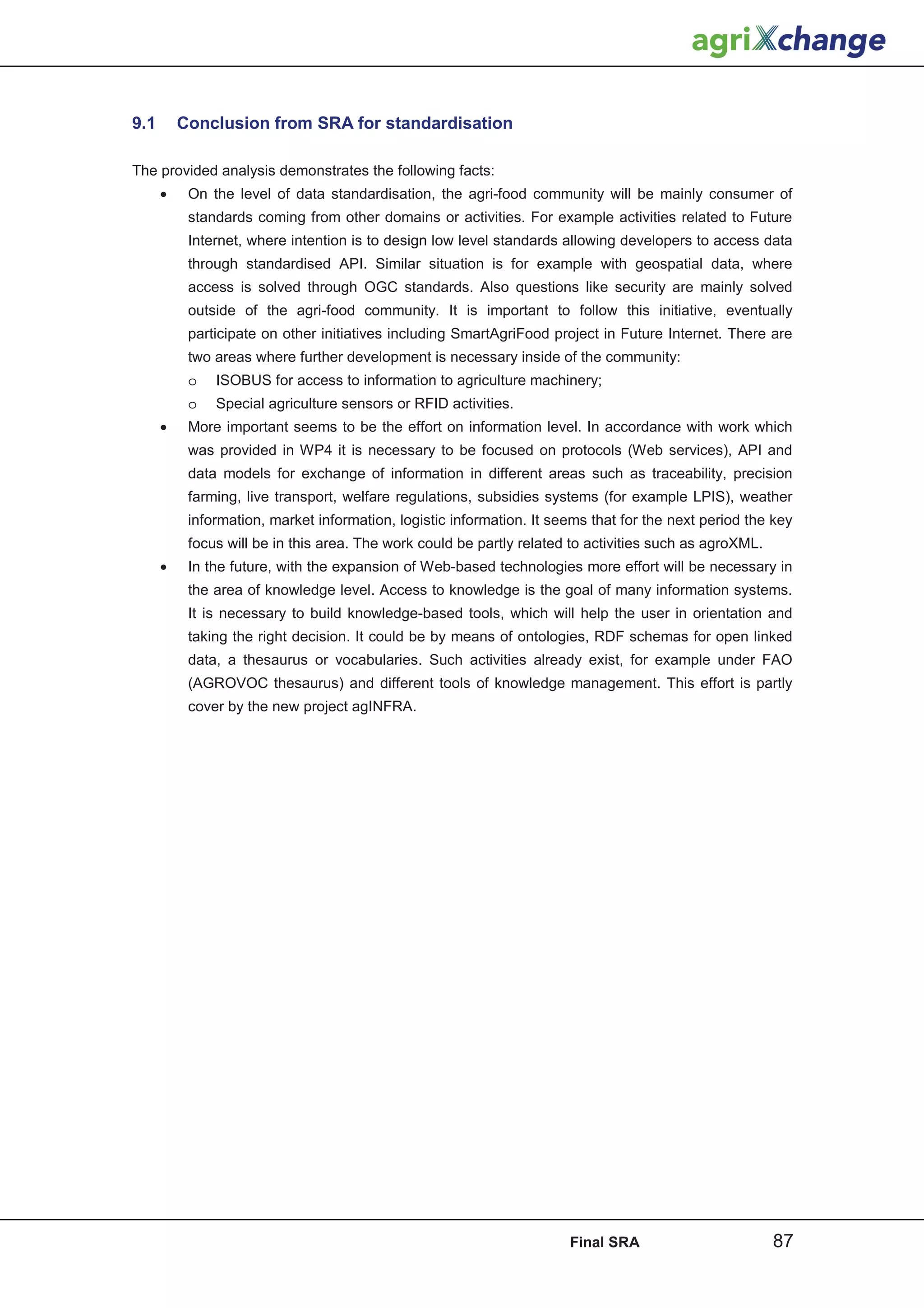 9.1       Conclusion from SRA for standardisation

The provided analysis demonstrates the following facts:
      •    On the level of data standardisation, the agri-food community will be mainly consumer of
           standards coming from other domains or activities. For example activities related to Future
           Internet, where intention is to design low level standards allowing developers to access data
           through standardised API. Similar situation is for example with geospatial data, where
           access is solved through OGC standards. Also questions like security are mainly solved
           outside of the agri-food community. It is important to follow this initiative, eventually
           participate on other initiatives including SmartAgriFood project in Future Internet. There are
           two areas where further development is necessary inside of the community:
           o   ISOBUS for access to information to agriculture machinery;
           o   Special agriculture sensors or RFID activities.
      •    More important seems to be the effort on information level. In accordance with work which
           was provided in WP4 it is necessary to be focused on protocols (Web services), API and
           data models for exchange of information in different areas such as traceability, precision
           farming, live transport, welfare regulations, subsidies systems (for example LPIS), weather
           information, market information, logistic information. It seems that for the next period the key
           focus will be in this area. The work could be partly related to activities such as agroXML.
      •    In the future, with the expansion of Web-based technologies more effort will be necessary in
           the area of knowledge level. Access to knowledge is the goal of many information systems.
           It is necessary to build knowledge-based tools, which will help the user in orientation and
           taking the right decision. It could be by means of ontologies, RDF schemas for open linked
           data, a thesaurus or vocabularies. Such activities already exist, for example under FAO
           (AGROVOC thesaurus) and different tools of knowledge management. This effort is partly
           cover by the new project agINFRA.




                                                                       Final SRA                         87
 