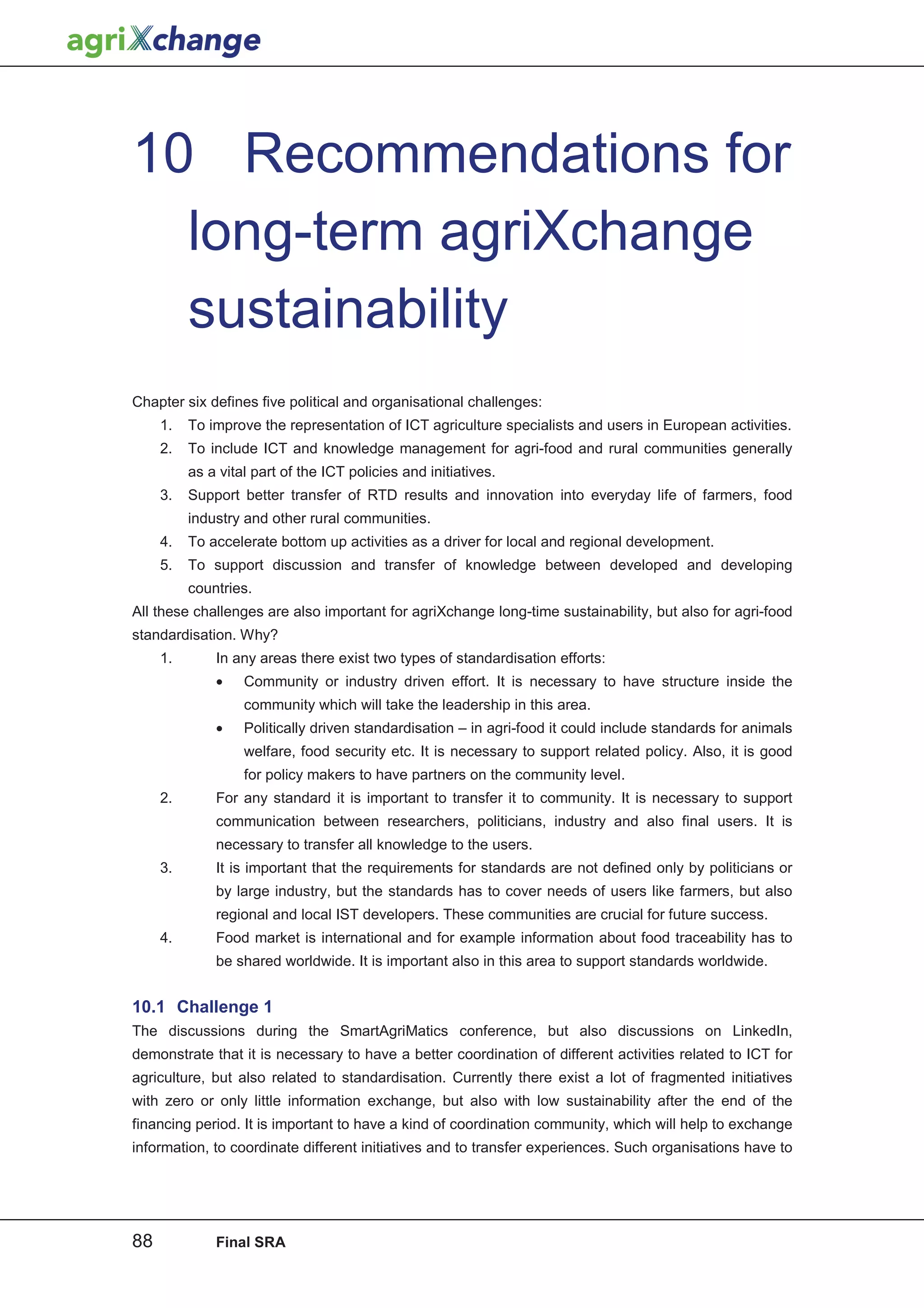 10 Recommendations for
  long-term agriXchange
  sustainability
Chapter six defines five political and organisational challenges:
     1.   To improve the representation of ICT agriculture specialists and users in European activities.
     2.   To include ICT and knowledge management for agri-food and rural communities generally
          as a vital part of the ICT policies and initiatives.
     3.   Support better transfer of RTD results and innovation into everyday life of farmers, food
          industry and other rural communities.
     4.   To accelerate bottom up activities as a driver for local and regional development.
     5.   To support discussion and transfer of knowledge between developed and developing
          countries.
All these challenges are also important for agriXchange long-time sustainability, but also for agri-food
standardisation. Why?
     1.       In any areas there exist two types of standardisation efforts:
              •    Community or industry driven effort. It is necessary to have structure inside the
                   community which will take the leadership in this area.
              •    Politically driven standardisation – in agri-food it could include standards for animals
                   welfare, food security etc. It is necessary to support related policy. Also, it is good
                   for policy makers to have partners on the community level.
     2.       For any standard it is important to transfer it to community. It is necessary to support
              communication between researchers, politicians, industry and also final users. It is
              necessary to transfer all knowledge to the users.
     3.       It is important that the requirements for standards are not defined only by politicians or
              by large industry, but the standards has to cover needs of users like farmers, but also
              regional and local IST developers. These communities are crucial for future success.
     4.       Food market is international and for example information about food traceability has to
              be shared worldwide. It is important also in this area to support standards worldwide.


10.1 Challenge 1
The discussions during the SmartAgriMatics conference, but also discussions on LinkedIn,
demonstrate that it is necessary to have a better coordination of different activities related to ICT for
agriculture, but also related to standardisation. Currently there exist a lot of fragmented initiatives
with zero or only little information exchange, but also with low sustainability after the end of the
financing period. It is important to have a kind of coordination community, which will help to exchange
information, to coordinate different initiatives and to transfer experiences. Such organisations have to




88            Final SRA
 