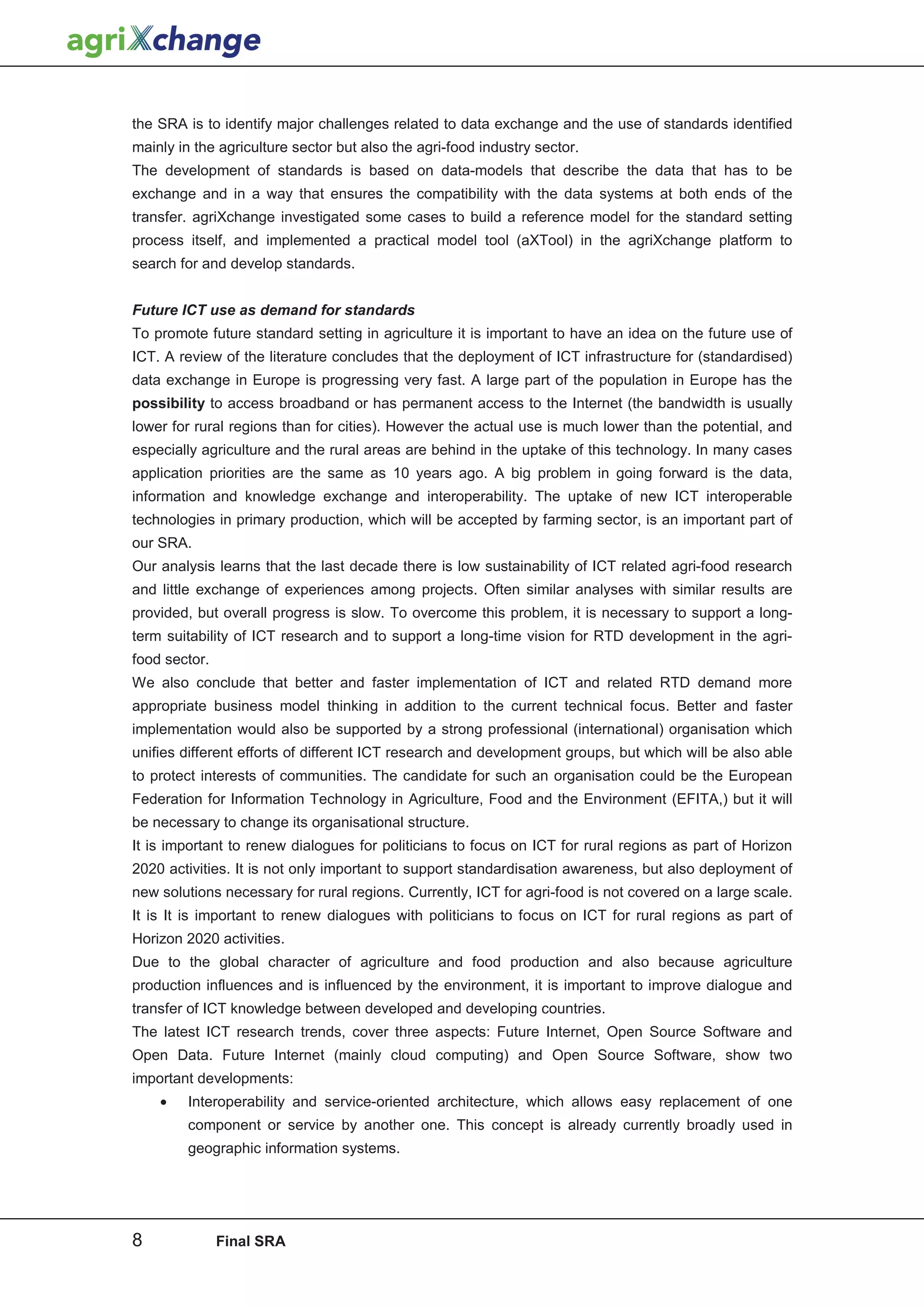 the SRA is to identify major challenges related to data exchange and the use of standards identified
mainly in the agriculture sector but also the agri-food industry sector.
The development of standards is based on data-models that describe the data that has to be
exchange and in a way that ensures the compatibility with the data systems at both ends of the
transfer. agriXchange investigated some cases to build a reference model for the standard setting
process itself, and implemented a practical model tool (aXTool) in the agriXchange platform to
search for and develop standards.


Future ICT use as demand for standards
To promote future standard setting in agriculture it is important to have an idea on the future use of
ICT. A review of the literature concludes that the deployment of ICT infrastructure for (standardised)
data exchange in Europe is progressing very fast. A large part of the population in Europe has the
possibility to access broadband or has permanent access to the Internet (the bandwidth is usually
lower for rural regions than for cities). However the actual use is much lower than the potential, and
especially agriculture and the rural areas are behind in the uptake of this technology. In many cases
application priorities are the same as 10 years ago. A big problem in going forward is the data,
information and knowledge exchange and interoperability. The uptake of new ICT interoperable
technologies in primary production, which will be accepted by farming sector, is an important part of
our SRA.
Our analysis learns that the last decade there is low sustainability of ICT related agri-food research
and little exchange of experiences among projects. Often similar analyses with similar results are
provided, but overall progress is slow. To overcome this problem, it is necessary to support a long-
term suitability of ICT research and to support a long-time vision for RTD development in the agri-
food sector.
We also conclude that better and faster implementation of ICT and related RTD demand more
appropriate business model thinking in addition to the current technical focus. Better and faster
implementation would also be supported by a strong professional (international) organisation which
unifies different efforts of different ICT research and development groups, but which will be also able
to protect interests of communities. The candidate for such an organisation could be the European
Federation for Information Technology in Agriculture, Food and the Environment (EFITA,) but it will
be necessary to change its organisational structure.
It is important to renew dialogues for politicians to focus on ICT for rural regions as part of Horizon
2020 activities. It is not only important to support standardisation awareness, but also deployment of
new solutions necessary for rural regions. Currently, ICT for agri-food is not covered on a large scale.
It is It is important to renew dialogues with politicians to focus on ICT for rural regions as part of
Horizon 2020 activities.
Due to the global character of agriculture and food production and also because agriculture
production influences and is influenced by the environment, it is important to improve dialogue and
transfer of ICT knowledge between developed and developing countries.
The latest ICT research trends, cover three aspects: Future Internet, Open Source Software and
Open Data. Future Internet (mainly cloud computing) and Open Source Software, show two
important developments:
    •    Interoperability and service-oriented architecture, which allows easy replacement of one
         component or service by another one. This concept is already currently broadly used in
         geographic information systems.




8              Final SRA
 