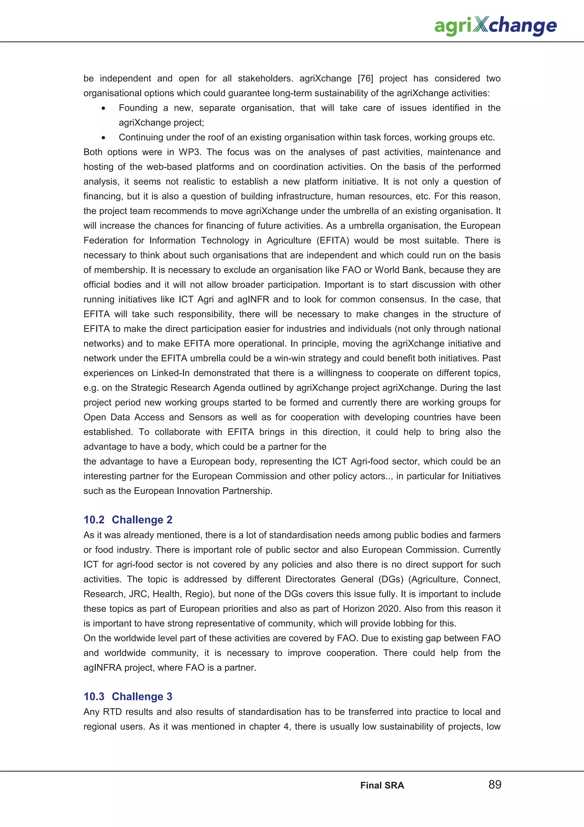 be independent and open for all stakeholders. agriXchange [76] project has considered two
organisational options which could guarantee long-term sustainability of the agriXchange activities:
    •   Founding a new, separate organisation, that will take care of issues identified in the
        agriXchange project;
    •   Continuing under the roof of an existing organisation within task forces, working groups etc.
Both options were in WP3. The focus was on the analyses of past activities, maintenance and
hosting of the web-based platforms and on coordination activities. On the basis of the performed
analysis, it seems not realistic to establish a new platform initiative. It is not only a question of
financing, but it is also a question of building infrastructure, human resources, etc. For this reason,
the project team recommends to move agriXchange under the umbrella of an existing organisation. It
will increase the chances for financing of future activities. As a umbrella organisation, the European
Federation for Information Technology in Agriculture (EFITA) would be most suitable. There is
necessary to think about such organisations that are independent and which could run on the basis
of membership. It is necessary to exclude an organisation like FAO or World Bank, because they are
official bodies and it will not allow broader participation. Important is to start discussion with other
running initiatives like ICT Agri and agINFR and to look for common consensus. In the case, that
EFITA will take such responsibility, there will be necessary to make changes in the structure of
EFITA to make the direct participation easier for industries and individuals (not only through national
networks) and to make EFITA more operational. In principle, moving the agriXchange initiative and
network under the EFITA umbrella could be a win-win strategy and could benefit both initiatives. Past
experiences on Linked-In demonstrated that there is a willingness to cooperate on different topics,
e.g. on the Strategic Research Agenda outlined by agriXchange project agriXchange. During the last
project period new working groups started to be formed and currently there are working groups for
Open Data Access and Sensors as well as for cooperation with developing countries have been
established. To collaborate with EFITA brings in this direction, it could help to bring also the
advantage to have a body, which could be a partner for the
the advantage to have a European body, representing the ICT Agri-food sector, which could be an
interesting partner for the European Commission and other policy actors.., in particular for Initiatives
such as the European Innovation Partnership.


10.2 Challenge 2
As it was already mentioned, there is a lot of standardisation needs among public bodies and farmers
or food industry. There is important role of public sector and also European Commission. Currently
ICT for agri-food sector is not covered by any policies and also there is no direct support for such
activities. The topic is addressed by different Directorates General (DGs) (Agriculture, Connect,
Research, JRC, Health, Regio), but none of the DGs covers this issue fully. It is important to include
these topics as part of European priorities and also as part of Horizon 2020. Also from this reason it
is important to have strong representative of community, which will provide lobbing for this.
On the worldwide level part of these activities are covered by FAO. Due to existing gap between FAO
and worldwide community, it is necessary to improve cooperation. There could help from the
agINFRA project, where FAO is a partner.


10.3 Challenge 3
Any RTD results and also results of standardisation has to be transferred into practice to local and
regional users. As it was mentioned in chapter 4, there is usually low sustainability of projects, low




                                                                    Final SRA                       89
 