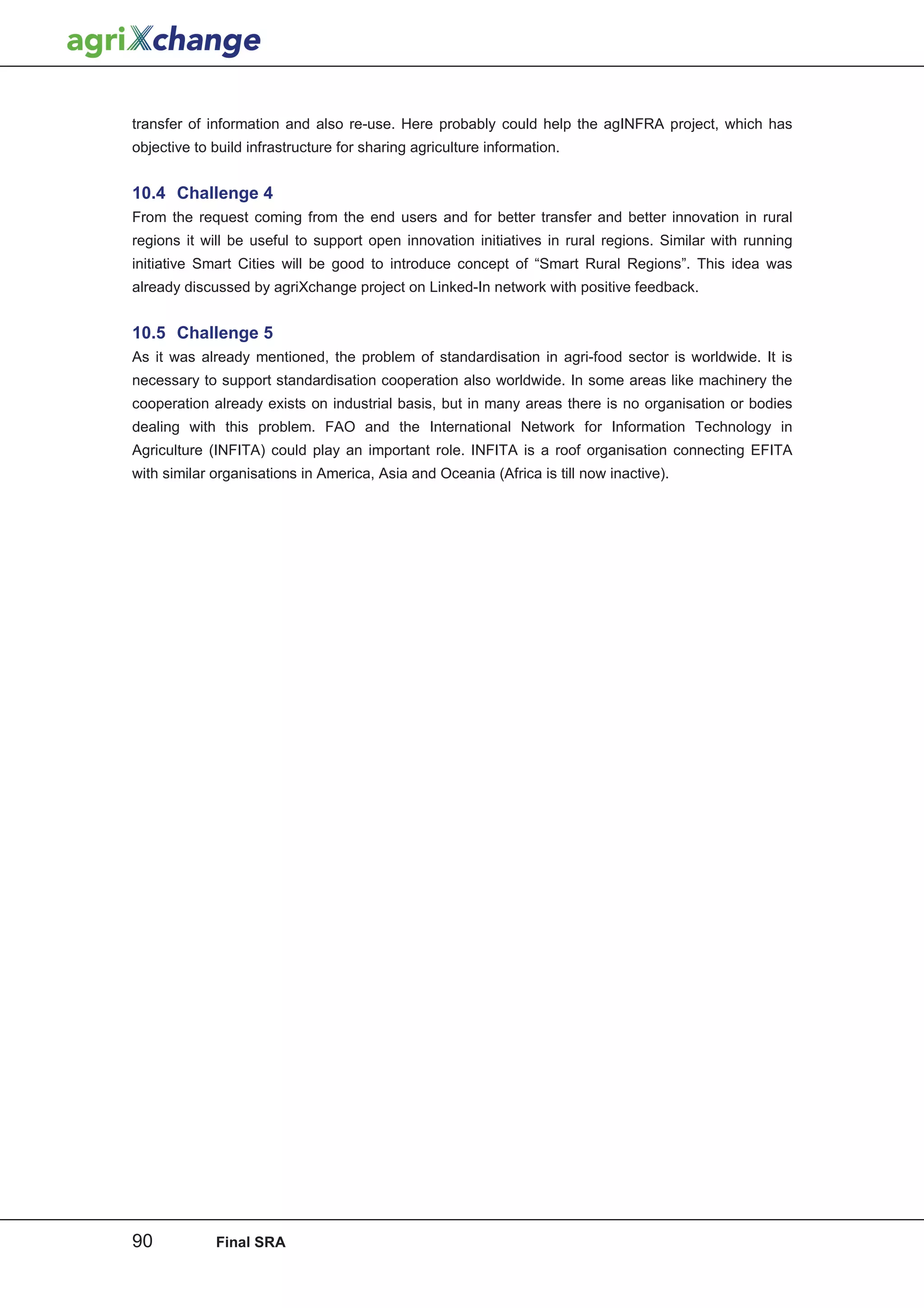 transfer of information and also re-use. Here probably could help the agINFRA project, which has
objective to build infrastructure for sharing agriculture information.


10.4 Challenge 4
From the request coming from the end users and for better transfer and better innovation in rural
regions it will be useful to support open innovation initiatives in rural regions. Similar with running
initiative Smart Cities will be good to introduce concept of “Smart Rural Regions”. This idea was
already discussed by agriXchange project on Linked-In network with positive feedback.


10.5 Challenge 5
As it was already mentioned, the problem of standardisation in agri-food sector is worldwide. It is
necessary to support standardisation cooperation also worldwide. In some areas like machinery the
cooperation already exists on industrial basis, but in many areas there is no organisation or bodies
dealing with this problem. FAO and the International Network for Information Technology in
Agriculture (INFITA) could play an important role. INFITA is a roof organisation connecting EFITA
with similar organisations in America, Asia and Oceania (Africa is till now inactive).




90           Final SRA
 