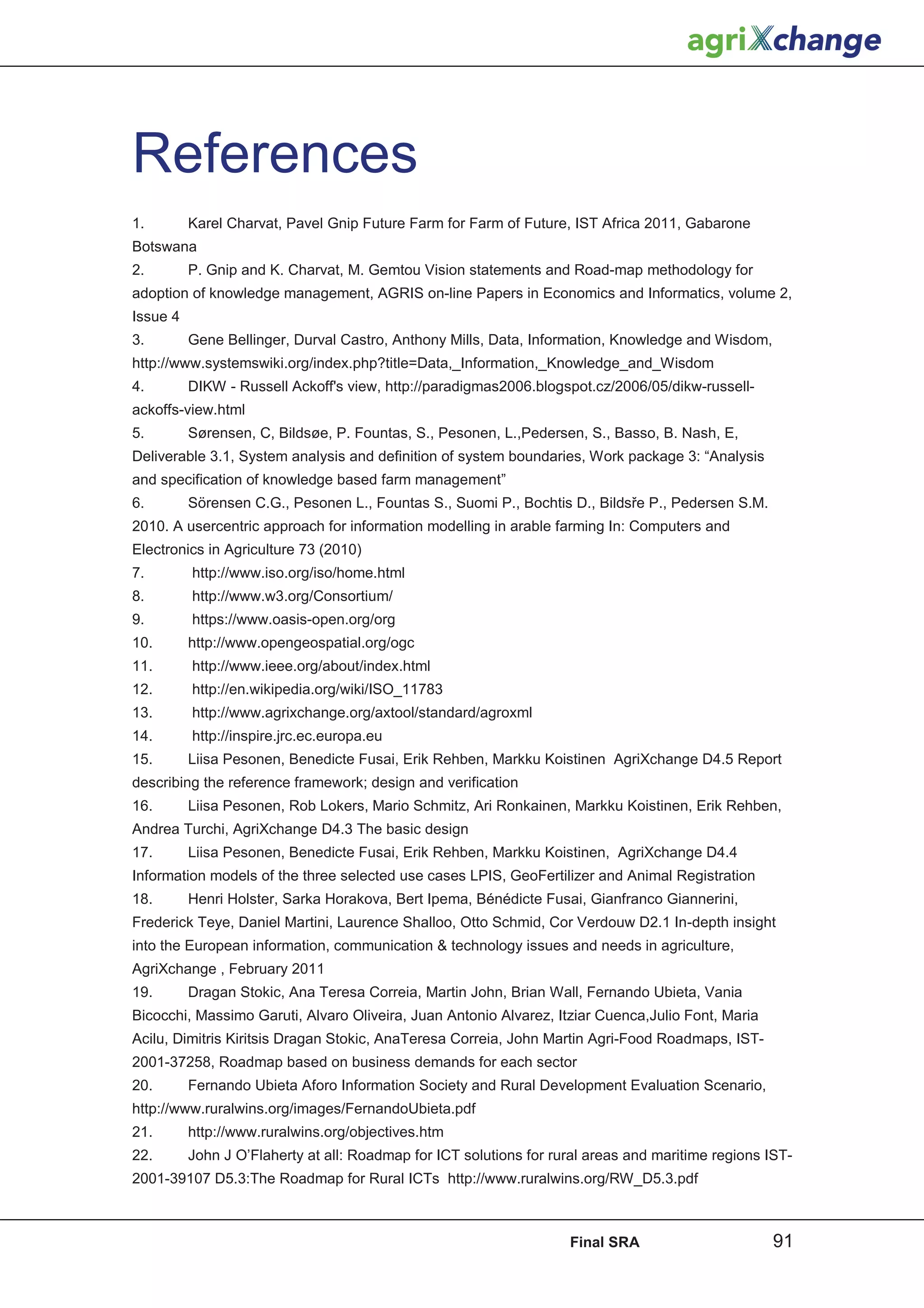 References
1.        Karel Charvat, Pavel Gnip Future Farm for Farm of Future, IST Africa 2011, Gabarone
Botswana
2.        P. Gnip and K. Charvat, M. Gemtou Vision statements and Road-map methodology for
adoption of knowledge management, AGRIS on-line Papers in Economics and Informatics, volume 2,
Issue 4
3.        Gene Bellinger, Durval Castro, Anthony Mills, Data, Information, Knowledge and Wisdom,
http://www.systemswiki.org/index.php?title=Data,_Information,_Knowledge_and_Wisdom
4.        DIKW - Russell Ackoff's view, http://paradigmas2006.blogspot.cz/2006/05/dikw-russell-
ackoffs-view.html
5.        Sørensen, C, Bildsøe, P. Fountas, S., Pesonen, L.,Pedersen, S., Basso, B. Nash, E,
Deliverable 3.1, System analysis and definition of system boundaries, Work package 3: “Analysis
and specification of knowledge based farm management”
6.        Sörensen C.G., Pesonen L., Fountas S., Suomi P., Bochtis D., BildsĜe P., Pedersen S.M.
2010. A usercentric approach for information modelling in arable farming In: Computers and
Electronics in Agriculture 73 (2010)
7.        http://www.iso.org/iso/home.html
8.        http://www.w3.org/Consortium/
9.        https://www.oasis-open.org/org
10.       http://www.opengeospatial.org/ogc
11.       http://www.ieee.org/about/index.html
12.       http://en.wikipedia.org/wiki/ISO_11783
13.       http://www.agrixchange.org/axtool/standard/agroxml
14.       http://inspire.jrc.ec.europa.eu
15.       Liisa Pesonen, Benedicte Fusai, Erik Rehben, Markku Koistinen AgriXchange D4.5 Report
describing the reference framework; design and verification
16.       Liisa Pesonen, Rob Lokers, Mario Schmitz, Ari Ronkainen, Markku Koistinen, Erik Rehben,
Andrea Turchi, AgriXchange D4.3 The basic design
17.       Liisa Pesonen, Benedicte Fusai, Erik Rehben, Markku Koistinen, AgriXchange D4.4
Information models of the three selected use cases LPIS, GeoFertilizer and Animal Registration
18.       Henri Holster, Sarka Horakova, Bert Ipema, Bénédicte Fusai, Gianfranco Giannerini,
Frederick Teye, Daniel Martini, Laurence Shalloo, Otto Schmid, Cor Verdouw D2.1 In-depth insight
into the European information, communication  technology issues and needs in agriculture,
AgriXchange , February 2011
19.       Dragan Stokic, Ana Teresa Correia, Martin John, Brian Wall, Fernando Ubieta, Vania
Bicocchi, Massimo Garuti, Alvaro Oliveira, Juan Antonio Alvarez, Itziar Cuenca,Julio Font, Maria
Acilu, Dimitris Kiritsis Dragan Stokic, AnaTeresa Correia, John Martin Agri-Food Roadmaps, IST-
2001-37258, Roadmap based on business demands for each sector
20.       Fernando Ubieta Aforo Information Society and Rural Development Evaluation Scenario,
http://www.ruralwins.org/images/FernandoUbieta.pdf
21.       http://www.ruralwins.org/objectives.htm
22.       John J O’Flaherty at all: Roadmap for ICT solutions for rural areas and maritime regions IST-
2001-39107 D5.3:The Roadmap for Rural ICTs http://www.ruralwins.org/RW_D5.3.pdf



                                                                    Final SRA                       91
 