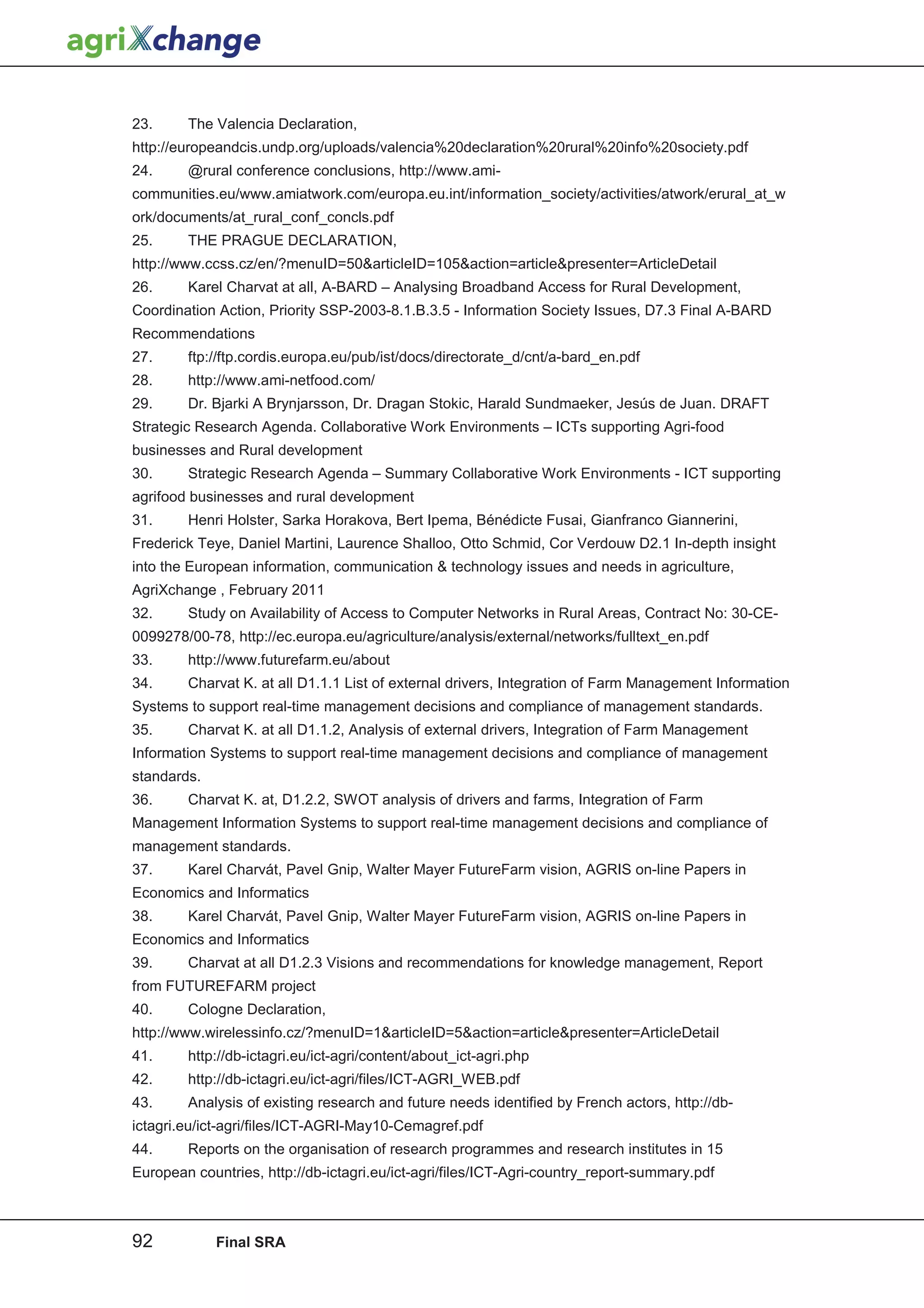 23.     The Valencia Declaration,
http://europeandcis.undp.org/uploads/valencia%20declaration%20rural%20info%20society.pdf
24.     @rural conference conclusions, http://www.ami-
communities.eu/www.amiatwork.com/europa.eu.int/information_society/activities/atwork/erural_at_w
ork/documents/at_rural_conf_concls.pdf
25.     THE PRAGUE DECLARATION,
http://www.ccss.cz/en/?menuID=50articleID=105action=articlepresenter=ArticleDetail
26.     Karel Charvat at all, A-BARD – Analysing Broadband Access for Rural Development,
Coordination Action, Priority SSP-2003-8.1.B.3.5 - Information Society Issues, D7.3 Final A-BARD
Recommendations
27.     ftp://ftp.cordis.europa.eu/pub/ist/docs/directorate_d/cnt/a-bard_en.pdf
28.     http://www.ami-netfood.com/
29.     Dr. Bjarki A Brynjarsson, Dr. Dragan Stokic, Harald Sundmaeker, Jesús de Juan. DRAFT
Strategic Research Agenda. Collaborative Work Environments – ICTs supporting Agri-food
businesses and Rural development
30.     Strategic Research Agenda – Summary Collaborative Work Environments - ICT supporting
agrifood businesses and rural development
31.     Henri Holster, Sarka Horakova, Bert Ipema, Bénédicte Fusai, Gianfranco Giannerini,
Frederick Teye, Daniel Martini, Laurence Shalloo, Otto Schmid, Cor Verdouw D2.1 In-depth insight
into the European information, communication  technology issues and needs in agriculture,
AgriXchange , February 2011
32.     Study on Availability of Access to Computer Networks in Rural Areas, Contract No: 30-CE-
0099278/00-78, http://ec.europa.eu/agriculture/analysis/external/networks/fulltext_en.pdf
33.     http://www.futurefarm.eu/about
34.     Charvat K. at all D1.1.1 List of external drivers, Integration of Farm Management Information
Systems to support real-time management decisions and compliance of management standards.
35.     Charvat K. at all D1.1.2, Analysis of external drivers, Integration of Farm Management
Information Systems to support real-time management decisions and compliance of management
standards.
36.     Charvat K. at, D1.2.2, SWOT analysis of drivers and farms, Integration of Farm
Management Information Systems to support real-time management decisions and compliance of
management standards.
37.     Karel Charvát, Pavel Gnip, Walter Mayer FutureFarm vision, AGRIS on-line Papers in
Economics and Informatics
38.     Karel Charvát, Pavel Gnip, Walter Mayer FutureFarm vision, AGRIS on-line Papers in
Economics and Informatics
39.     Charvat at all D1.2.3 Visions and recommendations for knowledge management, Report
from FUTUREFARM project
40.     Cologne Declaration,
http://www.wirelessinfo.cz/?menuID=1articleID=5action=articlepresenter=ArticleDetail
41.     http://db-ictagri.eu/ict-agri/content/about_ict-agri.php
42.     http://db-ictagri.eu/ict-agri/files/ICT-AGRI_WEB.pdf
43.     Analysis of existing research and future needs identified by French actors, http://db-
ictagri.eu/ict-agri/files/ICT-AGRI-May10-Cemagref.pdf
44.     Reports on the organisation of research programmes and research institutes in 15
European countries, http://db-ictagri.eu/ict-agri/files/ICT-Agri-country_report-summary.pdf



92           Final SRA
 