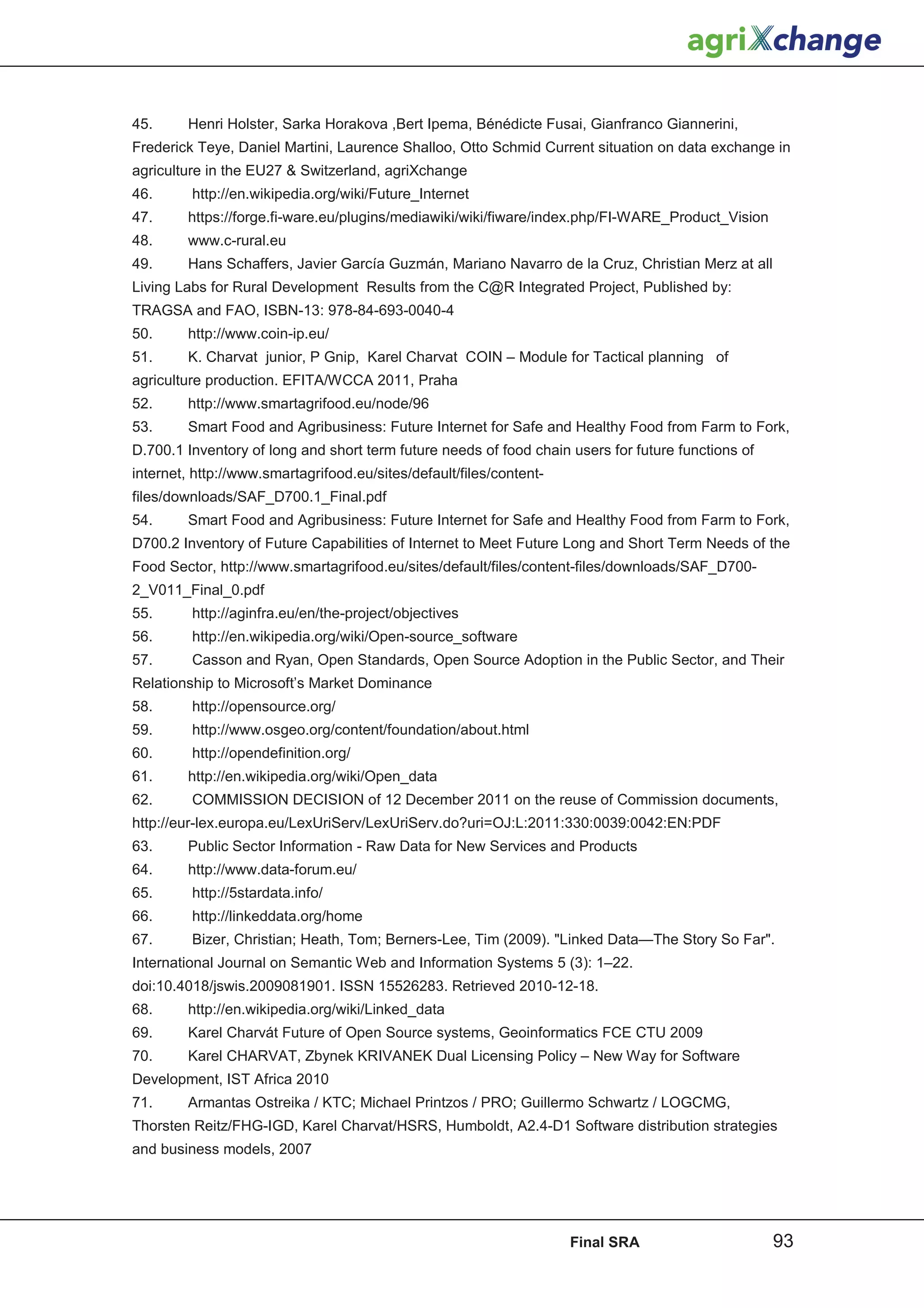 45.     Henri Holster, Sarka Horakova ,Bert Ipema, Bénédicte Fusai, Gianfranco Giannerini,
Frederick Teye, Daniel Martini, Laurence Shalloo, Otto Schmid Current situation on data exchange in
agriculture in the EU27  Switzerland, agriXchange
46.      http://en.wikipedia.org/wiki/Future_Internet
47.     https://forge.fi-ware.eu/plugins/mediawiki/wiki/fiware/index.php/FI-WARE_Product_Vision
48.     www.c-rural.eu
49.     Hans Schaffers, Javier García Guzmán, Mariano Navarro de la Cruz, Christian Merz at all
Living Labs for Rural Development Results from the C@R Integrated Project, Published by:
TRAGSA and FAO, ISBN-13: 978-84-693-0040-4
50.     http://www.coin-ip.eu/
51.     K. Charvat junior, P Gnip, Karel Charvat COIN – Module for Tactical planning of
agriculture production. EFITA/WCCA 2011, Praha
52.     http://www.smartagrifood.eu/node/96
53.     Smart Food and Agribusiness: Future Internet for Safe and Healthy Food from Farm to Fork,
D.700.1 Inventory of long and short term future needs of food chain users for future functions of
internet, http://www.smartagrifood.eu/sites/default/files/content-
files/downloads/SAF_D700.1_Final.pdf
54.     Smart Food and Agribusiness: Future Internet for Safe and Healthy Food from Farm to Fork,
D700.2 Inventory of Future Capabilities of Internet to Meet Future Long and Short Term Needs of the
Food Sector, http://www.smartagrifood.eu/sites/default/files/content-files/downloads/SAF_D700-
2_V011_Final_0.pdf
55.      http://aginfra.eu/en/the-project/objectives
56.      http://en.wikipedia.org/wiki/Open-source_software
57.      Casson and Ryan, Open Standards, Open Source Adoption in the Public Sector, and Their
Relationship to Microsoft’s Market Dominance
58.      http://opensource.org/
59.      http://www.osgeo.org/content/foundation/about.html
60.      http://opendefinition.org/
61.     http://en.wikipedia.org/wiki/Open_data
62.      COMMISSION DECISION of 12 December 2011 on the reuse of Commission documents,
http://eur-lex.europa.eu/LexUriServ/LexUriServ.do?uri=OJ:L:2011:330:0039:0042:EN:PDF
63.     Public Sector Information - Raw Data for New Services and Products
64.     http://www.data-forum.eu/
65.      http://5stardata.info/
66.      http://linkeddata.org/home
67.      Bizer, Christian; Heath, Tom; Berners-Lee, Tim (2009). Linked Data—The Story So Far.
International Journal on Semantic Web and Information Systems 5 (3): 1–22.
doi:10.4018/jswis.2009081901. ISSN 15526283. Retrieved 2010-12-18.
68.     http://en.wikipedia.org/wiki/Linked_data
69.     Karel Charvát Future of Open Source systems, Geoinformatics FCE CTU 2009
70.     Karel CHARVAT, Zbynek KRIVANEK Dual Licensing Policy – New Way for Software
Development, IST Africa 2010
71.     Armantas Ostreika / KTC; Michael Printzos / PRO; Guillermo Schwartz / LOGCMG,
Thorsten Reitz/FHG-IGD, Karel Charvat/HSRS, Humboldt, A2.4-D1 Software distribution strategies
and business models, 2007




                                                                     Final SRA                      93
 