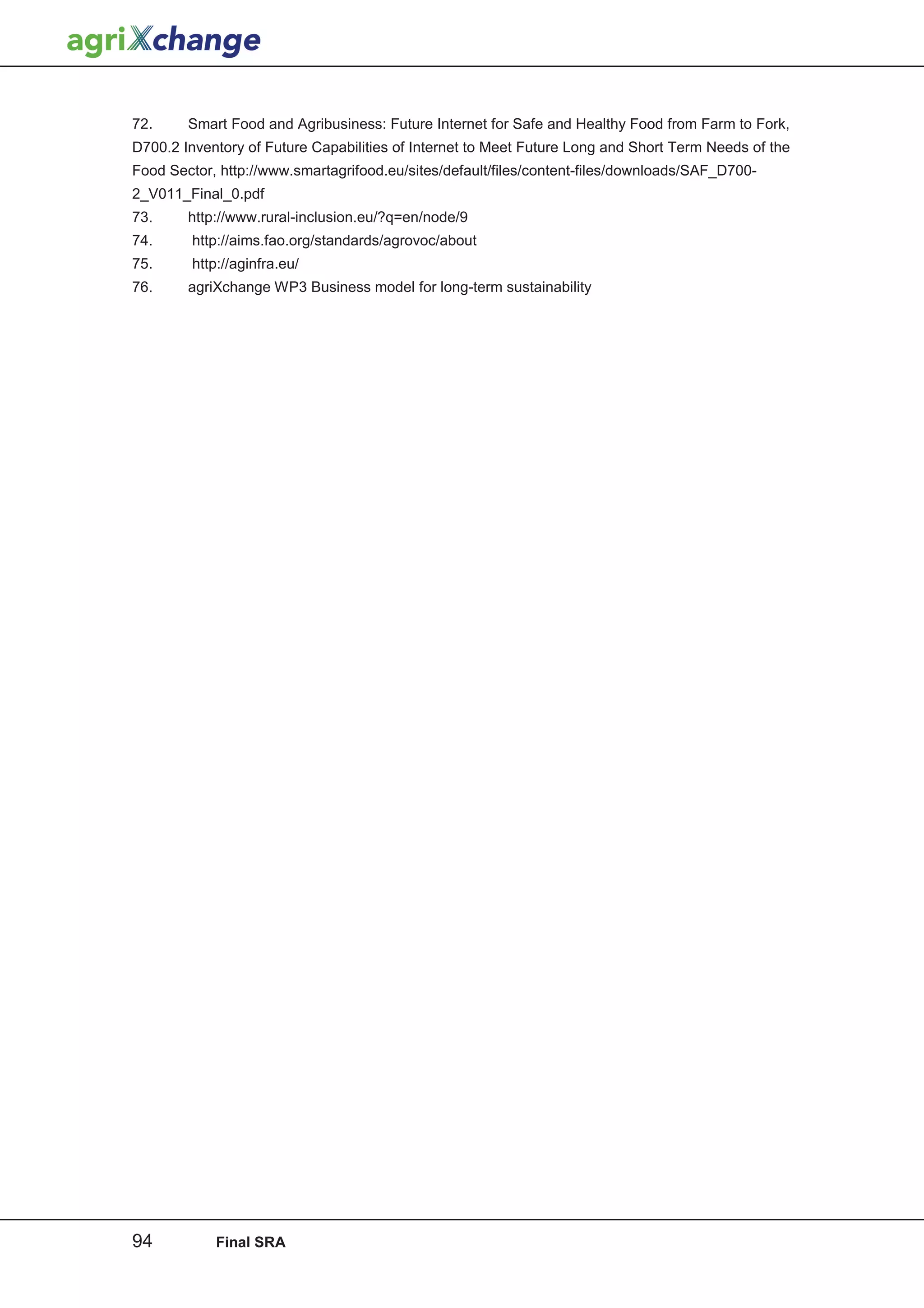 72.     Smart Food and Agribusiness: Future Internet for Safe and Healthy Food from Farm to Fork,
D700.2 Inventory of Future Capabilities of Internet to Meet Future Long and Short Term Needs of the
Food Sector, http://www.smartagrifood.eu/sites/default/files/content-files/downloads/SAF_D700-
2_V011_Final_0.pdf
73.     http://www.rural-inclusion.eu/?q=en/node/9
74.      http://aims.fao.org/standards/agrovoc/about
75.      http://aginfra.eu/
76.     agriXchange WP3 Business model for long-term sustainability




94           Final SRA
 