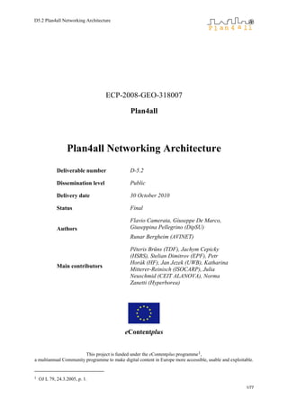 D5.2 Plan4all Networking Architecture
1/77
ECP-2008-GEO-318007
Plan4all
Plan4all Networking Architecture
Deliverable number D-5.2
Dissemination level Public
Delivery date 30 October 2010
Status Final
Authors
Flavio Camerata, Giuseppe De Marco,
Giuseppina Pellegrino (DipSU)
Runar Bergheim (AVINET)
Main contributors
Pēteris Brūns (TDF), Jachym Cepicky
(HSRS), Stelian Dimitrov (EPF), Petr
Horák (HF), Jan Jezek (UWB), Katharina
Mitterer-Reinisch (ISOCARP), Julia
Neuschmid (CEIT ALANOVA), Norma
Zanetti (Hyperborea)
eContentplus
This project is funded under the eContentplus programme1,
a multiannual Community programme to make digital content in Europe more accessible, usable and exploitable.
1 OJ L 79, 24.3.2005, p. 1.
 