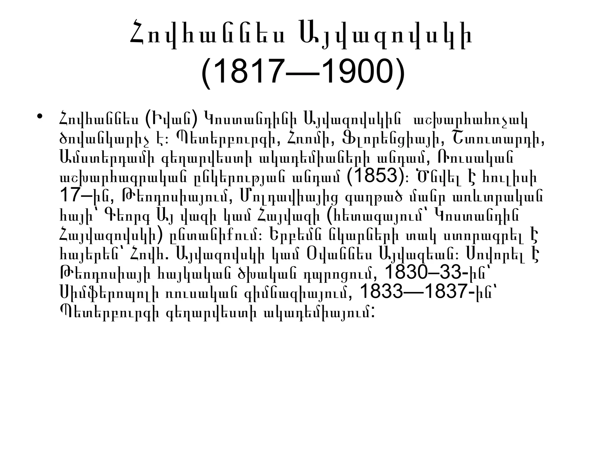 Հովհաննես Այվազովսկի
(1817—1900)
• ( )Հովհաննես Իվան Կոստանդինի Այվազովսկին աշխարհահռչակ
, , , ,ծովանկարիչ է։ Պետերբուրգի Հռոմի Ֆլորենցիայի Շտուտարդի
,Ամստերդամի գեղարվեստի ակադեմիաների անդամ Ռուսական
(1853)աշխարհագրական ընկերության անդամ ։ Ծնվել Է հուլիսի
17– , ,ին Թեոդոսիայում Մոլդավիայից գաղթած մանր առևտրական
(հայի՝ Գեորգ Այ վազի կամ Հայվազի հետագայում՝ Կոստանդին
)Հայվազովսկի ընտանիքում։ Երբեմն նկարների տակ ստորագրել Է
.հայերեն՝ Հովհ Այվազովսկի կամ Օվաննես Այվազեան։ Սովորել Է
, 1830–33-Թեոդոսիայի հայկական ծխական դպրոցում ին՝
, 1833—1837-Սիմֆերոպոլի ռուսական գիմնազիայում ին՝
Պետերբուրգի գեղարվեստի ակադեմիայում:
 