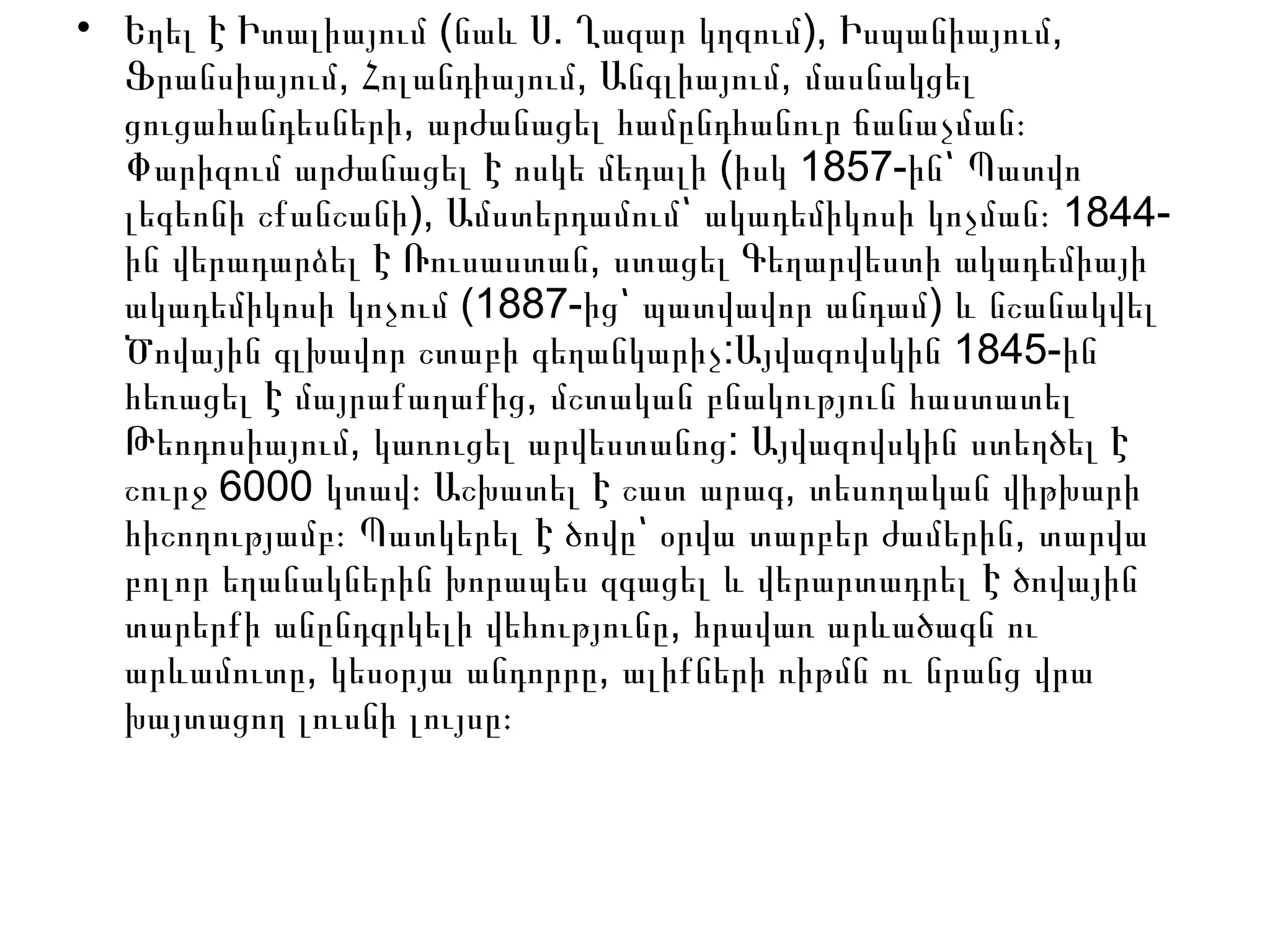 • ( . ), ,Եղել Է Իտալիայում նաև Ս Ղազար կղզում Իսպանիայում
, , ,Ֆրանսիայում Հոլանդիայում Անգլիայում մասնակցել
,ցուցահանդեսների արժանացել համընդհանուր ճանաչման։
( 1857-Փարիզում արժանացել Է ոսկե մեդալի իսկ ին՝ Պատվո
), 1844-լեգեոնի շքանշանի Ամստերդամում՝ ակադեմիկոսի կոչման։
,ին վերադարձել Է Ռուսաստան ստացել Գեղարվեստի ակադեմիայի
(1887- )ակադեմիկոսի կոչում ից՝ պատվավոր անդամ և նշանակվել
Ծովային գլխավոր շտաբի գեղանկարիչ: 1845-Այվազովսկին ին
,հեռացել Է մայրաքաղաքից մշտական բնակություն հաստատել
,Թեոդոսիայում կառուցել արվեստանոց: Այվազովսկին ստեղծել Է
6000 ,շուրջ կտավ։ Աշխատել Է շատ արագ տեսողական վիթխարի
,հիշողությամբ։ Պատկերել Է ծովը՝ օրվա տարբեր ժամերին տարվա
բոլոր եղանակներին խորապես զգացել և վերարտադրել Է ծովային
,տարերքի անընդգրկելի վեհությունը հրավառ արևածագն ու
, ,արևամուտը կեսօրյա անդորրը ալիքների ռիթմն ու նրանց վրա
խայտացող լուսնի լույսը։
 