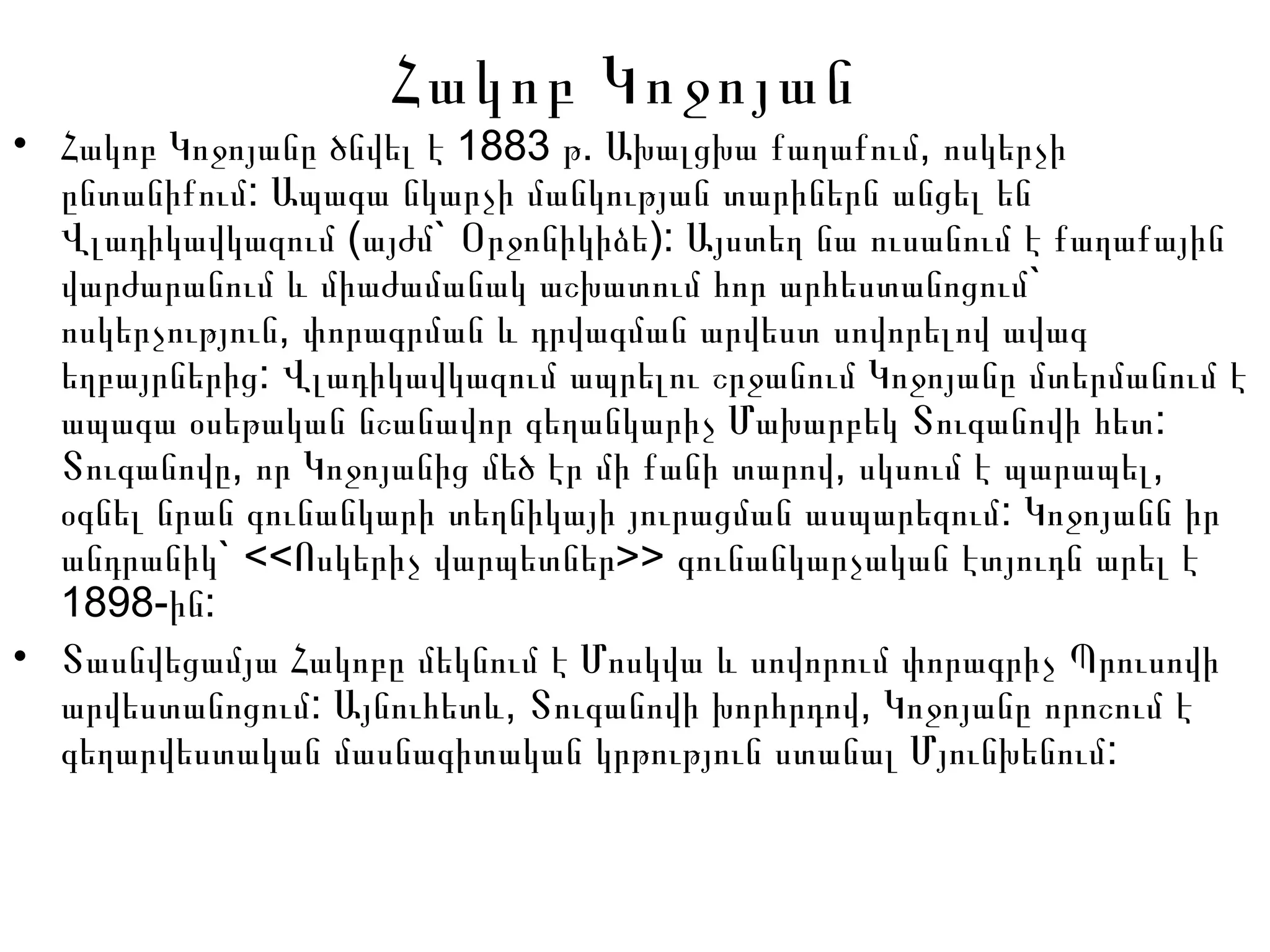 Հակոբ Կոջոյան
• 1883 . ,Հակոբ Կոջոյանը ծնվել է թ Ախալցխա քաղաքում ոսկերչի
:ընտանիքում Ապագա նկարչի մանկության տարիներն անցել են
( ` ):Վլադիկավկազում այժմ Օրջոնիկիձե Այստեղ նա ուսանում է քաղաքային
`վարժարանում և միաժամանակ աշխատում հոր արհեստանոցում
,ոսկերչություն փորագրման և դրվագման արվեստ սովորելով ավագ
:եղբայրներից Վլադիկավկազում ապրելու շրջանում Կոջոյանը մտերմանում է
:ապագա օսեթական նշանավոր գեղանկարիչ Մախարբեկ Տուգանովի հետ
, , ,Տուգանովը որ Կոջոյանից մեծ էր մի քանի տարով սկսում է պարապել
:օգնել նրան գունանկարի տեղնիկայի յուրացման ասպարեզում Կոջոյանն իր
` << >>անդրանիկ Ոսկերիչ վարպետներ գունանկարչական էտյուդն արել է
1898- :ին
• Տասնվեցամյա Հակոբը մեկնում է Մոսկվա և սովորում փորագրիչ Պրուսովի
: , ,արվեստանոցում Այնուհետև Տուգանովի խորհրդով Կոջոյանը որոշում է
:գեղարվեստական մասնագիտական կրթություն ստանալ Մյունխենում
 