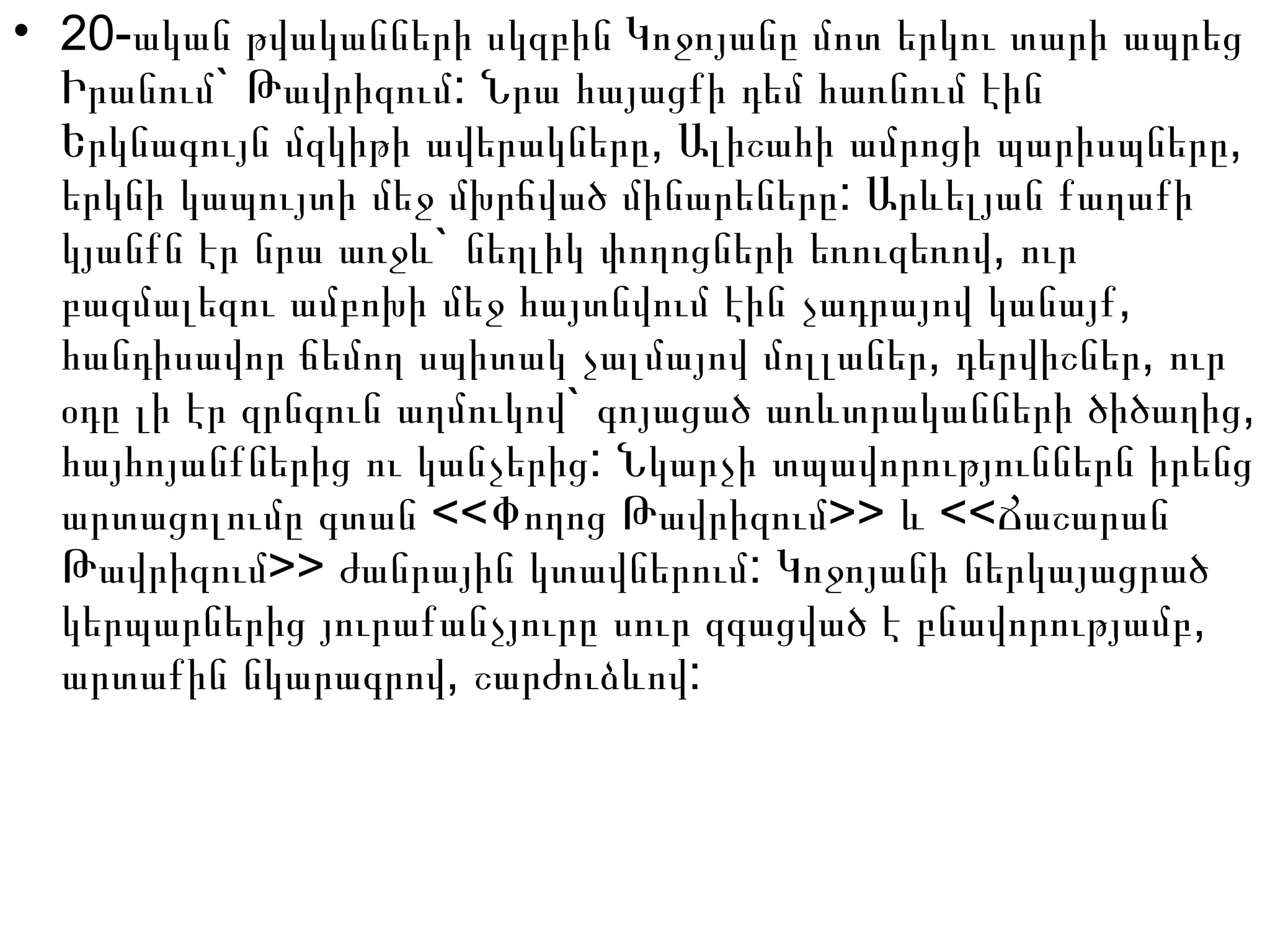 • 20-ական թվականների սկզբին Կոջոյանը մոտ երկու տարի ապրեց
` :Իրանում Թավրիզում Նրա հայացքի դեմ հառնում էին
, ,Երկնագույն մզկիթի ավերակները Ալիշահի ամրոցի պարիսպները
:երկնի կապույտի մեջ մխրճված մինարեները Արևելյան քաղաքի
` ,կյանքն էր նրա առջև նեղլիկ փողոցների եռուզեռով ուր
,բազմալեզու ամբոխի մեջ հայտնվում էին չադրայով կանայք
, ,հանդիսավոր ճեմող սպիտակ չալմայով մոլլաներ դերվիշներ ուր
` ,օդը լի էր զրնգուն աղմուկով գոյացած առևտրականների ծիծաղից
:հայհոյանքներից ու կանչերից Նկարչի տպավորություններն իրենց
<< >> <<արտացոլումը գտան Փողոց Թավրիզում և Ճաշարան
>> :Թավրիզում ժանրային կտավներում Կոջոյանի ներկայացրած
,կերպարներից յուրաքանչյուրը սուր զգացված է բնավորությամբ
, :արտաքին նկարագրով շարժուձևով
 