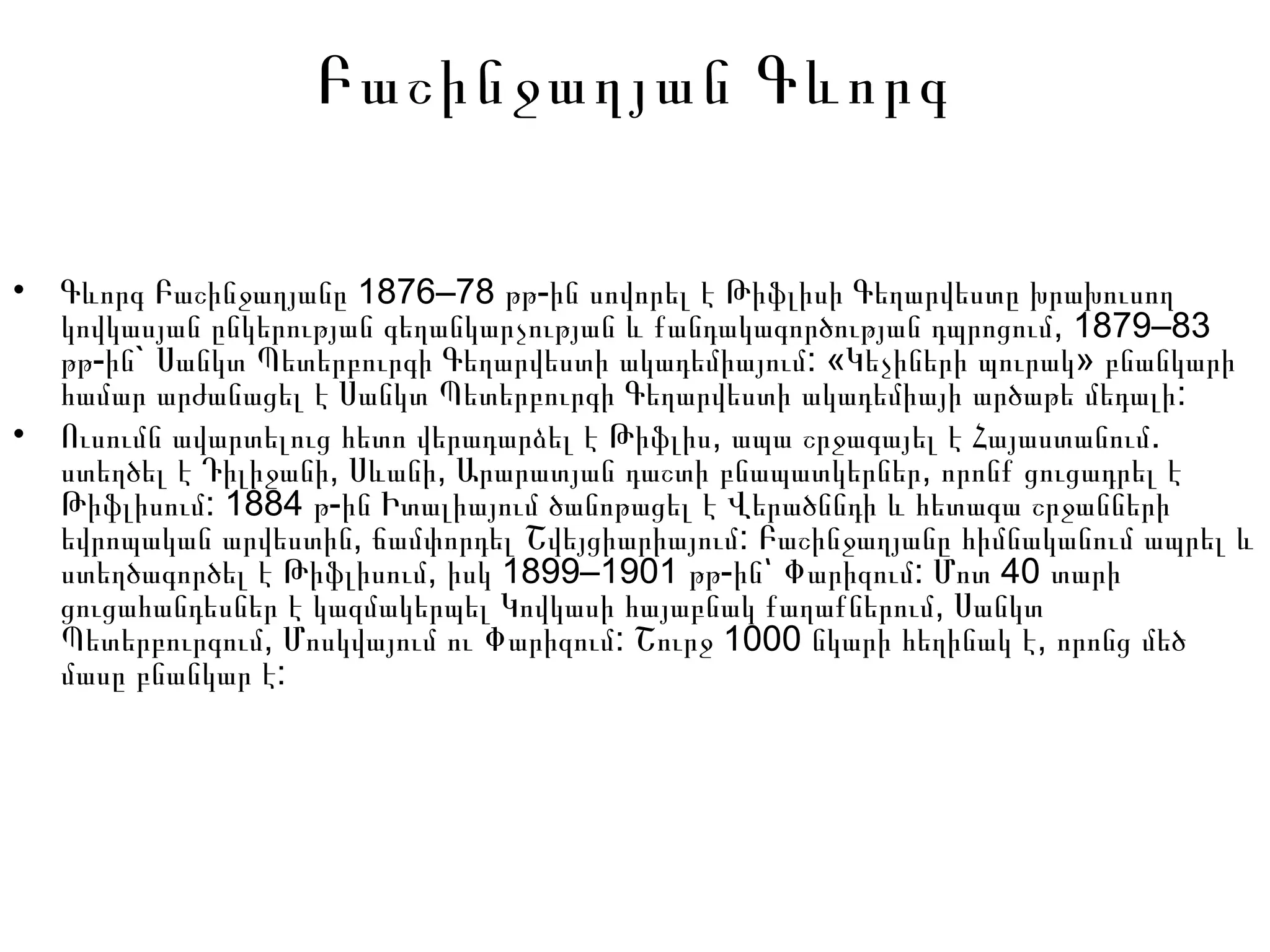 Բաշինջաղյան Գևորգ
• 1876–78 -Գևորգ Բաշինջաղյանը թթ ին սովորել է Թիֆլիսի Գեղարվեստը խրախուսող
, 1879–83կովկասյան ընկերության գեղանկարչության և քանդակագործության դպրոցում
- ` : « »թթ ին Սանկտ Պետերբուրգի Գեղարվեստի ակադեմիայում Կեչիների պուրակ բնանկարի
:համար արժանացել է Սանկտ Պետերբուրգի Գեղարվեստի ակադեմիայի արծաթե մեդալի
• , .Ուսումն ավարտելուց հետո վերադարձել է Թիֆլիս ապա շրջագայել է Հայաստանում
, , ,ստեղծել է Դիլիջանի Սևանի Արարատյան դաշտի բնապատկերներ որոնք ցուցադրել է
: 1884 -Թիֆլիսում թ ին Իտալիայում ծանոթացել է Վերածննդի և հետագա շրջանների
, :եվրոպական արվեստին ճամփորդել Շվեյցիարիայում Բաշինջաղյանը հիմնականում ապրել և
, 1899–1901 - : 40ստեղծագործել է Թիֆլիսում իսկ թթ ին՝ Փարիզում Մոտ տարի
,ցուցահանդեսներ է կազմակերպել Կովկասի հայաբնակ քաղաքներում Սանկտ
, : 1000 ,Պետերբուրգում Մոսկվայում ու Փարիզում Շուրջ նկարի հեղինակ է որոնց մեծ
:մասը բնանկար է
 