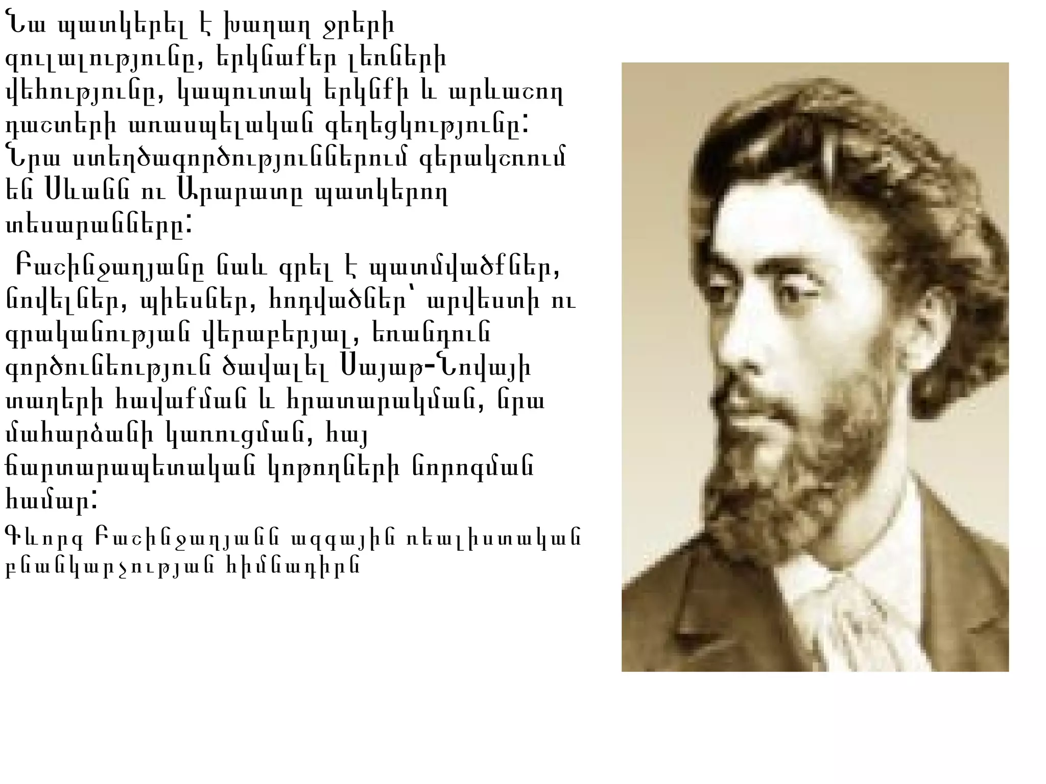 Նա պատկերել է խաղաղ ջրերի
,զուլալությունը երկնաքեր լեռների
,վեհությունը կապուտակ երկնքի և արևաշող
:դաշտերի առասպելական գեղեցկությունը
Նրա ստեղծագործություններում գերակշռում
են Սևանն ու Արարատը պատկերող
:տեսարանները
,Բաշինջաղյանը նաև գրել է պատմվածքներ
, ,նովելներ պիեսներ հոդվածներ՝ արվեստի ու
,գրականության վերաբերյալ եռանդուն
-գործունեություն ծավալել Սայաթ Նովայի
,տաղերի հավաքման և հրատարակման նրա
,մահարձանի կառուցման հայ
ճարտարապետական կոթողների նորոգման
:համար
Գևորգ Բաշինջաղյանն ազգային ռեալիստական
բնանկարչության հիմնադիրն
 