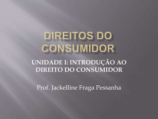 UNIDADE I: INTRODUÇÃO AO
DIREITO DO CONSUMIDOR
Prof. Jackelline Fraga Pessanha
 