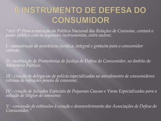 “Art. 5° Para a execução da Política Nacional das Relações de Consumo, contará o
poder público com os seguintes instrumentos, entre outros:
I - manutenção de assistência jurídica, integral e gratuita para o consumidor
carente;
II - instituição de Promotorias de Justiça de Defesa do Consumidor, no âmbito do
Ministério Público;
III - criação de delegacias de polícia especializadas no atendimento de consumidores
vítimas de infrações penais de consumo;
IV - criação de Juizados Especiais de Pequenas Causas e Varas Especializadas para a
solução de litígios de consumo;
V - concessão de estímulos à criação e desenvolvimento das Associações de Defesa do
Consumidor.”
 