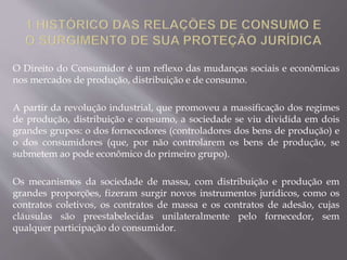 O Direito do Consumidor é um reflexo das mudanças sociais e econômicas
nos mercados de produção, distribuição e de consumo.
A partir da revolução industrial, que promoveu a massificação dos regimes
de produção, distribuição e consumo, a sociedade se viu dividida em dois
grandes grupos: o dos fornecedores (controladores dos bens de produção) e
o dos consumidores (que, por não controlarem os bens de produção, se
submetem ao pode econômico do primeiro grupo).
Os mecanismos da sociedade de massa, com distribuição e produção em
grandes proporções, fizeram surgir novos instrumentos jurídicos, como os
contratos coletivos, os contratos de massa e os contratos de adesão, cujas
cláusulas são preestabelecidas unilateralmente pelo fornecedor, sem
qualquer participação do consumidor.
 