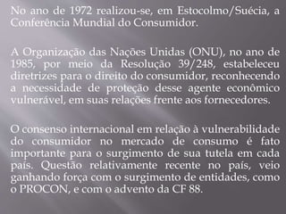 No ano de 1972 realizou-se, em Estocolmo/Suécia, a
Conferência Mundial do Consumidor.
A Organização das Nações Unidas (ONU), no ano de
1985, por meio da Resolução 39/248, estabeleceu
diretrizes para o direito do consumidor, reconhecendo
a necessidade de proteção desse agente econômico
vulnerável, em suas relações frente aos fornecedores.
O consenso internacional em relação à vulnerabilidade
do consumidor no mercado de consumo é fato
importante para o surgimento de sua tutela em cada
país. Questão relativamente recente no país, veio
ganhando força com o surgimento de entidades, como
o PROCON, e com o advento da CF 88.
 