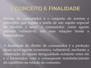 Direito do consumidor é o conjunto de normas e
princípios que regula a tutela de um sujeito especial
de direitos, a saber, o consumidor, como agente
privado vulnerável, nas suas relações frente a
fornecedores.
A finalidade do direito do consumidor é a proteção
desse novo agente econômico, vulnerável, mediante a
eliminação da injusta desigualdade existente entre ele
e o fornecedor, com o consequente restabelecimento
do equilíbrio na relação de consumo.
 