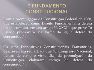 Com a promulgação da Constituição Federal de 1988,
que estabeleceu como Direito Fundamental a defesa
do consumidor, em seu artigo 5º, XXXII, que prevê “o
Estado promoverá, na forma da lei, a defesa do
consumidor”.
Os Atos Dispositivos Constitucionais Transitórios,
descreveu em seu art. 48, que “O Congresso Nacional,
dentro de cento e vinte dias da promulgação da
Constituição, elaborará código de defesa do
consumidor”.
 