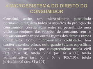 Constitui, assim, um microssistema, possuindo
normas que regulam todos os aspectos da proteção do
consumidor, coordenadas entre si, permitindo uma
visão do conjunto das relações de consumo, sem se
deixar contaminar por outras regras dos demais ramos
do Direito. Como microssistema codificado, tem
caráter interdisciplinar, outorgando tutelas específicas
para o consumidor, que compreendem: tutela civil
(art. 8º a 54), tutela penal (art. 61 a 80), tutela
administrativa (art. 55 a 60 e 105/106), tutela
jurisdicional (art. 81 a 104).
 