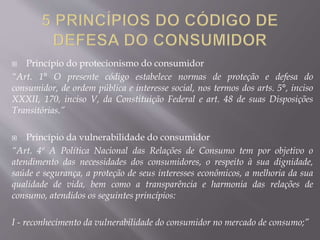  Princípio do protecionismo do consumidor
“Art. 1° O presente código estabelece normas de proteção e defesa do
consumidor, de ordem pública e interesse social, nos termos dos arts. 5°, inciso
XXXII, 170, inciso V, da Constituição Federal e art. 48 de suas Disposições
Transitórias.”
 Princípio da vulnerabilidade do consumidor
“Art. 4º A Política Nacional das Relações de Consumo tem por objetivo o
atendimento das necessidades dos consumidores, o respeito à sua dignidade,
saúde e segurança, a proteção de seus interesses econômicos, a melhoria da sua
qualidade de vida, bem como a transparência e harmonia das relações de
consumo, atendidos os seguintes princípios:
I - reconhecimento da vulnerabilidade do consumidor no mercado de consumo;”
 
