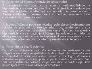  Princípio da hipossuficiência do consumidor
Ao contrário do que ocorre com a vulnerabilidade, a
hipossuficiência é um conceito fático e não jurídico, fundado em
uma disparidade ou discrepância notada no caso concreto.
Assim sendo, todo consumidor é vulnerável, mas nem todo
consumidor é hipossuficiente.
A hipossuficiência pode ser técnica, pelo desconhecimento em
relação ao produto ou serviço adquirido, sendo essa a sua
natureza perceptível na maioria dos casos. Também caracteriza
hipossuficiência a situação jurídica que impede o consumidor de
obter prova que se tornaria indispensável para responsabilizar o
fornecedor pelo dano verificado (hipossuficiência técnica).
 Princípio da boa-fé objetiva
“art. 4º, III - harmonização dos interesses dos participantes das
relações de consumo e compatibilização da proteção do consumidor com
a necessidade de desenvolvimento econômico e tecnológico, de modo a
viabilizar os princípios nos quais se funda a ordem econômica (art.
170, da Constituição Federal), sempre com base na boa-fé e equilíbrio
nas relações entre consumidores e fornecedores;”
 