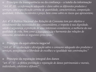  Princípio da transparência ou da confiança – a tutela da informação
“Art. 6º, III - a informação adequada e clara sobre os diferentes produtos e
serviços, com especificação correta de quantidade, características, composição,
qualidade, tributos incidentes e preço, bem como sobre os riscos que apresentem;
Art. 4º A Política Nacional das Relações de Consumo tem por objetivo o
atendimento das necessidades dos consumidores, o respeito à sua dignidade,
saúde e segurança, a proteção de seus interesses econômicos, a melhoria da sua
qualidade de vida, bem como a transparência e harmonia das relações de
consumo, atendidos os seguintes princípios:”
 Princípio da equivalência negocial
“Art. 6º, II - a educação e divulgação sobre o consumo adequado dos produtos e
serviços, asseguradas a liberdade de escolha e a igualdade nas contratações;”
 Princípio da reparação integral dos danos
“art. 6º, VI - a efetiva prevenção e reparação de danos patrimoniais e morais,
individuais, coletivos e difusos;”
 